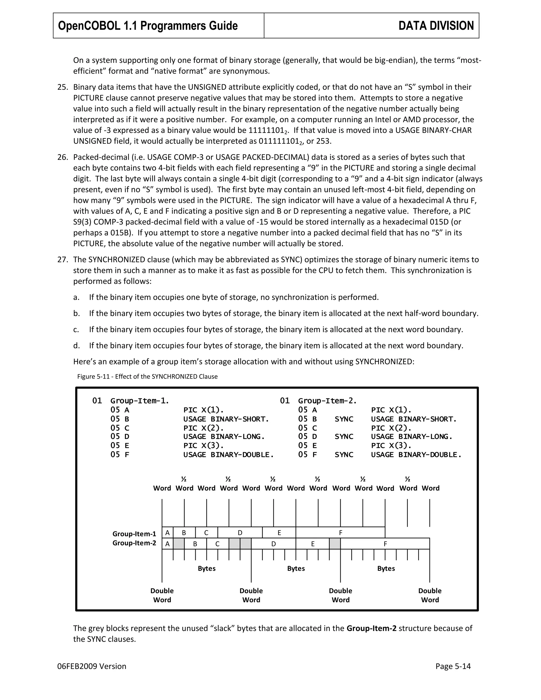 OpenCOBOL 1.1 Programmers Guide

DATA DIVISION

On a system supporting only one format of binary storage (generally, that would be big-endian), the terms “mostefficient” format and “native format” are synonymous.
25. Binary data items that have the UNSIGNED attribute explicitly coded, or that do not have an “S” symbol in their
PICTURE clause cannot preserve negative values that may be stored into them. Attempts to store a negative
value into such a field will actually result in the binary representation of the negative number actually being
interpreted as if it were a positive number. For example, on a computer running an Intel or AMD processor, the
value of -3 expressed as a binary value would be 111111012. If that value is moved into a USAGE BINARY-CHAR
UNSIGNED field, it would actually be interpreted as 0111111012, or 253.
26. Packed-decimal (i.e. USAGE COMP-3 or USAGE PACKED-DECIMAL) data is stored as a series of bytes such that
each byte contains two 4-bit fields with each field representing a “9” in the PICTURE and storing a single decimal
digit. The last byte will always contain a single 4-bit digit (corresponding to a “9” and a 4-bit sign indicator (always
present, even if no “S” symbol is used). The first byte may contain an unused left-most 4-bit field, depending on
how many “9” symbols were used in the PICTURE. The sign indicator will have a value of a hexadecimal A thru F,
with values of A, C, E and F indicating a positive sign and B or D representing a negative value. Therefore, a PIC
S9(3) COMP-3 packed-decimal field with a value of -15 would be stored internally as a hexadecimal 015D (or
perhaps a 015B). If you attempt to store a negative number into a packed decimal field that has no “S” in its
PICTURE, the absolute value of the negative number will actually be stored.
27. The SYNCHRONIZED clause (which may be abbreviated as SYNC) optimizes the storage of binary numeric items to
store them in such a manner as to make it as fast as possible for the CPU to fetch them. This synchronization is
performed as follows:
a.

If the binary item occupies one byte of storage, no synchronization is performed.

b.

If the binary item occupies two bytes of storage, the binary item is allocated at the next half-word boundary.

c.

If the binary item occupies four bytes of storage, the binary item is allocated at the next word boundary.

d.

If the binary item occupies four bytes of storage, the binary item is allocated at the next word boundary.

Here’s an example of a group item’s storage allocation with and without using SYNCHRONIZED:
Figure 5-11 - Effect of the SYNCHRONIZED Clause

01

Group-Item-1.
05 A
05 B
05 C
05 D
05 E
05 F

01
PIC X(1).
USAGE BINARY-SHORT.
PIC X(2).
USAGE BINARY-LONG.
PIC X(3).
USAGE BINARY-DOUBLE.

Group-Item-2.
05 A
05 B
SYNC
05 C
05 D
SYNC
05 E
05 F
SYNC

PIC X(1).
USAGE BINARY-SHORT.
PIC X(2).
USAGE BINARY-LONG.
PIC X(3).
USAGE BINARY-DOUBLE.

½
½
½
½
½
½
Word Word Word Word Word Word Word Word Word Word Word Word Word

Group-Item-1
Group-Item-2

A
A

B

C
B

D
C

Bytes
Double
Word

E

F

D

E

F

Bytes
Double
Word

Bytes
Double
Word

Double
Word

The grey blocks represent the unused “slack” bytes that are allocated in the Group-Item-2 structure because of
the SYNC clauses.
06FEB2009 Version

Page 5-14

 