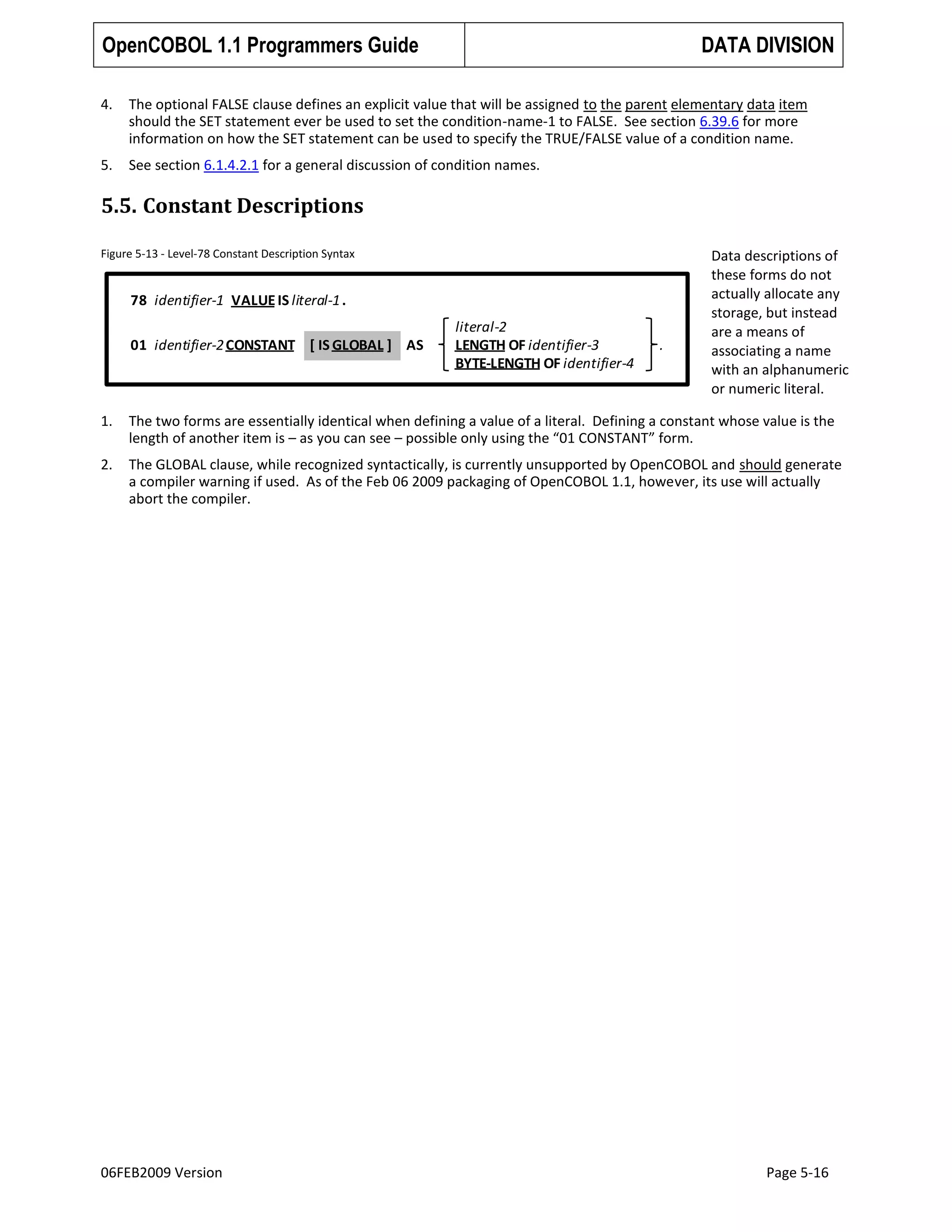 OpenCOBOL 1.1 Programmers Guide

DATA DIVISION

4.

The optional FALSE clause defines an explicit value that will be assigned to the parent elementary data item
should the SET statement ever be used to set the condition-name-1 to FALSE. See section 6.39.6 for more
information on how the SET statement can be used to specify the TRUE/FALSE value of a condition name.

5.

See section 6.1.4.2.1 for a general discussion of condition names.

5.5. Constant Descriptions
Figure 5-13 - Level-78 Constant Description Syntax

78 identifier-1 VALUE IS literal-1 .
01 identifier-2 CONSTANT [ IS GLOBAL ] AS

literal-2
LENGTH OF identifier-3
BYTE-LENGTH OF identifier-4

.

Data descriptions of
these forms do not
actually allocate any
storage, but instead
are a means of
associating a name
with an alphanumeric
or numeric literal.

1.

The two forms are essentially identical when defining a value of a literal. Defining a constant whose value is the
length of another item is – as you can see – possible only using the “01 CONSTANT” form.

2.

The GLOBAL clause, while recognized syntactically, is currently unsupported by OpenCOBOL and should generate
a compiler warning if used. As of the Feb 06 2009 packaging of OpenCOBOL 1.1, however, its use will actually
abort the compiler.

06FEB2009 Version

Page 5-16

 