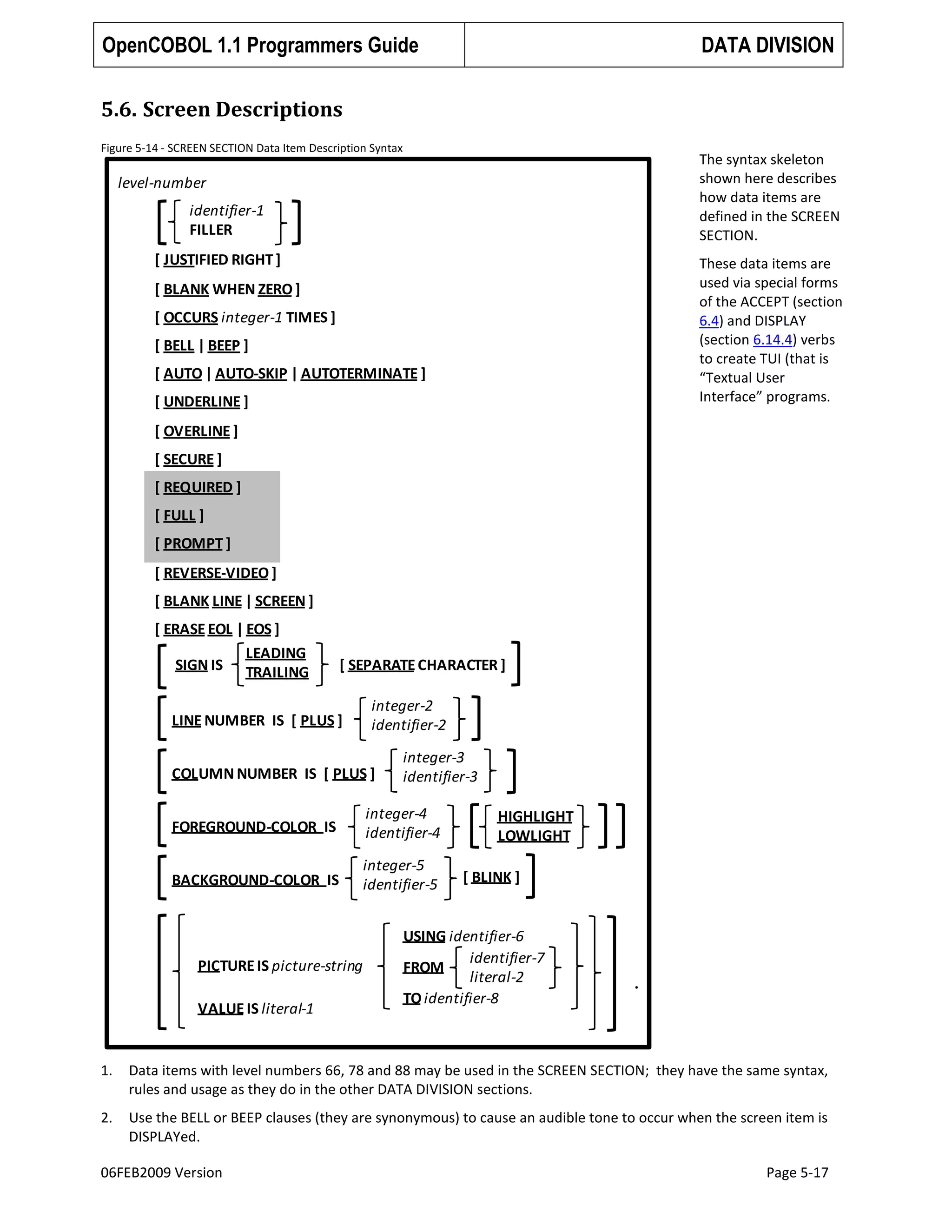 OpenCOBOL 1.1 Programmers Guide

DATA DIVISION

5.6. Screen Descriptions
Figure 5-14 - SCREEN SECTION Data Item Description Syntax

The syntax skeleton
shown here describes
how data items are
defined in the SCREEN
SECTION.

level-number

identifier-1
FILLER
[ JUSTIFIED RIGHT ]

These data items are
used via special forms
of the ACCEPT (section
6.4) and DISPLAY
(section 6.14.4) verbs
to create TUI (that is
“Textual User
Interface” programs.

[ BLANK WHEN ZERO ]
[ OCCURS integer-1 TIMES ]
[ BELL | BEEP ]
[ AUTO | AUTO-SKIP | AUTOTERMINATE ]
[ UNDERLINE ]
[ OVERLINE ]
[ SECURE ]
[ REQUIRED ]
[ FULL ]
[ PROMPT ]

[ REVERSE-VIDEO ]
[ BLANK LINE | SCREEN ]
[ ERASE EOL | EOS ]
LEADING
SIGN IS TRAILING

[ SEPARATE CHARACTER ]

LINE NUMBER IS [ PLUS ]

integer-2
identifier-2

COLUMN NUMBER IS [ PLUS ]

integer-3
identifier-3

FOREGROUND-COLOR IS

integer-4
identifier-4

BACKGROUND-COLOR IS

integer-5
identifier-5

PICTURE IS picture-string

VALUE IS literal-1

HIGHLIGHT
LOWLIGHT
[ BLINK ]

USING identifier-6
identifier-7
FROM
literal-2
TO identifier-8

.

1.

Data items with level numbers 66, 78 and 88 may be used in the SCREEN SECTION; they have the same syntax,
rules and usage as they do in the other DATA DIVISION sections.

2.

Use the BELL or BEEP clauses (they are synonymous) to cause an audible tone to occur when the screen item is
DISPLAYed.

06FEB2009 Version

Page 5-17

 