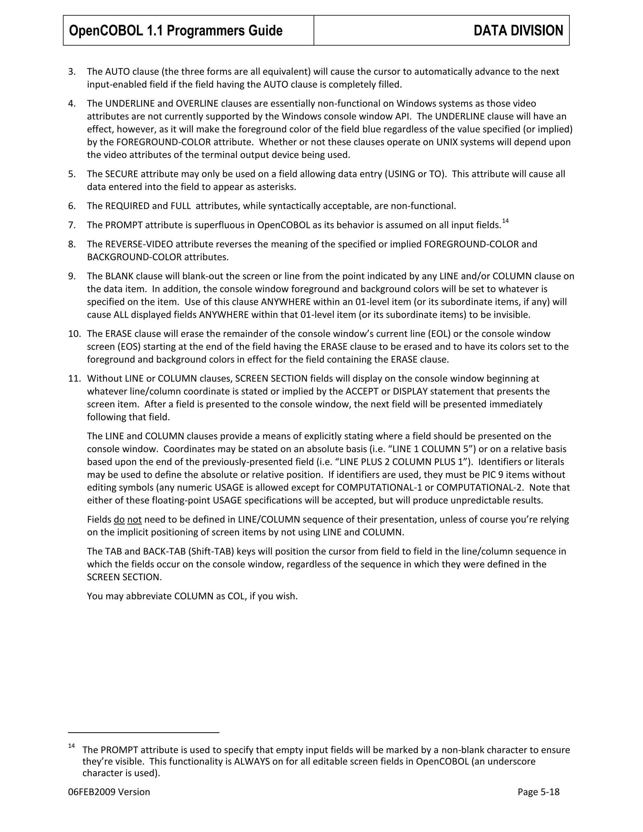 OpenCOBOL 1.1 Programmers Guide

DATA DIVISION

3.

The AUTO clause (the three forms are all equivalent) will cause the cursor to automatically advance to the next
input-enabled field if the field having the AUTO clause is completely filled.

4.

The UNDERLINE and OVERLINE clauses are essentially non-functional on Windows systems as those video
attributes are not currently supported by the Windows console window API. The UNDERLINE clause will have an
effect, however, as it will make the foreground color of the field blue regardless of the value specified (or implied)
by the FOREGROUND-COLOR attribute. Whether or not these clauses operate on UNIX systems will depend upon
the video attributes of the terminal output device being used.

5.

The SECURE attribute may only be used on a field allowing data entry (USING or TO). This attribute will cause all
data entered into the field to appear as asterisks.

6.

The REQUIRED and FULL attributes, while syntactically acceptable, are non-functional.

7.

The PROMPT attribute is superfluous in OpenCOBOL as its behavior is assumed on all input fields.

8.

The REVERSE-VIDEO attribute reverses the meaning of the specified or implied FOREGROUND-COLOR and
BACKGROUND-COLOR attributes.

9.

The BLANK clause will blank-out the screen or line from the point indicated by any LINE and/or COLUMN clause on
the data item. In addition, the console window foreground and background colors will be set to whatever is
specified on the item. Use of this clause ANYWHERE within an 01-level item (or its subordinate items, if any) will
cause ALL displayed fields ANYWHERE within that 01-level item (or its subordinate items) to be invisible.

14

10. The ERASE clause will erase the remainder of the console window’s current line (EOL) or the console window
screen (EOS) starting at the end of the field having the ERASE clause to be erased and to have its colors set to the
foreground and background colors in effect for the field containing the ERASE clause.
11. Without LINE or COLUMN clauses, SCREEN SECTION fields will display on the console window beginning at
whatever line/column coordinate is stated or implied by the ACCEPT or DISPLAY statement that presents the
screen item. After a field is presented to the console window, the next field will be presented immediately
following that field.
The LINE and COLUMN clauses provide a means of explicitly stating where a field should be presented on the
console window. Coordinates may be stated on an absolute basis (i.e. “LINE 1 COLUMN 5”) or on a relative basis
based upon the end of the previously-presented field (i.e. “LINE PLUS 2 COLUMN PLUS 1”). Identifiers or literals
may be used to define the absolute or relative position. If identifiers are used, they must be PIC 9 items without
editing symbols (any numeric USAGE is allowed except for COMPUTATIONAL-1 or COMPUTATIONAL-2. Note that
either of these floating-point USAGE specifications will be accepted, but will produce unpredictable results.
Fields do not need to be defined in LINE/COLUMN sequence of their presentation, unless of course you’re relying
on the implicit positioning of screen items by not using LINE and COLUMN.
The TAB and BACK-TAB (Shift-TAB) keys will position the cursor from field to field in the line/column sequence in
which the fields occur on the console window, regardless of the sequence in which they were defined in the
SCREEN SECTION.
You may abbreviate COLUMN as COL, if you wish.

14

The PROMPT attribute is used to specify that empty input fields will be marked by a non-blank character to ensure
they’re visible. This functionality is ALWAYS on for all editable screen fields in OpenCOBOL (an underscore
character is used).

06FEB2009 Version

Page 5-18

 