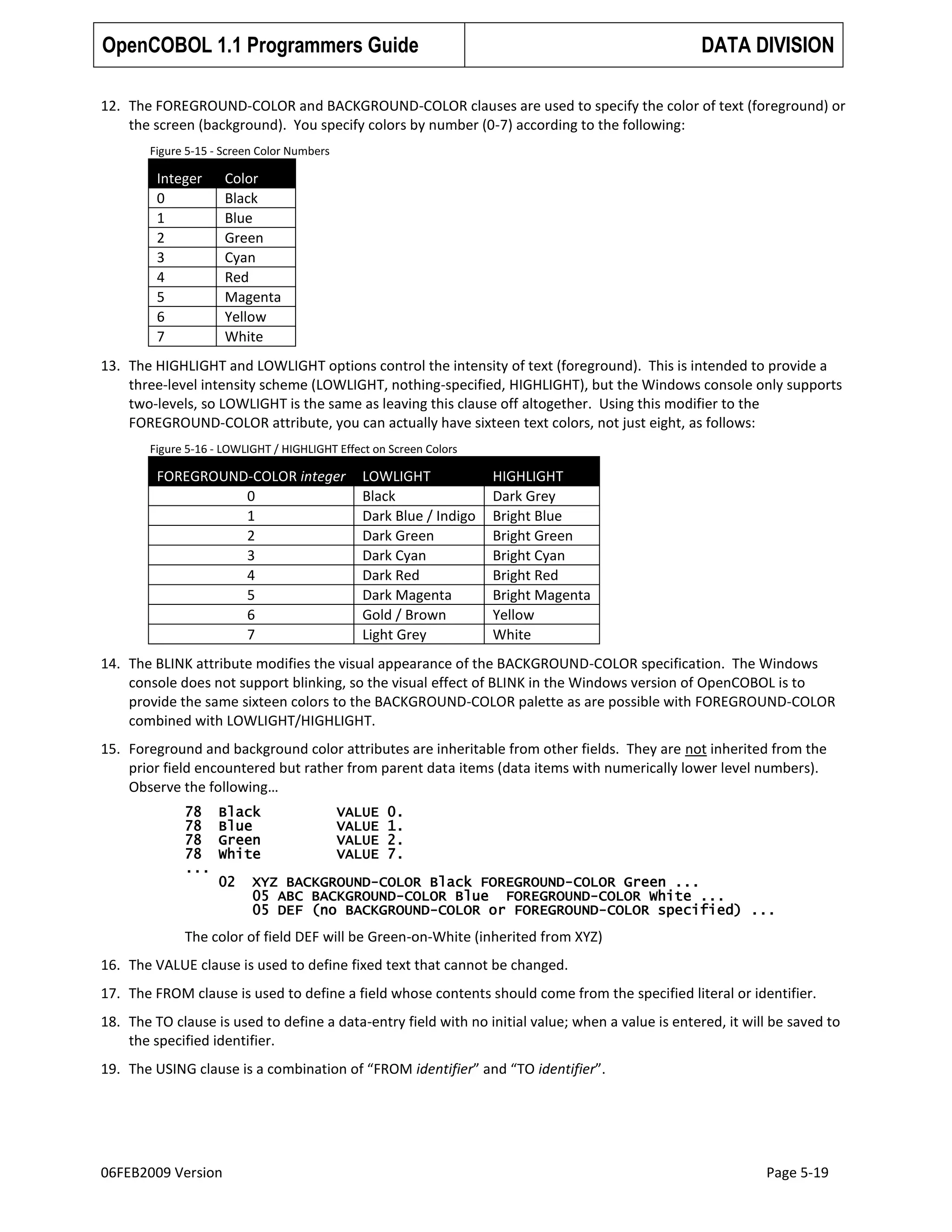 OpenCOBOL 1.1 Programmers Guide

DATA DIVISION

12. The FOREGROUND-COLOR and BACKGROUND-COLOR clauses are used to specify the color of text (foreground) or
the screen (background). You specify colors by number (0-7) according to the following:
Figure 5-15 - Screen Color Numbers

Integer
0
1
2
3
4
5
6
7

Color
Black
Blue
Green
Cyan
Red
Magenta
Yellow
White

13. The HIGHLIGHT and LOWLIGHT options control the intensity of text (foreground). This is intended to provide a
three-level intensity scheme (LOWLIGHT, nothing-specified, HIGHLIGHT), but the Windows console only supports
two-levels, so LOWLIGHT is the same as leaving this clause off altogether. Using this modifier to the
FOREGROUND-COLOR attribute, you can actually have sixteen text colors, not just eight, as follows:
Figure 5-16 - LOWLIGHT / HIGHLIGHT Effect on Screen Colors

FOREGROUND-COLOR integer
0
1
2
3
4
5
6
7

LOWLIGHT
Black
Dark Blue / Indigo
Dark Green
Dark Cyan
Dark Red
Dark Magenta
Gold / Brown
Light Grey

HIGHLIGHT
Dark Grey
Bright Blue
Bright Green
Bright Cyan
Bright Red
Bright Magenta
Yellow
White

14. The BLINK attribute modifies the visual appearance of the BACKGROUND-COLOR specification. The Windows
console does not support blinking, so the visual effect of BLINK in the Windows version of OpenCOBOL is to
provide the same sixteen colors to the BACKGROUND-COLOR palette as are possible with FOREGROUND-COLOR
combined with LOWLIGHT/HIGHLIGHT.
15. Foreground and background color attributes are inheritable from other fields. They are not inherited from the
prior field encountered but rather from parent data items (data items with numerically lower level numbers).
Observe the following…
78
78
78
78
...

Black
Blue
Green
White
02

VALUE
VALUE
VALUE
VALUE

0.
1.
2.
7.

XYZ BACKGROUND-COLOR Black FOREGROUND-COLOR Green ...
05 ABC BACKGROUND-COLOR Blue FOREGROUND-COLOR White ...
05 DEF (no BACKGROUND-COLOR or FOREGROUND-COLOR specified) ...

The color of field DEF will be Green-on-White (inherited from XYZ)
16. The VALUE clause is used to define fixed text that cannot be changed.
17. The FROM clause is used to define a field whose contents should come from the specified literal or identifier.
18. The TO clause is used to define a data-entry field with no initial value; when a value is entered, it will be saved to
the specified identifier.
19. The USING clause is a combination of “FROM identifier” and “TO identifier”.

06FEB2009 Version

Page 5-19

 