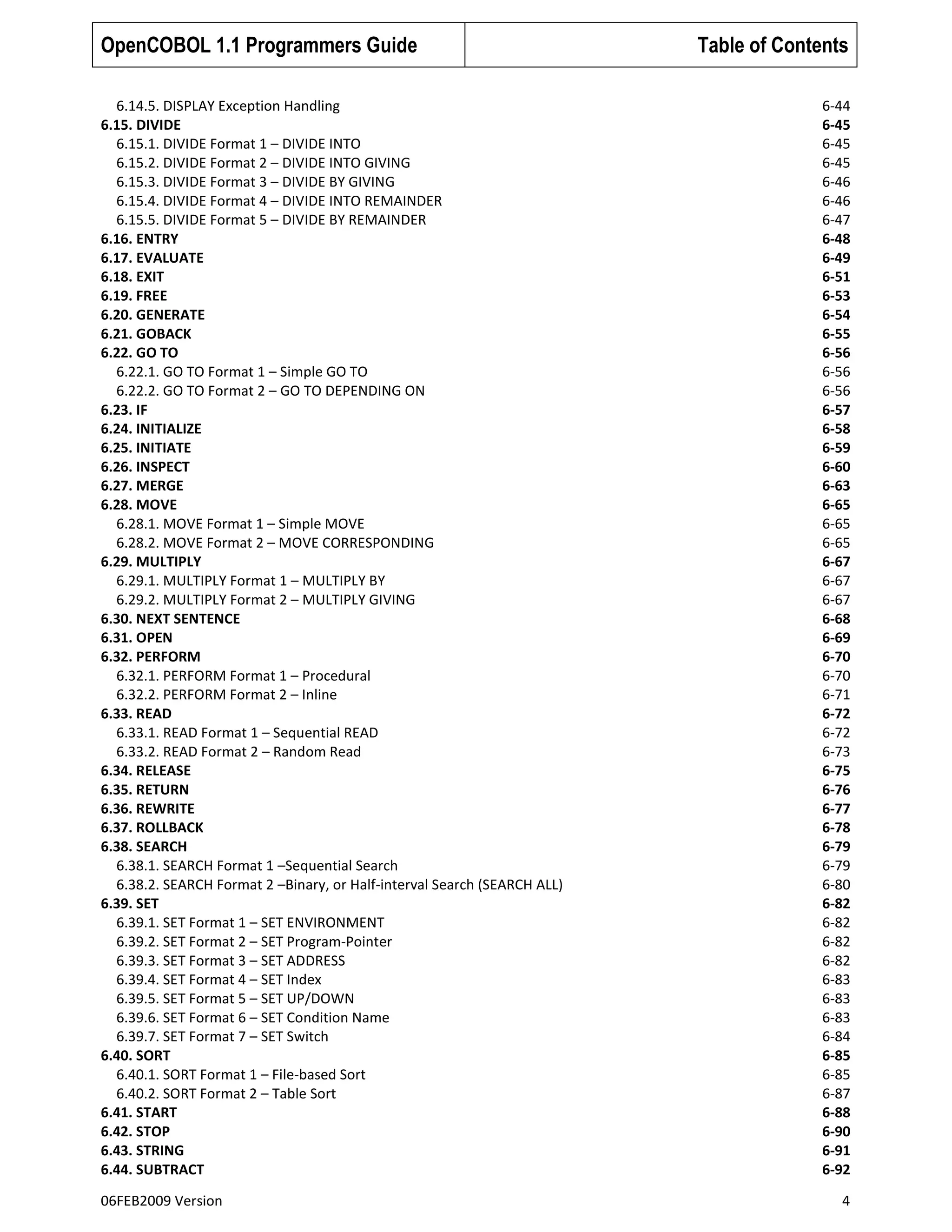 OpenCOBOL 1.1 Programmers Guide
6.14.5. DISPLAY Exception Handling
6.15. DIVIDE
6.15.1. DIVIDE Format 1 – DIVIDE INTO
6.15.2. DIVIDE Format 2 – DIVIDE INTO GIVING
6.15.3. DIVIDE Format 3 – DIVIDE BY GIVING
6.15.4. DIVIDE Format 4 – DIVIDE INTO REMAINDER
6.15.5. DIVIDE Format 5 – DIVIDE BY REMAINDER
6.16. ENTRY
6.17. EVALUATE
6.18. EXIT
6.19. FREE
6.20. GENERATE
6.21. GOBACK
6.22. GO TO
6.22.1. GO TO Format 1 – Simple GO TO
6.22.2. GO TO Format 2 – GO TO DEPENDING ON
6.23. IF
6.24. INITIALIZE
6.25. INITIATE
6.26. INSPECT
6.27. MERGE
6.28. MOVE
6.28.1. MOVE Format 1 – Simple MOVE
6.28.2. MOVE Format 2 – MOVE CORRESPONDING
6.29. MULTIPLY
6.29.1. MULTIPLY Format 1 – MULTIPLY BY
6.29.2. MULTIPLY Format 2 – MULTIPLY GIVING
6.30. NEXT SENTENCE
6.31. OPEN
6.32. PERFORM
6.32.1. PERFORM Format 1 – Procedural
6.32.2. PERFORM Format 2 – Inline
6.33. READ
6.33.1. READ Format 1 – Sequential READ
6.33.2. READ Format 2 – Random Read
6.34. RELEASE
6.35. RETURN
6.36. REWRITE
6.37. ROLLBACK
6.38. SEARCH
6.38.1. SEARCH Format 1 –Sequential Search
6.38.2. SEARCH Format 2 –Binary, or Half-interval Search (SEARCH ALL)
6.39. SET
6.39.1. SET Format 1 – SET ENVIRONMENT
6.39.2. SET Format 2 – SET Program-Pointer
6.39.3. SET Format 3 – SET ADDRESS
6.39.4. SET Format 4 – SET Index
6.39.5. SET Format 5 – SET UP/DOWN
6.39.6. SET Format 6 – SET Condition Name
6.39.7. SET Format 7 – SET Switch
6.40. SORT
6.40.1. SORT Format 1 – File-based Sort
6.40.2. SORT Format 2 – Table Sort
6.41. START
6.42. STOP
6.43. STRING
6.44. SUBTRACT
06FEB2009 Version

Table of Contents
6-44
6-45
6-45
6-45
6-46
6-46
6-47
6-48
6-49
6-51
6-53
6-54
6-55
6-56
6-56
6-56
6-57
6-58
6-59
6-60
6-63
6-65
6-65
6-65
6-67
6-67
6-67
6-68
6-69
6-70
6-70
6-71
6-72
6-72
6-73
6-75
6-76
6-77
6-78
6-79
6-79
6-80
6-82
6-82
6-82
6-82
6-83
6-83
6-83
6-84
6-85
6-85
6-87
6-88
6-90
6-91
6-92
4

 