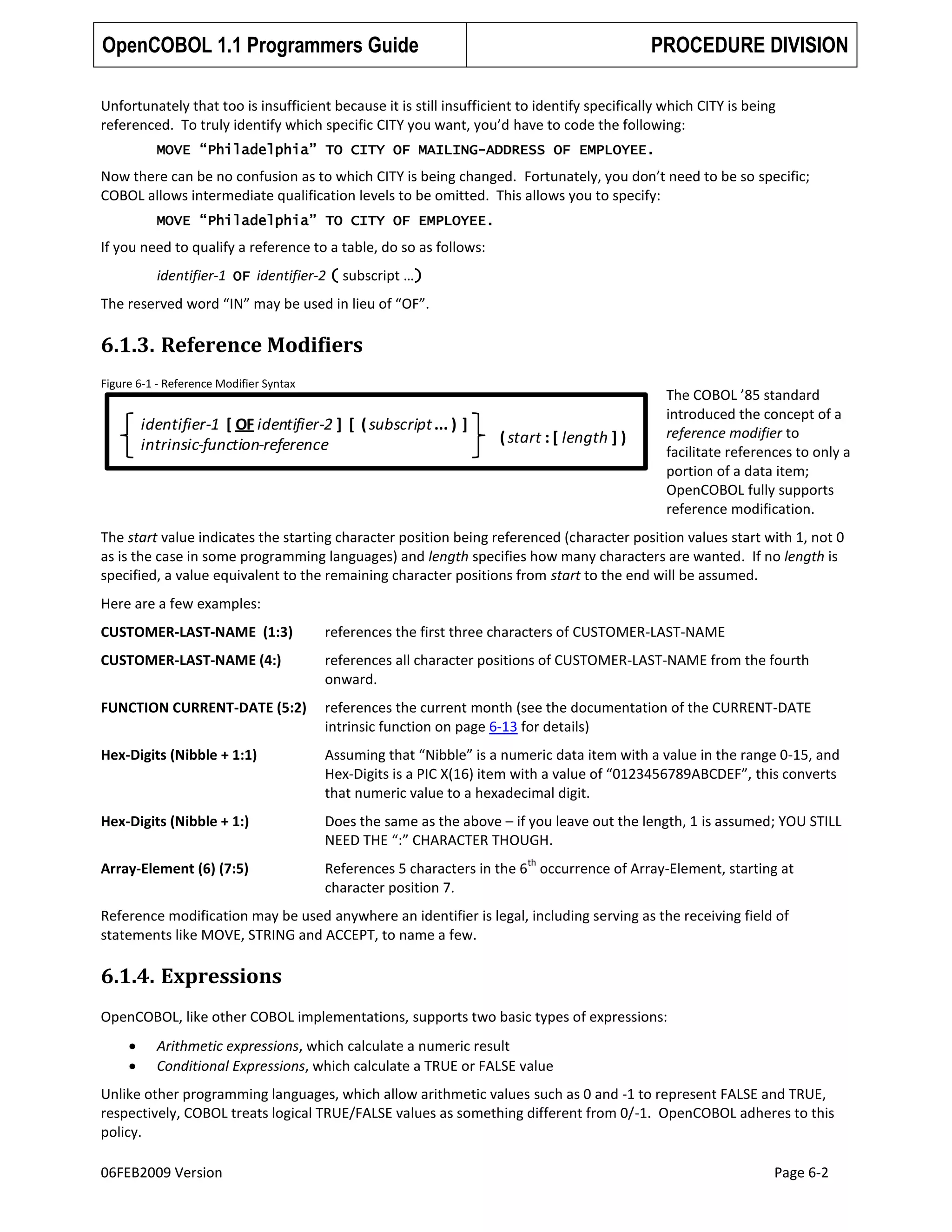 OpenCOBOL 1.1 Programmers Guide

PROCEDURE DIVISION

Unfortunately that too is insufficient because it is still insufficient to identify specifically which CITY is being
referenced. To truly identify which specific CITY you want, you’d have to code the following:
MOVE “Philadelphia” TO CITY OF MAILING-ADDRESS OF EMPLOYEE.

Now there can be no confusion as to which CITY is being changed. Fortunately, you don’t need to be so specific;
COBOL allows intermediate qualification levels to be omitted. This allows you to specify:
MOVE “Philadelphia” TO CITY OF EMPLOYEE.

If you need to qualify a reference to a table, do so as follows:
identifier-1 OF identifier-2 ( subscript …)
The reserved word “IN” may be used in lieu of “OF”.

6.1.3. Reference Modifiers
Figure 6-1 - Reference Modifier Syntax

identifier-1 [ OF identifier-2 ] [ ( subscript ... ) ]
intrinsic-function-reference

( start : [ length ] )

The COBOL ’85 standard
introduced the concept of a
reference modifier to
facilitate references to only a
portion of a data item;
OpenCOBOL fully supports
reference modification.

The start value indicates the starting character position being referenced (character position values start with 1, not 0
as is the case in some programming languages) and length specifies how many characters are wanted. If no length is
specified, a value equivalent to the remaining character positions from start to the end will be assumed.
Here are a few examples:
CUSTOMER-LAST-NAME (1:3)

references the first three characters of CUSTOMER-LAST-NAME

CUSTOMER-LAST-NAME (4:)

references all character positions of CUSTOMER-LAST-NAME from the fourth
onward.

FUNCTION CURRENT-DATE (5:2)

references the current month (see the documentation of the CURRENT-DATE
intrinsic function on page 6-13 for details)

Hex-Digits (Nibble + 1:1)

Assuming that “Nibble” is a numeric data item with a value in the range 0-15, and
Hex-Digits is a PIC X(16) item with a value of “0123456789ABCDEF”, this converts
that numeric value to a hexadecimal digit.

Hex-Digits (Nibble + 1:)

Does the same as the above – if you leave out the length, 1 is assumed; YOU STILL
NEED THE “:” CHARACTER THOUGH.

Array-Element (6) (7:5)

References 5 characters in the 6 occurrence of Array-Element, starting at
character position 7.

th

Reference modification may be used anywhere an identifier is legal, including serving as the receiving field of
statements like MOVE, STRING and ACCEPT, to name a few.

6.1.4. Expressions
OpenCOBOL, like other COBOL implementations, supports two basic types of expressions:
Arithmetic expressions, which calculate a numeric result
Conditional Expressions, which calculate a TRUE or FALSE value
Unlike other programming languages, which allow arithmetic values such as 0 and -1 to represent FALSE and TRUE,
respectively, COBOL treats logical TRUE/FALSE values as something different from 0/-1. OpenCOBOL adheres to this
policy.
06FEB2009 Version

Page 6-2

 