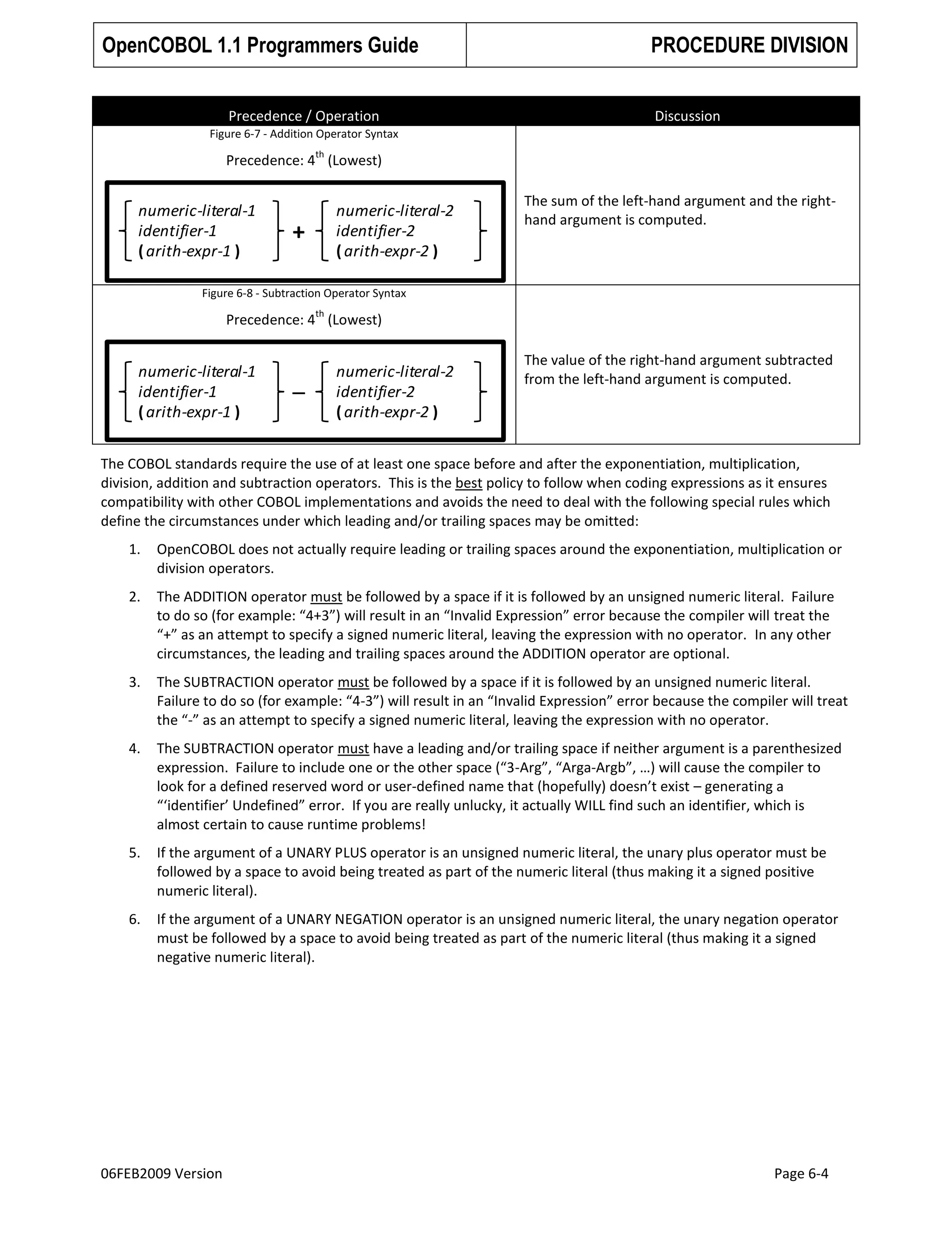 OpenCOBOL 1.1 Programmers Guide
Precedence / Operation

PROCEDURE DIVISION
Discussion

Figure 6-7 - Addition Operator Syntax
th

Precedence: 4 (Lowest)

numeric-literal-1
identifier-1
( arith-expr-1 )

numeric-literal-2
identifier-2
( arith-expr-2 )

+

The sum of the left-hand argument and the righthand argument is computed.

Figure 6-8 - Subtraction Operator Syntax
th

Precedence: 4 (Lowest)

numeric-literal-1
identifier-1
( arith-expr-1 )

–

numeric-literal-2
identifier-2
( arith-expr-2 )

The value of the right-hand argument subtracted
from the left-hand argument is computed.

The COBOL standards require the use of at least one space before and after the exponentiation, multiplication,
division, addition and subtraction operators. This is the best policy to follow when coding expressions as it ensures
compatibility with other COBOL implementations and avoids the need to deal with the following special rules which
define the circumstances under which leading and/or trailing spaces may be omitted:
1.

OpenCOBOL does not actually require leading or trailing spaces around the exponentiation, multiplication or
division operators.

2.

The ADDITION operator must be followed by a space if it is followed by an unsigned numeric literal. Failure
to do so (for example: “4+3”) will result in an “Invalid Expression” error because the compiler will treat the
“+” as an attempt to specify a signed numeric literal, leaving the expression with no operator. In any other
circumstances, the leading and trailing spaces around the ADDITION operator are optional.

3.

The SUBTRACTION operator must be followed by a space if it is followed by an unsigned numeric literal.
Failure to do so (for example: “4-3”) will result in an “Invalid Expression” error because the compiler will treat
the “-” as an attempt to specify a signed numeric literal, leaving the expression with no operator.

4.

The SUBTRACTION operator must have a leading and/or trailing space if neither argument is a parenthesized
expression. Failure to include one or the other space (“3-Arg”, “Arga-Argb”, …) will cause the compiler to
look for a defined reserved word or user-defined name that (hopefully) doesn’t exist – generating a
“‘identifier’ Undefined” error. If you are really unlucky, it actually WILL find such an identifier, which is
almost certain to cause runtime problems!

5.

If the argument of a UNARY PLUS operator is an unsigned numeric literal, the unary plus operator must be
followed by a space to avoid being treated as part of the numeric literal (thus making it a signed positive
numeric literal).

6.

If the argument of a UNARY NEGATION operator is an unsigned numeric literal, the unary negation operator
must be followed by a space to avoid being treated as part of the numeric literal (thus making it a signed
negative numeric literal).

06FEB2009 Version

Page 6-4

 