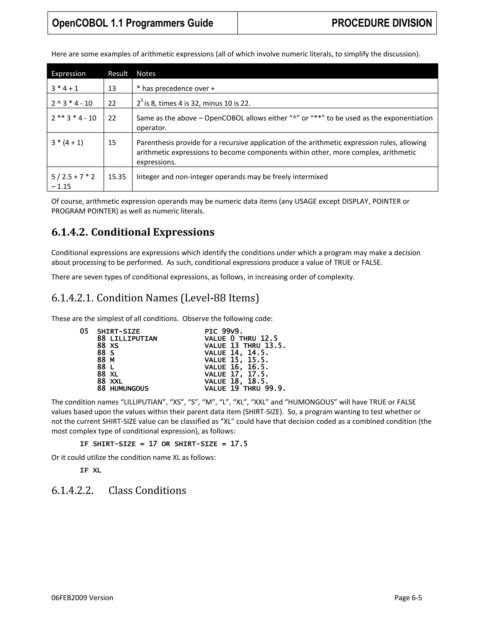 OpenCOBOL 1.1 Programmers Guide

PROCEDURE DIVISION

Here are some examples of arithmetic expressions (all of which involve numeric literals, to simplify the discussion).
Expression

Result

Notes

3*4+1

13

* has precedence over +

2 ^ 3 * 4 - 10

22

2 is 8, times 4 is 32, minus 10 is 22.

2 ** 3 * 4 - 10

22

Same as the above – OpenCOBOL allows either “^” or “**” to be used as the exponentiation
operator.

3 * (4 + 1)

15

Parenthesis provide for a recursive application of the arithmetic expression rules, allowing
arithmetic expressions to become components within other, more complex, arithmetic
expressions.

5 / 2.5 + 7 * 2
– 1.15

15.35

Integer and non-integer operands may be freely intermixed

3

Of course, arithmetic expression operands may be numeric data items (any USAGE except DISPLAY, POINTER or
PROGRAM POINTER) as well as numeric literals.

6.1.4.2. Conditional Expressions
Conditional expressions are expressions which identify the conditions under which a program may make a decision
about processing to be performed. As such, conditional expressions produce a value of TRUE or FALSE.
There are seven types of conditional expressions, as follows, in increasing order of complexity.

6.1.4.2.1. Condition Names (Level-88 Items)
These are the simplest of all conditions. Observe the following code:
05

SHIRT-SIZE
88 LILLIPUTIAN
88 XS
88 S
88 M
88 L
88 XL
88 XXL
88 HUMUNGOUS

PIC 99V9.
VALUE 0 THRU 12.5
VALUE 13 THRU 13.5.
VALUE 14, 14.5.
VALUE 15, 15.5.
VALUE 16, 16.5.
VALUE 17, 17.5.
VALUE 18, 18.5.
VALUE 19 THRU 99.9.

The condition names “LILLIPUTIAN”, “XS”, “S”, “M”, “L”, “XL”, “XXL” and “HUMONGOUS” will have TRUE or FALSE
values based upon the values within their parent data item (SHIRT-SIZE). So, a program wanting to test whether or
not the current SHIRT-SIZE value can be classified as “XL” could have that decision coded as a combined condition (the
most complex type of conditional expression), as follows:
IF SHIRT-SIZE = 17 OR SHIRT-SIZE = 17.5

Or it could utilize the condition name XL as follows:
IF XL

6.1.4.2.2.

Class Conditions

06FEB2009 Version

Page 6-5

 