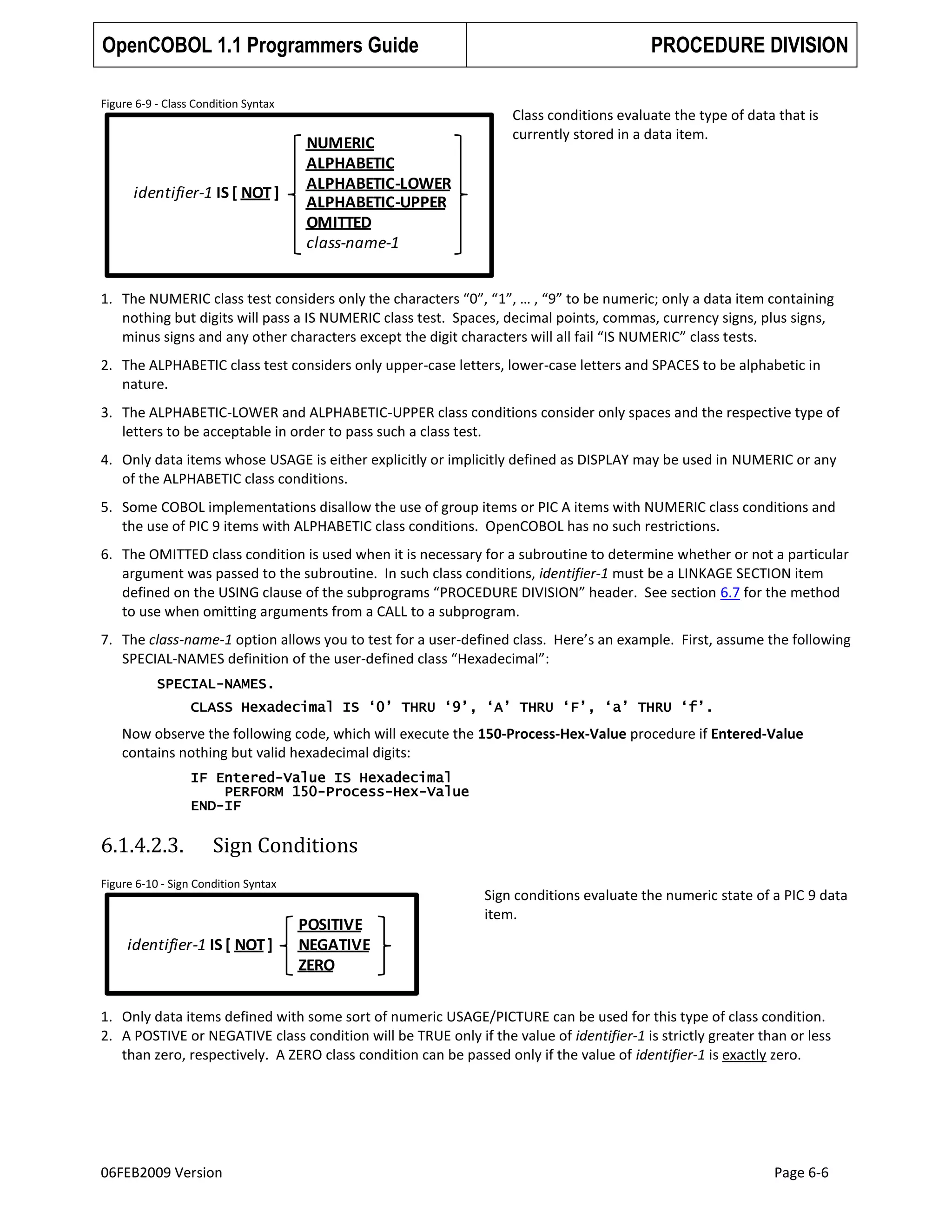 OpenCOBOL 1.1 Programmers Guide
Figure 6-9 - Class Condition Syntax

identifier-1 IS [ NOT ]

NUMERIC
ALPHABETIC
ALPHABETIC-LOWER
ALPHABETIC-UPPER
OMITTED
class-name-1

PROCEDURE DIVISION
Class conditions evaluate the type of data that is
currently stored in a data item.

1. The NUMERIC class test considers only the characters “0”, “1”, … , “9” to be numeric; only a data item containing
nothing but digits will pass a IS NUMERIC class test. Spaces, decimal points, commas, currency signs, plus signs,
minus signs and any other characters except the digit characters will all fail “IS NUMERIC” class tests.
2. The ALPHABETIC class test considers only upper-case letters, lower-case letters and SPACES to be alphabetic in
nature.
3. The ALPHABETIC-LOWER and ALPHABETIC-UPPER class conditions consider only spaces and the respective type of
letters to be acceptable in order to pass such a class test.
4. Only data items whose USAGE is either explicitly or implicitly defined as DISPLAY may be used in NUMERIC or any
of the ALPHABETIC class conditions.
5. Some COBOL implementations disallow the use of group items or PIC A items with NUMERIC class conditions and
the use of PIC 9 items with ALPHABETIC class conditions. OpenCOBOL has no such restrictions.
6. The OMITTED class condition is used when it is necessary for a subroutine to determine whether or not a particular
argument was passed to the subroutine. In such class conditions, identifier-1 must be a LINKAGE SECTION item
defined on the USING clause of the subprograms “PROCEDURE DIVISION” header. See section 6.7 for the method
to use when omitting arguments from a CALL to a subprogram.
7. The class-name-1 option allows you to test for a user-defined class. Here’s an example. First, assume the following
SPECIAL-NAMES definition of the user-defined class “Hexadecimal”:
SPECIAL-NAMES.
CLASS Hexadecimal IS „0‟ THRU „9‟, „A‟ THRU „F‟, „a‟ THRU „f‟.

Now observe the following code, which will execute the 150-Process-Hex-Value procedure if Entered-Value
contains nothing but valid hexadecimal digits:
IF Entered-Value IS Hexadecimal
PERFORM 150-Process-Hex-Value
END-IF

6.1.4.2.3.

Sign Conditions

Figure 6-10 - Sign Condition Syntax

identifier-1 IS [ NOT ]

POSITIVE
NEGATIVE
ZERO

Sign conditions evaluate the numeric state of a PIC 9 data
item.

1. Only data items defined with some sort of numeric USAGE/PICTURE can be used for this type of class condition.
2. A POSTIVE or NEGATIVE class condition will be TRUE only if the value of identifier-1 is strictly greater than or less
than zero, respectively. A ZERO class condition can be passed only if the value of identifier-1 is exactly zero.

06FEB2009 Version

Page 6-6

 