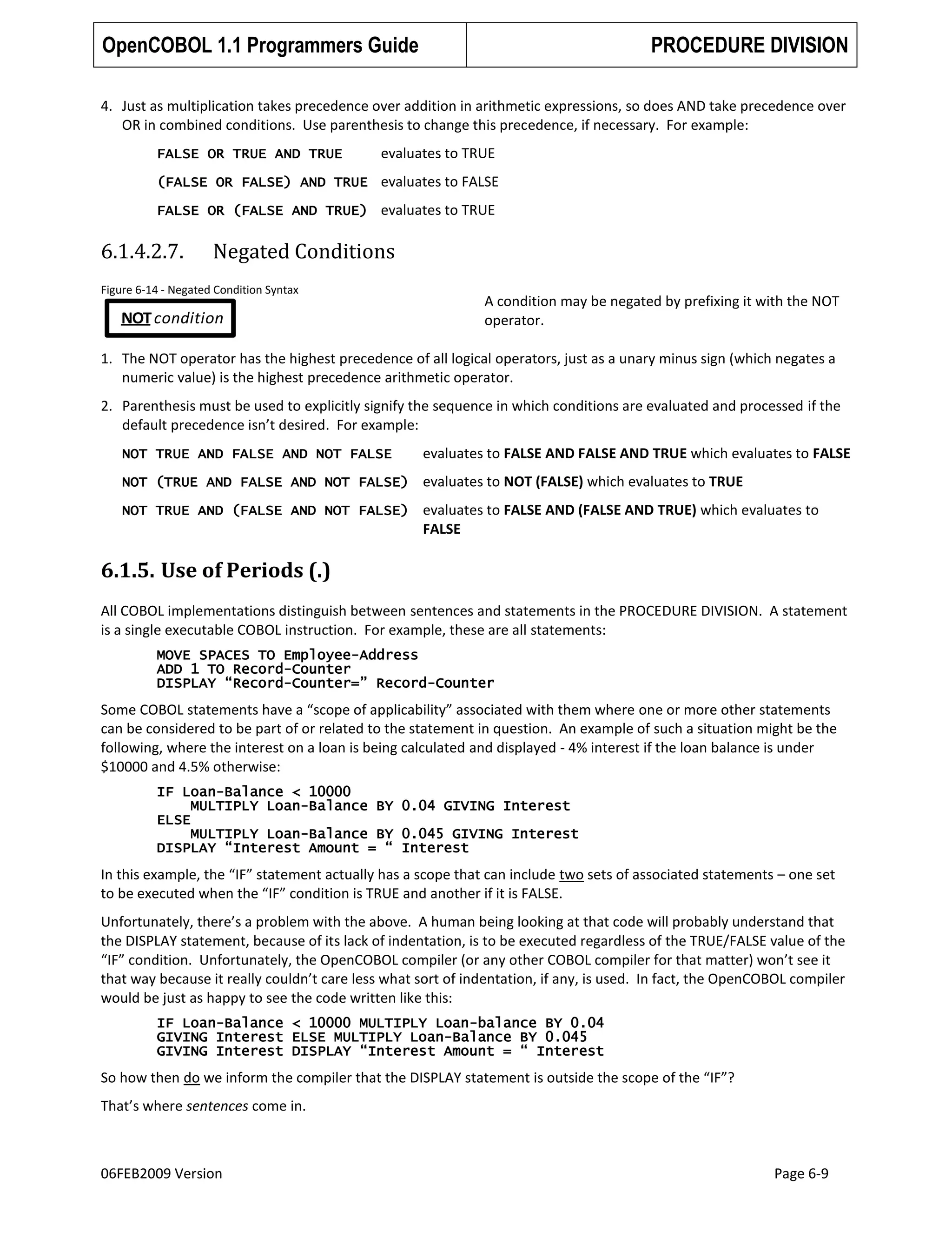 OpenCOBOL 1.1 Programmers Guide

PROCEDURE DIVISION

4. Just as multiplication takes precedence over addition in arithmetic expressions, so does AND take precedence over
OR in combined conditions. Use parenthesis to change this precedence, if necessary. For example:
FALSE OR TRUE AND TRUE

evaluates to TRUE

(FALSE OR FALSE) AND TRUE evaluates to FALSE
FALSE OR (FALSE AND TRUE) evaluates to TRUE

6.1.4.2.7.

Negated Conditions

Figure 6-14 - Negated Condition Syntax

A condition may be negated by prefixing it with the NOT
operator.

NOT condition

1. The NOT operator has the highest precedence of all logical operators, just as a unary minus sign (which negates a
numeric value) is the highest precedence arithmetic operator.
2. Parenthesis must be used to explicitly signify the sequence in which conditions are evaluated and processed if the
default precedence isn’t desired. For example:
NOT TRUE AND FALSE AND NOT FALSE

evaluates to FALSE AND FALSE AND TRUE which evaluates to FALSE

NOT (TRUE AND FALSE AND NOT FALSE) evaluates to NOT (FALSE) which evaluates to TRUE
NOT TRUE AND (FALSE AND NOT FALSE) evaluates to FALSE AND (FALSE AND TRUE) which evaluates to

FALSE

6.1.5. Use of Periods (.)
All COBOL implementations distinguish between sentences and statements in the PROCEDURE DIVISION. A statement
is a single executable COBOL instruction. For example, these are all statements:
MOVE SPACES TO Employee-Address
ADD 1 TO Record-Counter
DISPLAY “Record-Counter=” Record-Counter

Some COBOL statements have a “scope of applicability” associated with them where one or more other statements
can be considered to be part of or related to the statement in question. An example of such a situation might be the
following, where the interest on a loan is being calculated and displayed - 4% interest if the loan balance is under
$10000 and 4.5% otherwise:
IF Loan-Balance < 10000
MULTIPLY Loan-Balance BY 0.04 GIVING Interest
ELSE
MULTIPLY Loan-Balance BY 0.045 GIVING Interest
DISPLAY “Interest Amount = “ Interest

In this example, the “IF” statement actually has a scope that can include two sets of associated statements – one set
to be executed when the “IF” condition is TRUE and another if it is FALSE.
Unfortunately, there’s a problem with the above. A human being looking at that code will probably understand that
the DISPLAY statement, because of its lack of indentation, is to be executed regardless of the TRUE/FALSE value of the
“IF” condition. Unfortunately, the OpenCOBOL compiler (or any other COBOL compiler for that matter) won’t see it
that way because it really couldn’t care less what sort of indentation, if any, is used. In fact, the OpenCOBOL compiler
would be just as happy to see the code written like this:
IF Loan-Balance < 10000 MULTIPLY Loan-balance BY 0.04
GIVING Interest ELSE MULTIPLY Loan-Balance BY 0.045
GIVING Interest DISPLAY “Interest Amount = “ Interest

So how then do we inform the compiler that the DISPLAY statement is outside the scope of the “IF”?
That’s where sentences come in.

06FEB2009 Version

Page 6-9

 