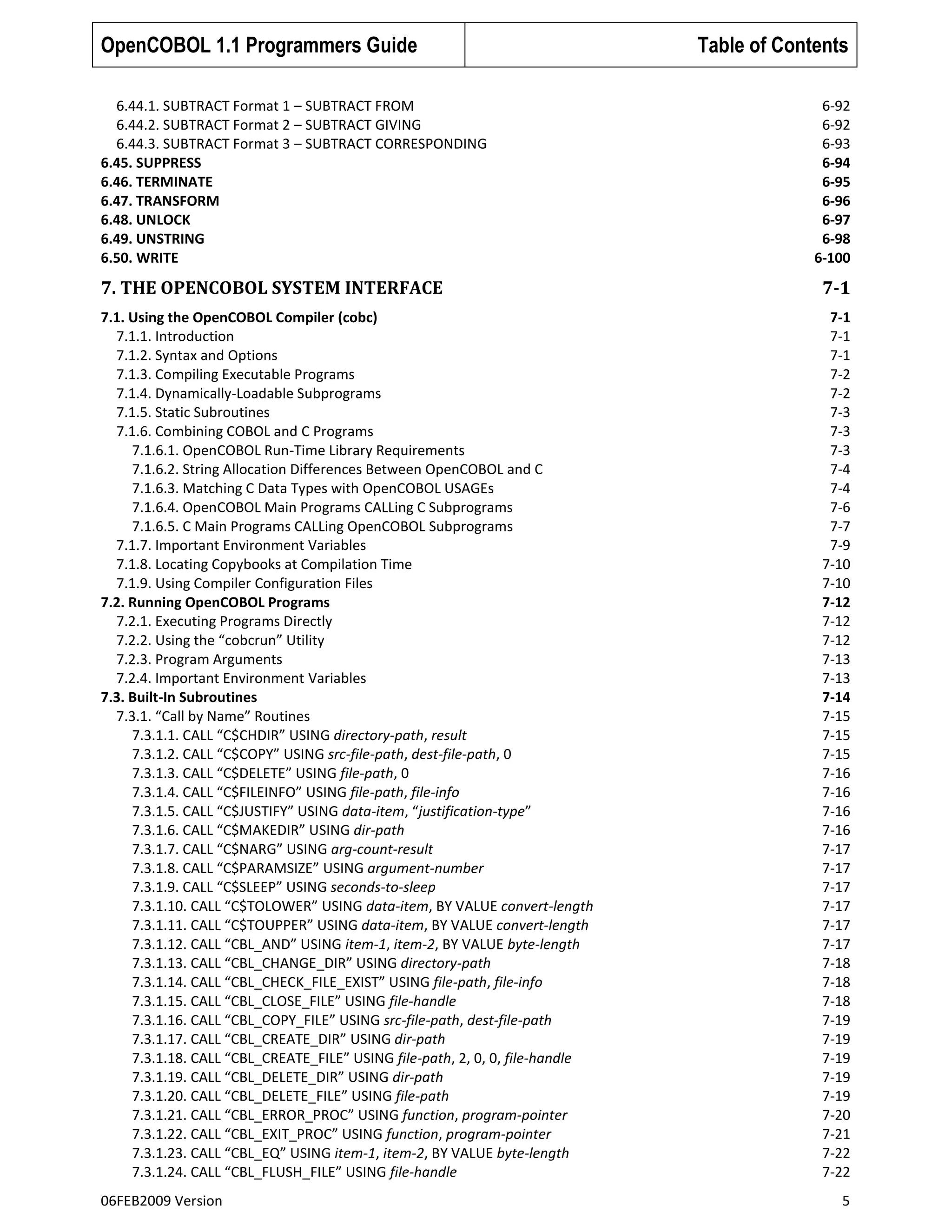 OpenCOBOL 1.1 Programmers Guide
6.44.1. SUBTRACT Format 1 – SUBTRACT FROM
6.44.2. SUBTRACT Format 2 – SUBTRACT GIVING
6.44.3. SUBTRACT Format 3 – SUBTRACT CORRESPONDING
6.45. SUPPRESS
6.46. TERMINATE
6.47. TRANSFORM
6.48. UNLOCK
6.49. UNSTRING
6.50. WRITE

Table of Contents
6-92
6-92
6-93
6-94
6-95
6-96
6-97
6-98
6-100

7. THE OPENCOBOL SYSTEM INTERFACE

7-1

7.1. Using the OpenCOBOL Compiler (cobc)
7.1.1. Introduction
7.1.2. Syntax and Options
7.1.3. Compiling Executable Programs
7.1.4. Dynamically-Loadable Subprograms
7.1.5. Static Subroutines
7.1.6. Combining COBOL and C Programs
7.1.6.1. OpenCOBOL Run-Time Library Requirements
7.1.6.2. String Allocation Differences Between OpenCOBOL and C
7.1.6.3. Matching C Data Types with OpenCOBOL USAGEs
7.1.6.4. OpenCOBOL Main Programs CALLing C Subprograms
7.1.6.5. C Main Programs CALLing OpenCOBOL Subprograms
7.1.7. Important Environment Variables
7.1.8. Locating Copybooks at Compilation Time
7.1.9. Using Compiler Configuration Files
7.2. Running OpenCOBOL Programs
7.2.1. Executing Programs Directly
7.2.2. Using the “cobcrun” Utility
7.2.3. Program Arguments
7.2.4. Important Environment Variables
7.3. Built-In Subroutines
7.3.1. “Call by Name” Routines
7.3.1.1. CALL “C$CHDIR” USING directory-path, result
7.3.1.2. CALL “C$COPY” USING src-file-path, dest-file-path, 0
7.3.1.3. CALL “C$DELETE” USING file-path, 0
7.3.1.4. CALL “C$FILEINFO” USING file-path, file-info
7.3.1.5. CALL “C$JUSTIFY” USING data-item, “justification-type”
7.3.1.6. CALL “C$MAKEDIR” USING dir-path
7.3.1.7. CALL “C$NARG” USING arg-count-result
7.3.1.8. CALL “C$PARAMSIZE” USING argument-number
7.3.1.9. CALL “C$SLEEP” USING seconds-to-sleep
7.3.1.10. CALL “C$TOLOWER” USING data-item, BY VALUE convert-length
7.3.1.11. CALL “C$TOUPPER” USING data-item, BY VALUE convert-length
7.3.1.12. CALL “CBL_AND” USING item-1, item-2, BY VALUE byte-length
7.3.1.13. CALL “CBL_CHANGE_DIR” USING directory-path
7.3.1.14. CALL “CBL_CHECK_FILE_EXIST” USING file-path, file-info
7.3.1.15. CALL “CBL_CLOSE_FILE” USING file-handle
7.3.1.16. CALL “CBL_COPY_FILE” USING src-file-path, dest-file-path
7.3.1.17. CALL “CBL_CREATE_DIR” USING dir-path
7.3.1.18. CALL “CBL_CREATE_FILE” USING file-path, 2, 0, 0, file-handle
7.3.1.19. CALL “CBL_DELETE_DIR” USING dir-path
7.3.1.20. CALL “CBL_DELETE_FILE” USING file-path
7.3.1.21. CALL “CBL_ERROR_PROC” USING function, program-pointer
7.3.1.22. CALL “CBL_EXIT_PROC” USING function, program-pointer
7.3.1.23. CALL “CBL_EQ” USING item-1, item-2, BY VALUE byte-length
7.3.1.24. CALL “CBL_FLUSH_FILE” USING file-handle

7-1
7-1
7-1
7-2
7-2
7-3
7-3
7-3
7-4
7-4
7-6
7-7
7-9
7-10
7-10
7-12
7-12
7-12
7-13
7-13
7-14
7-15
7-15
7-15
7-16
7-16
7-16
7-16
7-17
7-17
7-17
7-17
7-17
7-17
7-18
7-18
7-18
7-19
7-19
7-19
7-19
7-19
7-20
7-21
7-22
7-22

06FEB2009 Version

5

 