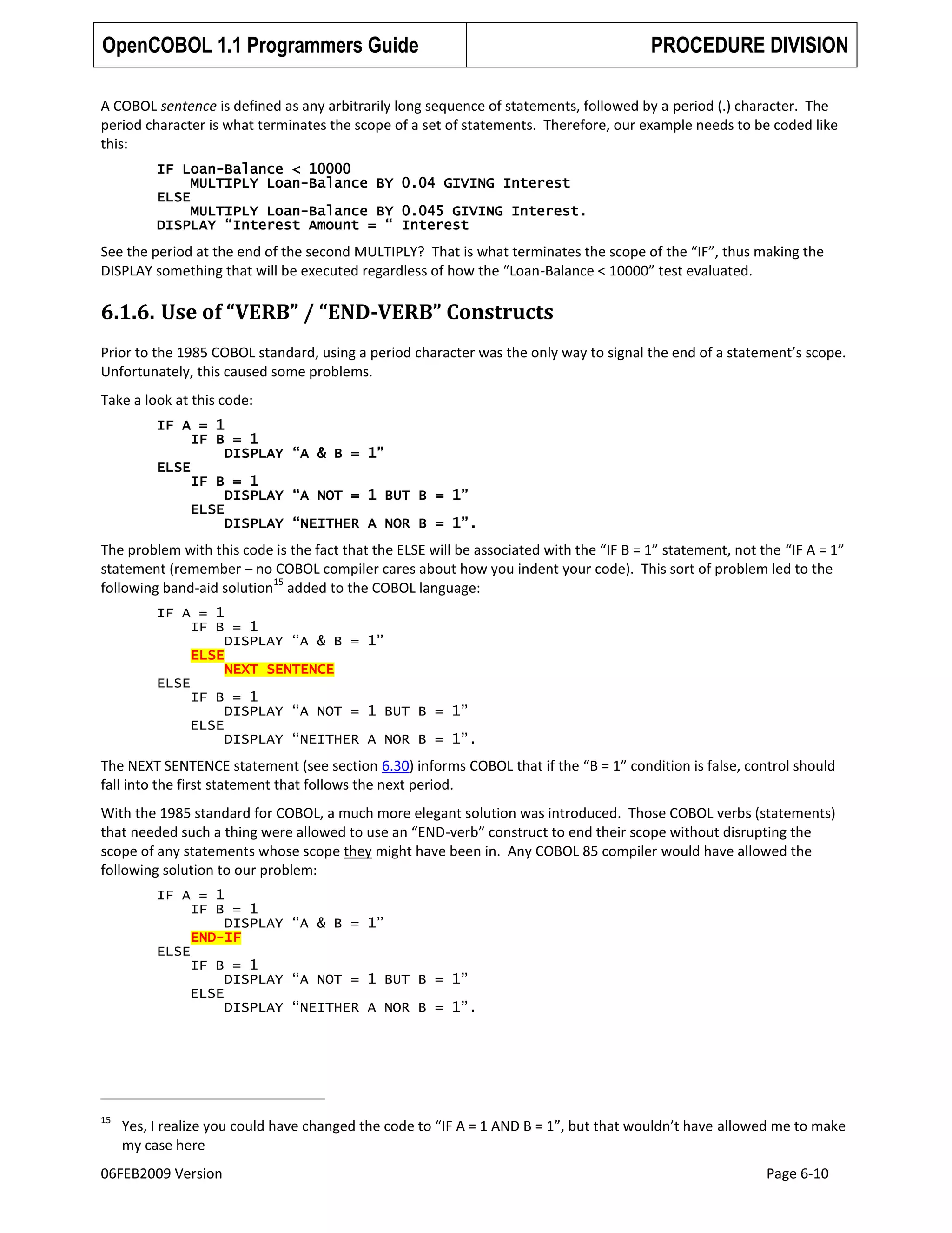 OpenCOBOL 1.1 Programmers Guide

PROCEDURE DIVISION

A COBOL sentence is defined as any arbitrarily long sequence of statements, followed by a period (.) character. The
period character is what terminates the scope of a set of statements. Therefore, our example needs to be coded like
this:
IF Loan-Balance < 10000
MULTIPLY Loan-Balance BY 0.04 GIVING Interest
ELSE
MULTIPLY Loan-Balance BY 0.045 GIVING Interest.
DISPLAY “Interest Amount = “ Interest

See the period at the end of the second MULTIPLY? That is what terminates the scope of the “IF”, thus making the
DISPLAY something that will be executed regardless of how the “Loan-Balance < 10000” test evaluated.

6.1.6. Use of “VERB” / “END-VERB” Constructs
Prior to the 1985 COBOL standard, using a period character was the only way to signal the end of a statement’s scope.
Unfortunately, this caused some problems.
Take a look at this code:
IF A = 1
IF B = 1
DISPLAY “A & B = 1”
ELSE
IF B = 1
DISPLAY “A NOT = 1 BUT B = 1”
ELSE
DISPLAY “NEITHER A NOR B = 1”.

The problem with this code is the fact that the ELSE will be associated with the “IF B = 1” statement, not the “IF A = 1”
statement (remember – no COBOL compiler cares about how you indent your code). This sort of problem led to the
15
following band-aid solution added to the COBOL language:
IF A = 1
IF B = 1
DISPLAY “A & B = 1”
ELSE
NEXT SENTENCE
ELSE
IF B = 1
DISPLAY “A NOT = 1 BUT B = 1”
ELSE
DISPLAY “NEITHER A NOR B = 1”.

The NEXT SENTENCE statement (see section 6.30) informs COBOL that if the “B = 1” condition is false, control should
fall into the first statement that follows the next period.
With the 1985 standard for COBOL, a much more elegant solution was introduced. Those COBOL verbs (statements)
that needed such a thing were allowed to use an “END-verb” construct to end their scope without disrupting the
scope of any statements whose scope they might have been in. Any COBOL 85 compiler would have allowed the
following solution to our problem:
IF A = 1
IF B = 1
DISPLAY “A & B = 1”
END-IF
ELSE
IF B = 1
DISPLAY “A NOT = 1 BUT B = 1”
ELSE
DISPLAY “NEITHER A NOR B = 1”.

15

Yes, I realize you could have changed the code to “IF A = 1 AND B = 1”, but that wouldn’t have allowed me to make
my case here

06FEB2009 Version

Page 6-10

 