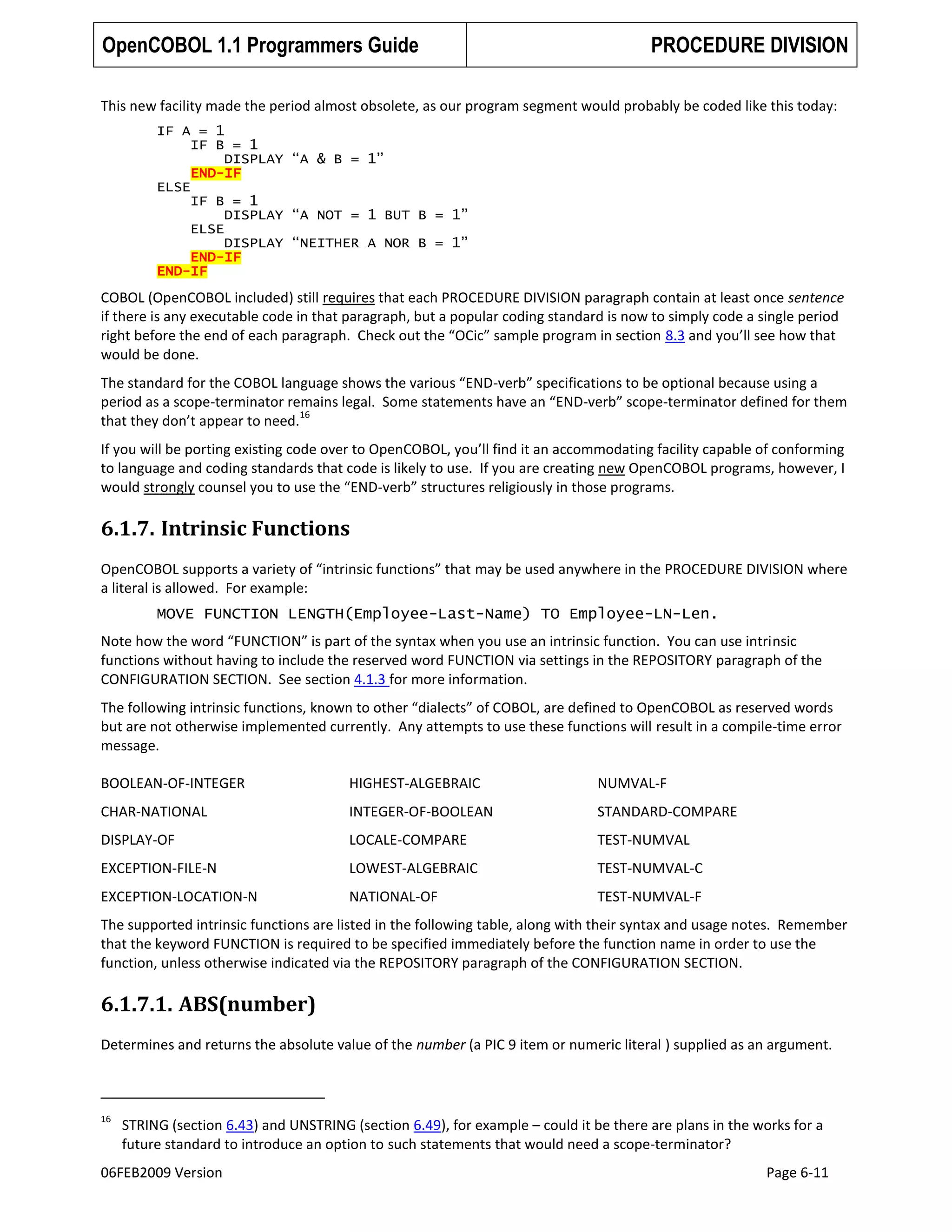 OpenCOBOL 1.1 Programmers Guide

PROCEDURE DIVISION

This new facility made the period almost obsolete, as our program segment would probably be coded like this today:
IF A = 1
IF B = 1
DISPLAY “A & B = 1”
END-IF
ELSE
IF B = 1
DISPLAY “A NOT = 1 BUT B = 1”
ELSE
DISPLAY “NEITHER A NOR B = 1”
END-IF
END-IF

COBOL (OpenCOBOL included) still requires that each PROCEDURE DIVISION paragraph contain at least once sentence
if there is any executable code in that paragraph, but a popular coding standard is now to simply code a single period
right before the end of each paragraph. Check out the “OCic” sample program in section 8.3 and you’ll see how that
would be done.
The standard for the COBOL language shows the various “END-verb” specifications to be optional because using a
period as a scope-terminator remains legal. Some statements have an “END-verb” scope-terminator defined for them
16
that they don’t appear to need.
If you will be porting existing code over to OpenCOBOL, you’ll find it an accommodating facility capable of conforming
to language and coding standards that code is likely to use. If you are creating new OpenCOBOL programs, however, I
would strongly counsel you to use the “END-verb” structures religiously in those programs.

6.1.7. Intrinsic Functions
OpenCOBOL supports a variety of “intrinsic functions” that may be used anywhere in the PROCEDURE DIVISION where
a literal is allowed. For example:
MOVE FUNCTION LENGTH(Employee-Last-Name) TO Employee-LN-Len.
Note how the word “FUNCTION” is part of the syntax when you use an intrinsic function. You can use intrinsic
functions without having to include the reserved word FUNCTION via settings in the REPOSITORY paragraph of the
CONFIGURATION SECTION. See section 4.1.3 for more information.
The following intrinsic functions, known to other “dialects” of COBOL, are defined to OpenCOBOL as reserved words
but are not otherwise implemented currently. Any attempts to use these functions will result in a compile-time error
message.
BOOLEAN-OF-INTEGER

HIGHEST-ALGEBRAIC

NUMVAL-F

CHAR-NATIONAL

INTEGER-OF-BOOLEAN

STANDARD-COMPARE

DISPLAY-OF

LOCALE-COMPARE

TEST-NUMVAL

EXCEPTION-FILE-N

LOWEST-ALGEBRAIC

TEST-NUMVAL-C

EXCEPTION-LOCATION-N

NATIONAL-OF

TEST-NUMVAL-F

The supported intrinsic functions are listed in the following table, along with their syntax and usage notes. Remember
that the keyword FUNCTION is required to be specified immediately before the function name in order to use the
function, unless otherwise indicated via the REPOSITORY paragraph of the CONFIGURATION SECTION.

6.1.7.1. ABS(number)
Determines and returns the absolute value of the number (a PIC 9 item or numeric literal ) supplied as an argument.

16

STRING (section 6.43) and UNSTRING (section 6.49), for example – could it be there are plans in the works for a
future standard to introduce an option to such statements that would need a scope-terminator?

06FEB2009 Version

Page 6-11

 