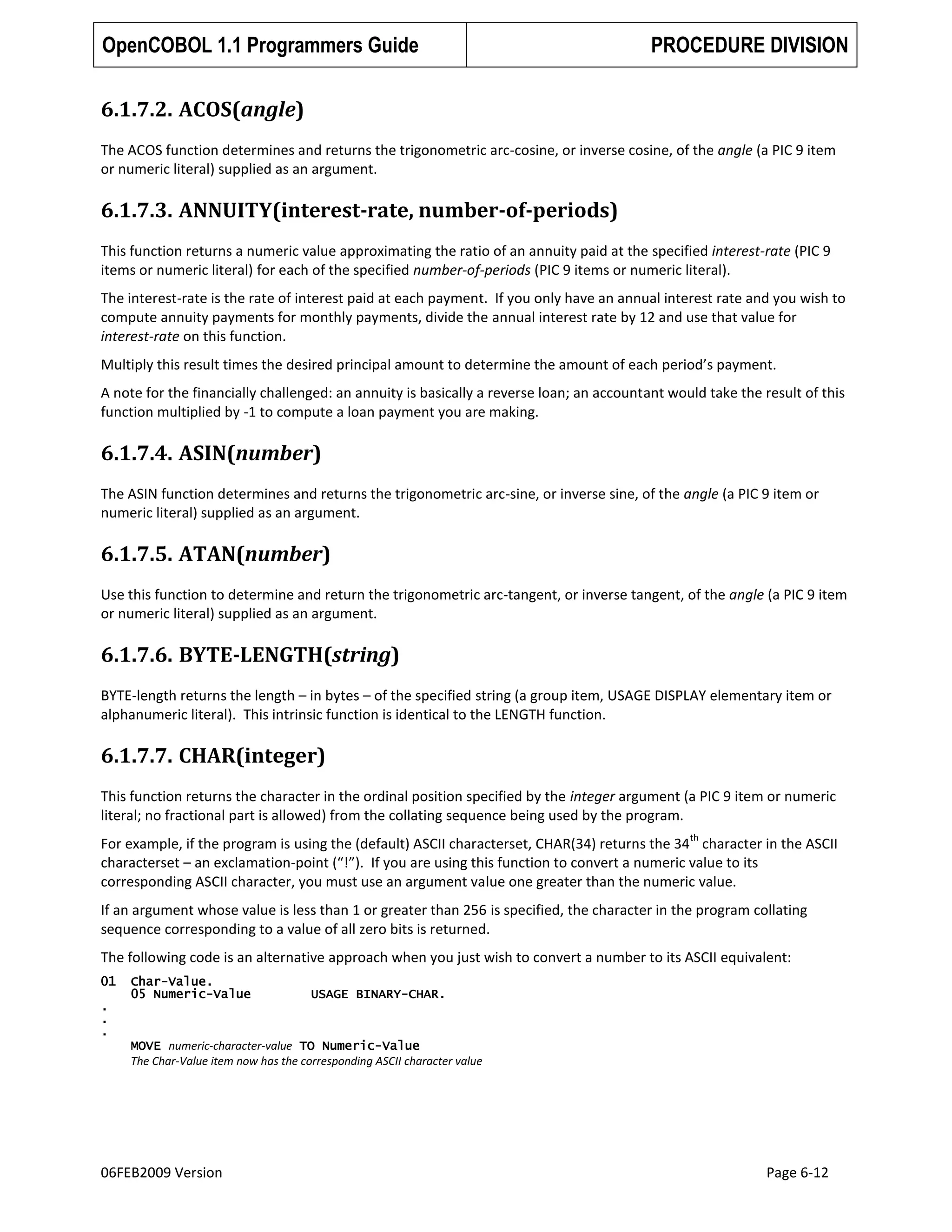 OpenCOBOL 1.1 Programmers Guide

PROCEDURE DIVISION

6.1.7.2. ACOS(angle)
The ACOS function determines and returns the trigonometric arc-cosine, or inverse cosine, of the angle (a PIC 9 item
or numeric literal) supplied as an argument.

6.1.7.3. ANNUITY(interest-rate, number-of-periods)
This function returns a numeric value approximating the ratio of an annuity paid at the specified interest-rate (PIC 9
items or numeric literal) for each of the specified number-of-periods (PIC 9 items or numeric literal).
The interest-rate is the rate of interest paid at each payment. If you only have an annual interest rate and you wish to
compute annuity payments for monthly payments, divide the annual interest rate by 12 and use that value for
interest-rate on this function.
Multiply this result times the desired principal amount to determine the amount of each period’s payment.
A note for the financially challenged: an annuity is basically a reverse loan; an accountant would take the result of this
function multiplied by -1 to compute a loan payment you are making.

6.1.7.4. ASIN(number)
The ASIN function determines and returns the trigonometric arc-sine, or inverse sine, of the angle (a PIC 9 item or
numeric literal) supplied as an argument.

6.1.7.5. ATAN(number)
Use this function to determine and return the trigonometric arc-tangent, or inverse tangent, of the angle (a PIC 9 item
or numeric literal) supplied as an argument.

6.1.7.6. BYTE-LENGTH(string)
BYTE-length returns the length – in bytes – of the specified string (a group item, USAGE DISPLAY elementary item or
alphanumeric literal). This intrinsic function is identical to the LENGTH function.

6.1.7.7. CHAR(integer)
This function returns the character in the ordinal position specified by the integer argument (a PIC 9 item or numeric
literal; no fractional part is allowed) from the collating sequence being used by the program.
th

For example, if the program is using the (default) ASCII characterset, CHAR(34) returns the 34 character in the ASCII
characterset – an exclamation-point (“!”). If you are using this function to convert a numeric value to its
corresponding ASCII character, you must use an argument value one greater than the numeric value.
If an argument whose value is less than 1 or greater than 256 is specified, the character in the program collating
sequence corresponding to a value of all zero bits is returned.
The following code is an alternative approach when you just wish to convert a number to its ASCII equivalent:
01
.
.
.

Char-Value.
05 Numeric-Value

USAGE BINARY-CHAR.

MOVE numeric-character-value TO Numeric-Value
The Char-Value item now has the corresponding ASCII character value

06FEB2009 Version

Page 6-12

 