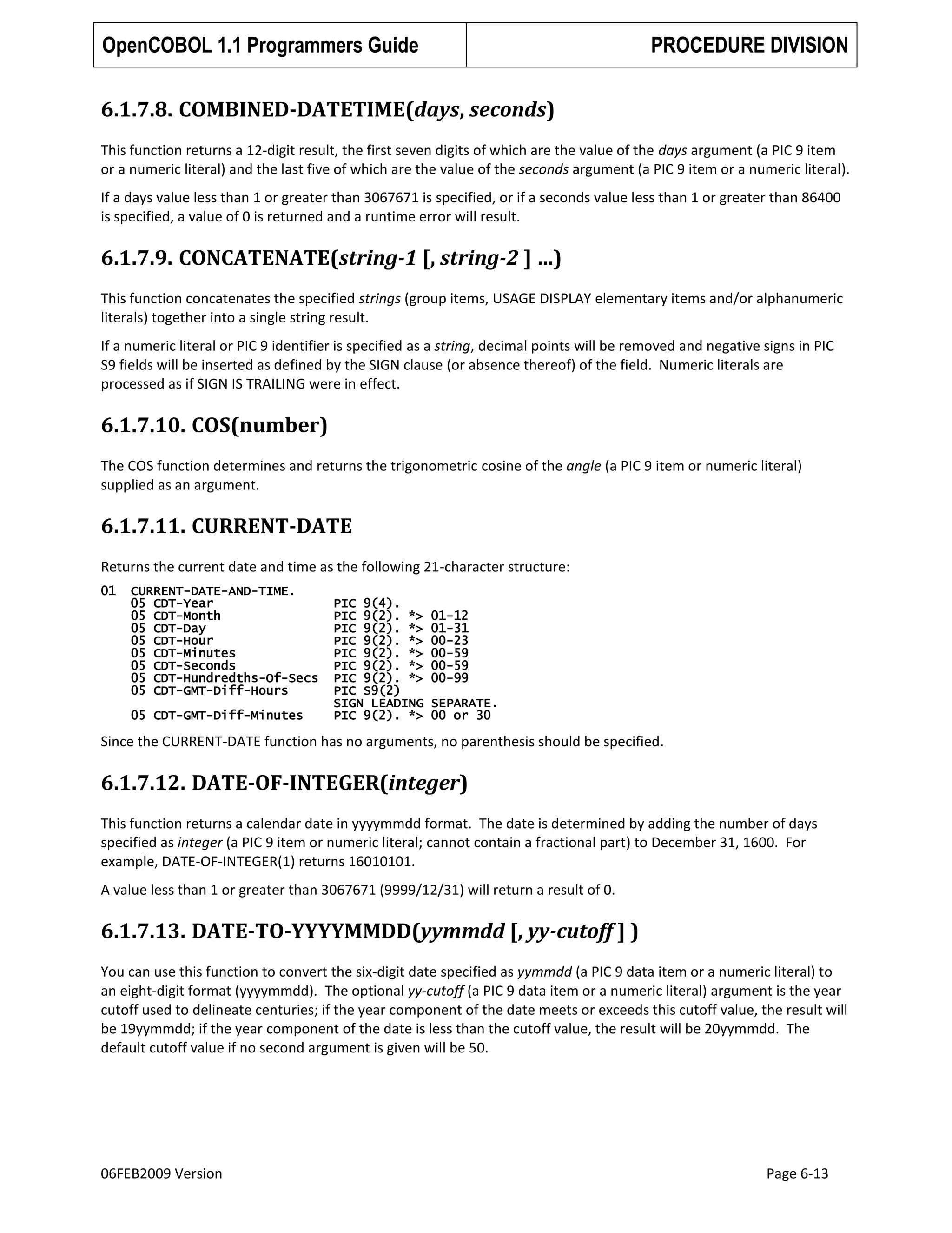 OpenCOBOL 1.1 Programmers Guide

PROCEDURE DIVISION

6.1.7.8. COMBINED-DATETIME(days, seconds)
This function returns a 12-digit result, the first seven digits of which are the value of the days argument (a PIC 9 item
or a numeric literal) and the last five of which are the value of the seconds argument (a PIC 9 item or a numeric literal).
If a days value less than 1 or greater than 3067671 is specified, or if a seconds value less than 1 or greater than 86400
is specified, a value of 0 is returned and a runtime error will result.

6.1.7.9. CONCATENATE(string-1 [, string-2 ] …)
This function concatenates the specified strings (group items, USAGE DISPLAY elementary items and/or alphanumeric
literals) together into a single string result.
If a numeric literal or PIC 9 identifier is specified as a string, decimal points will be removed and negative signs in PIC
S9 fields will be inserted as defined by the SIGN clause (or absence thereof) of the field. Numeric literals are
processed as if SIGN IS TRAILING were in effect.

6.1.7.10. COS(number)
The COS function determines and returns the trigonometric cosine of the angle (a PIC 9 item or numeric literal)
supplied as an argument.

6.1.7.11. CURRENT-DATE
Returns the current date and time as the following 21-character structure:
01

CURRENT-DATE-AND-TIME.
05 CDT-Year
05 CDT-Month
05 CDT-Day
05 CDT-Hour
05 CDT-Minutes
05 CDT-Seconds
05 CDT-Hundredths-Of-Secs
05 CDT-GMT-Diff-Hours
05 CDT-GMT-Diff-Minutes

PIC 9(4).
PIC 9(2). *>
PIC 9(2). *>
PIC 9(2). *>
PIC 9(2). *>
PIC 9(2). *>
PIC 9(2). *>
PIC S9(2)
SIGN LEADING
PIC 9(2). *>

01-12
01-31
00-23
00-59
00-59
00-99
SEPARATE.
00 or 30

Since the CURRENT-DATE function has no arguments, no parenthesis should be specified.

6.1.7.12. DATE-OF-INTEGER(integer)
This function returns a calendar date in yyyymmdd format. The date is determined by adding the number of days
specified as integer (a PIC 9 item or numeric literal; cannot contain a fractional part) to December 31, 1600. For
example, DATE-OF-INTEGER(1) returns 16010101.
A value less than 1 or greater than 3067671 (9999/12/31) will return a result of 0.

6.1.7.13. DATE-TO-YYYYMMDD(yymmdd [, yy-cutoff ] )
You can use this function to convert the six-digit date specified as yymmdd (a PIC 9 data item or a numeric literal) to
an eight-digit format (yyyymmdd). The optional yy-cutoff (a PIC 9 data item or a numeric literal) argument is the year
cutoff used to delineate centuries; if the year component of the date meets or exceeds this cutoff value, the result will
be 19yymmdd; if the year component of the date is less than the cutoff value, the result will be 20yymmdd. The
default cutoff value if no second argument is given will be 50.

06FEB2009 Version

Page 6-13

 