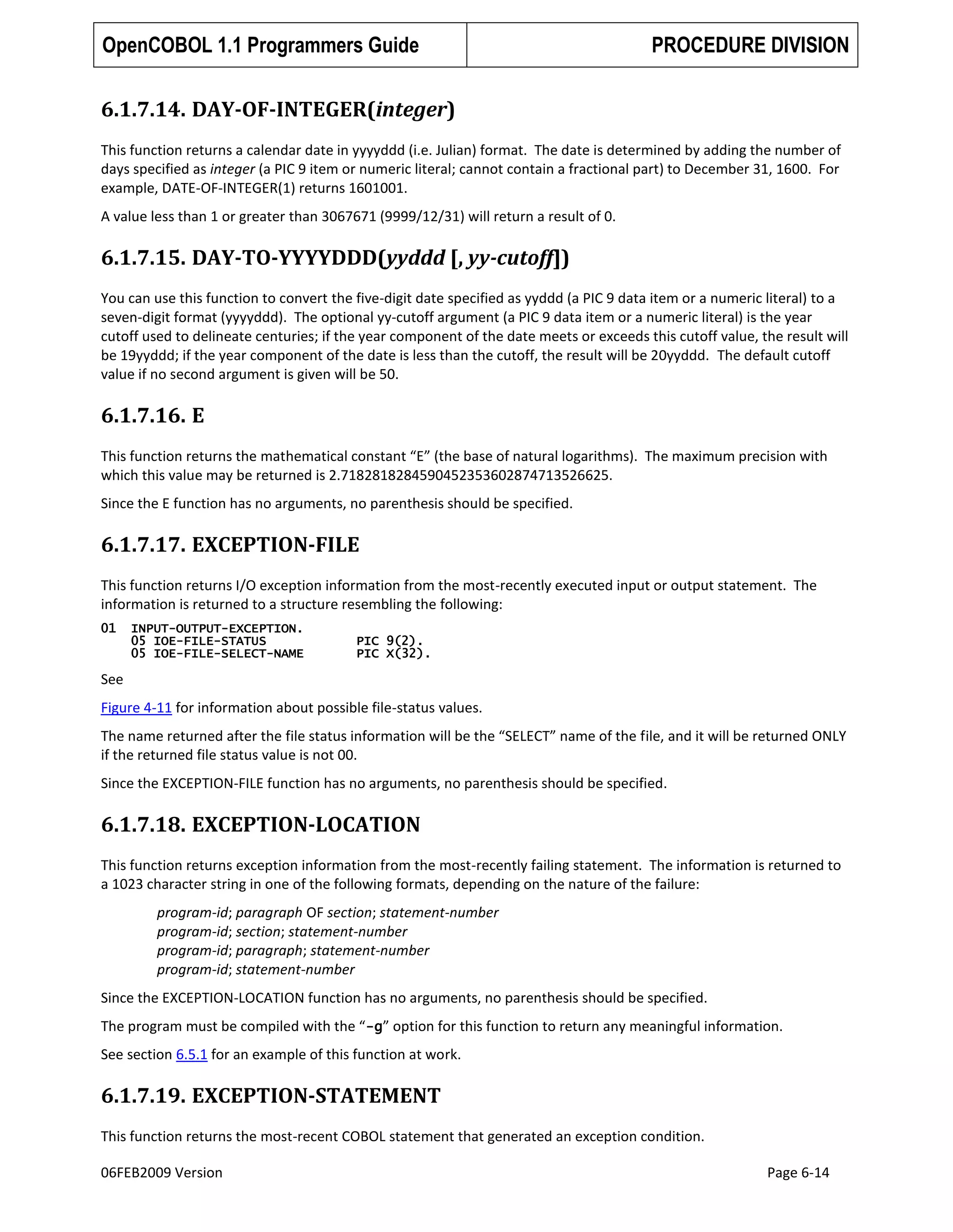 OpenCOBOL 1.1 Programmers Guide

PROCEDURE DIVISION

6.1.7.14. DAY-OF-INTEGER(integer)
This function returns a calendar date in yyyyddd (i.e. Julian) format. The date is determined by adding the number of
days specified as integer (a PIC 9 item or numeric literal; cannot contain a fractional part) to December 31, 1600. For
example, DATE-OF-INTEGER(1) returns 1601001.
A value less than 1 or greater than 3067671 (9999/12/31) will return a result of 0.

6.1.7.15. DAY-TO-YYYYDDD(yyddd [, yy-cutoff])
You can use this function to convert the five-digit date specified as yyddd (a PIC 9 data item or a numeric literal) to a
seven-digit format (yyyyddd). The optional yy-cutoff argument (a PIC 9 data item or a numeric literal) is the year
cutoff used to delineate centuries; if the year component of the date meets or exceeds this cutoff value, the result will
be 19yyddd; if the year component of the date is less than the cutoff, the result will be 20yyddd. The default cutoff
value if no second argument is given will be 50.

6.1.7.16. E
This function returns the mathematical constant “E” (the base of natural logarithms). The maximum precision with
which this value may be returned is 2.7182818284590452353602874713526625.
Since the E function has no arguments, no parenthesis should be specified.

6.1.7.17. EXCEPTION-FILE
This function returns I/O exception information from the most-recently executed input or output statement. The
information is returned to a structure resembling the following:
01

INPUT-OUTPUT-EXCEPTION.
05 IOE-FILE-STATUS
05 IOE-FILE-SELECT-NAME

PIC 9(2).
PIC X(32).

See
Figure 4-11 for information about possible file-status values.
The name returned after the file status information will be the “SELECT” name of the file, and it will be returned ONLY
if the returned file status value is not 00.
Since the EXCEPTION-FILE function has no arguments, no parenthesis should be specified.

6.1.7.18. EXCEPTION-LOCATION
This function returns exception information from the most-recently failing statement. The information is returned to
a 1023 character string in one of the following formats, depending on the nature of the failure:
program-id; paragraph OF section; statement-number
program-id; section; statement-number
program-id; paragraph; statement-number
program-id; statement-number
Since the EXCEPTION-LOCATION function has no arguments, no parenthesis should be specified.
The program must be compiled with the “-g” option for this function to return any meaningful information.
See section 6.5.1 for an example of this function at work.

6.1.7.19. EXCEPTION-STATEMENT
This function returns the most-recent COBOL statement that generated an exception condition.
06FEB2009 Version

Page 6-14

 