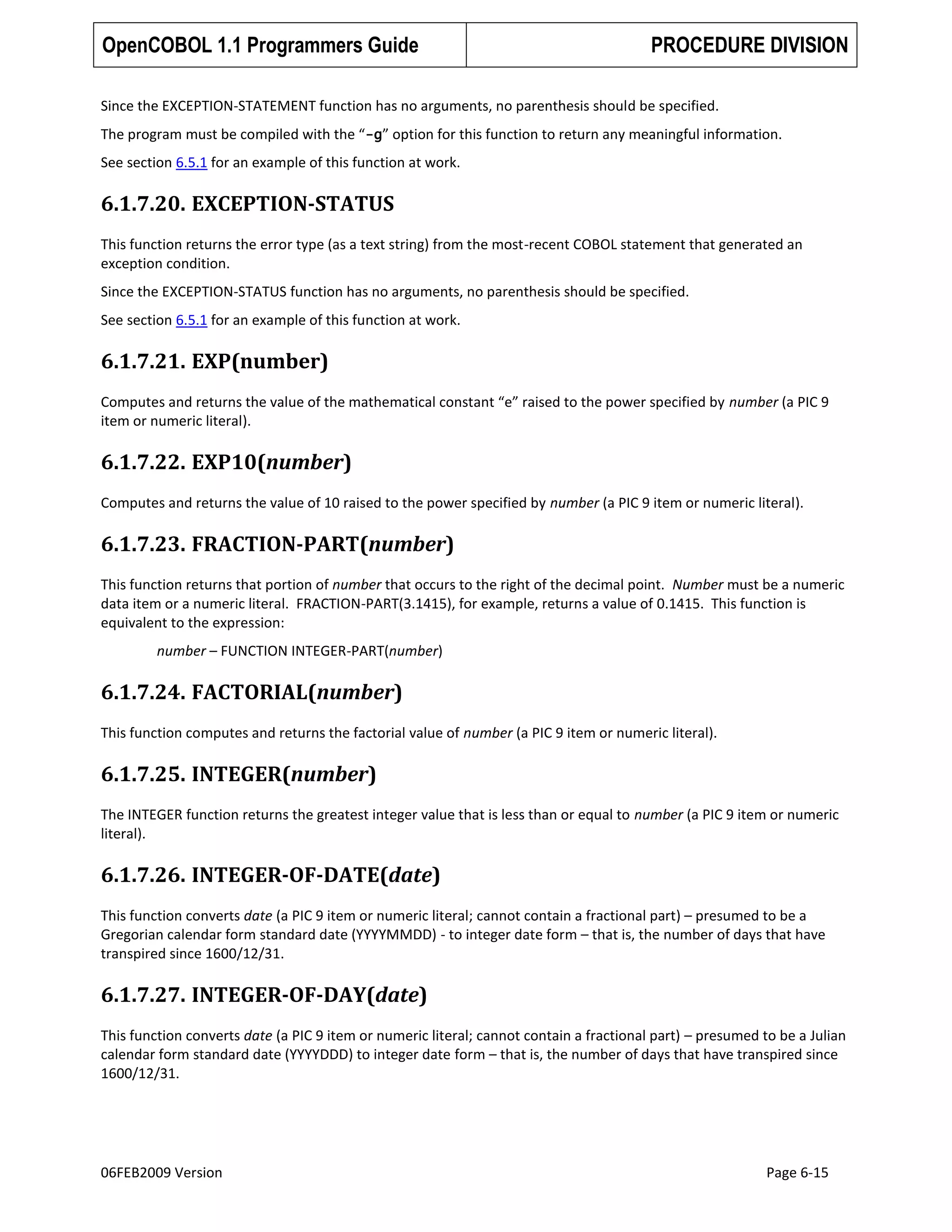OpenCOBOL 1.1 Programmers Guide

PROCEDURE DIVISION

Since the EXCEPTION-STATEMENT function has no arguments, no parenthesis should be specified.
The program must be compiled with the “-g” option for this function to return any meaningful information.
See section 6.5.1 for an example of this function at work.

6.1.7.20. EXCEPTION-STATUS
This function returns the error type (as a text string) from the most-recent COBOL statement that generated an
exception condition.
Since the EXCEPTION-STATUS function has no arguments, no parenthesis should be specified.
See section 6.5.1 for an example of this function at work.

6.1.7.21. EXP(number)
Computes and returns the value of the mathematical constant “e” raised to the power specified by number (a PIC 9
item or numeric literal).

6.1.7.22. EXP10(number)
Computes and returns the value of 10 raised to the power specified by number (a PIC 9 item or numeric literal).

6.1.7.23. FRACTION-PART(number)
This function returns that portion of number that occurs to the right of the decimal point. Number must be a numeric
data item or a numeric literal. FRACTION-PART(3.1415), for example, returns a value of 0.1415. This function is
equivalent to the expression:
number – FUNCTION INTEGER-PART(number)

6.1.7.24. FACTORIAL(number)
This function computes and returns the factorial value of number (a PIC 9 item or numeric literal).

6.1.7.25. INTEGER(number)
The INTEGER function returns the greatest integer value that is less than or equal to number (a PIC 9 item or numeric
literal).

6.1.7.26. INTEGER-OF-DATE(date)
This function converts date (a PIC 9 item or numeric literal; cannot contain a fractional part) – presumed to be a
Gregorian calendar form standard date (YYYYMMDD) - to integer date form – that is, the number of days that have
transpired since 1600/12/31.

6.1.7.27. INTEGER-OF-DAY(date)
This function converts date (a PIC 9 item or numeric literal; cannot contain a fractional part) – presumed to be a Julian
calendar form standard date (YYYYDDD) to integer date form – that is, the number of days that have transpired since
1600/12/31.

06FEB2009 Version

Page 6-15

 