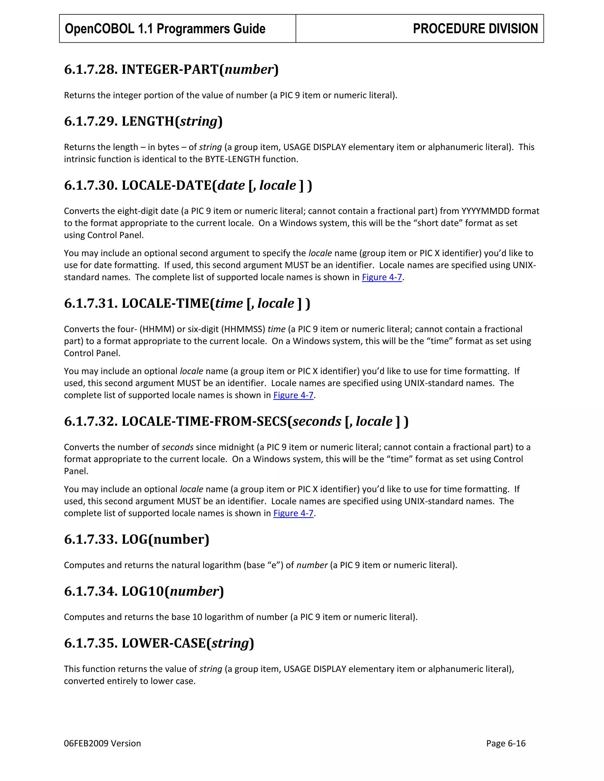 OpenCOBOL 1.1 Programmers Guide

PROCEDURE DIVISION

6.1.7.28. INTEGER-PART(number)
Returns the integer portion of the value of number (a PIC 9 item or numeric literal).

6.1.7.29. LENGTH(string)
Returns the length – in bytes – of string (a group item, USAGE DISPLAY elementary item or alphanumeric literal). This
intrinsic function is identical to the BYTE-LENGTH function.

6.1.7.30. LOCALE-DATE(date [, locale ] )
Converts the eight-digit date (a PIC 9 item or numeric literal; cannot contain a fractional part) from YYYYMMDD format
to the format appropriate to the current locale. On a Windows system, this will be the “short date” format as set
using Control Panel.
You may include an optional second argument to specify the locale name (group item or PIC X identifier) you’d like to
use for date formatting. If used, this second argument MUST be an identifier. Locale names are specified using UNIXstandard names. The complete list of supported locale names is shown in Figure 4-7.

6.1.7.31. LOCALE-TIME(time [, locale ] )
Converts the four- (HHMM) or six-digit (HHMMSS) time (a PIC 9 item or numeric literal; cannot contain a fractional
part) to a format appropriate to the current locale. On a Windows system, this will be the “time” format as set using
Control Panel.
You may include an optional locale name (a group item or PIC X identifier) you’d like to use for time formatting. If
used, this second argument MUST be an identifier. Locale names are specified using UNIX-standard names. The
complete list of supported locale names is shown in Figure 4-7.

6.1.7.32. LOCALE-TIME-FROM-SECS(seconds [, locale ] )
Converts the number of seconds since midnight (a PIC 9 item or numeric literal; cannot contain a fractional part) to a
format appropriate to the current locale. On a Windows system, this will be the “time” format as set using Control
Panel.
You may include an optional locale name (a group item or PIC X identifier) you’d like to use for time formatting. If
used, this second argument MUST be an identifier. Locale names are specified using UNIX-standard names. The
complete list of supported locale names is shown in Figure 4-7.

6.1.7.33. LOG(number)
Computes and returns the natural logarithm (base “e”) of number (a PIC 9 item or numeric literal).

6.1.7.34. LOG10(number)
Computes and returns the base 10 logarithm of number (a PIC 9 item or numeric literal).

6.1.7.35. LOWER-CASE(string)
This function returns the value of string (a group item, USAGE DISPLAY elementary item or alphanumeric literal),
converted entirely to lower case.

06FEB2009 Version

Page 6-16

 