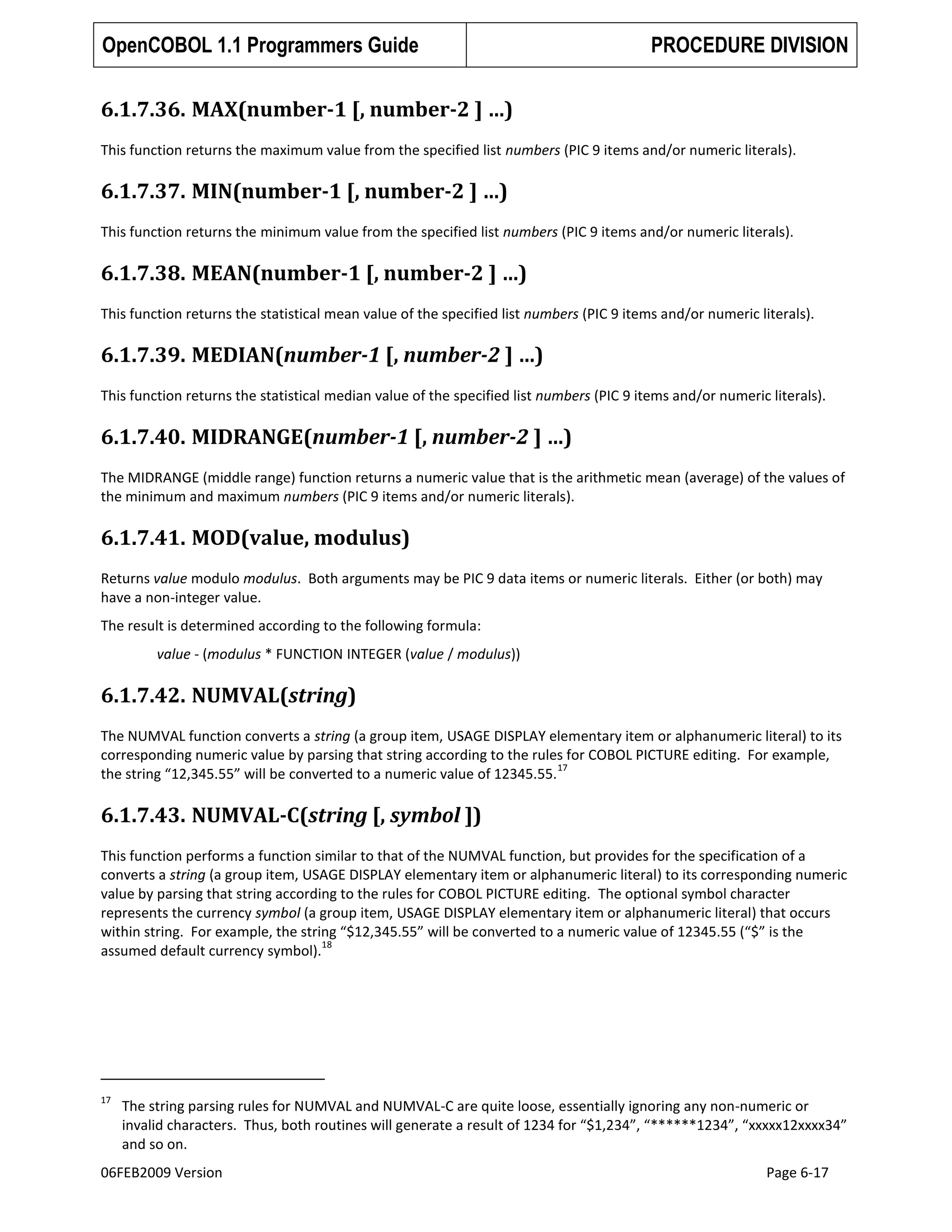 OpenCOBOL 1.1 Programmers Guide

PROCEDURE DIVISION

6.1.7.36. MAX(number-1 [, number-2 ] …)
This function returns the maximum value from the specified list numbers (PIC 9 items and/or numeric literals).

6.1.7.37. MIN(number-1 [, number-2 ] …)
This function returns the minimum value from the specified list numbers (PIC 9 items and/or numeric literals).

6.1.7.38. MEAN(number-1 [, number-2 ] …)
This function returns the statistical mean value of the specified list numbers (PIC 9 items and/or numeric literals).

6.1.7.39. MEDIAN(number-1 [, number-2 ] …)
This function returns the statistical median value of the specified list numbers (PIC 9 items and/or numeric literals).

6.1.7.40. MIDRANGE(number-1 [, number-2 ] …)
The MIDRANGE (middle range) function returns a numeric value that is the arithmetic mean (average) of the values of
the minimum and maximum numbers (PIC 9 items and/or numeric literals).

6.1.7.41. MOD(value, modulus)
Returns value modulo modulus. Both arguments may be PIC 9 data items or numeric literals. Either (or both) may
have a non-integer value.
The result is determined according to the following formula:
value - (modulus * FUNCTION INTEGER (value / modulus))

6.1.7.42. NUMVAL(string)
The NUMVAL function converts a string (a group item, USAGE DISPLAY elementary item or alphanumeric literal) to its
corresponding numeric value by parsing that string according to the rules for COBOL PICTURE editing. For example,
17
the string “12,345.55” will be converted to a numeric value of 12345.55.

6.1.7.43. NUMVAL-C(string [, symbol ])
This function performs a function similar to that of the NUMVAL function, but provides for the specification of a
converts a string (a group item, USAGE DISPLAY elementary item or alphanumeric literal) to its corresponding numeric
value by parsing that string according to the rules for COBOL PICTURE editing. The optional symbol character
represents the currency symbol (a group item, USAGE DISPLAY elementary item or alphanumeric literal) that occurs
within string. For example, the string “$12,345.55” will be converted to a numeric value of 12345.55 (“$” is the
18
assumed default currency symbol).

17

The string parsing rules for NUMVAL and NUMVAL-C are quite loose, essentially ignoring any non-numeric or
invalid characters. Thus, both routines will generate a result of 1234 for “$1,234”, “******1234”, “xxxxx12xxxx34”
and so on.

06FEB2009 Version

Page 6-17

 
