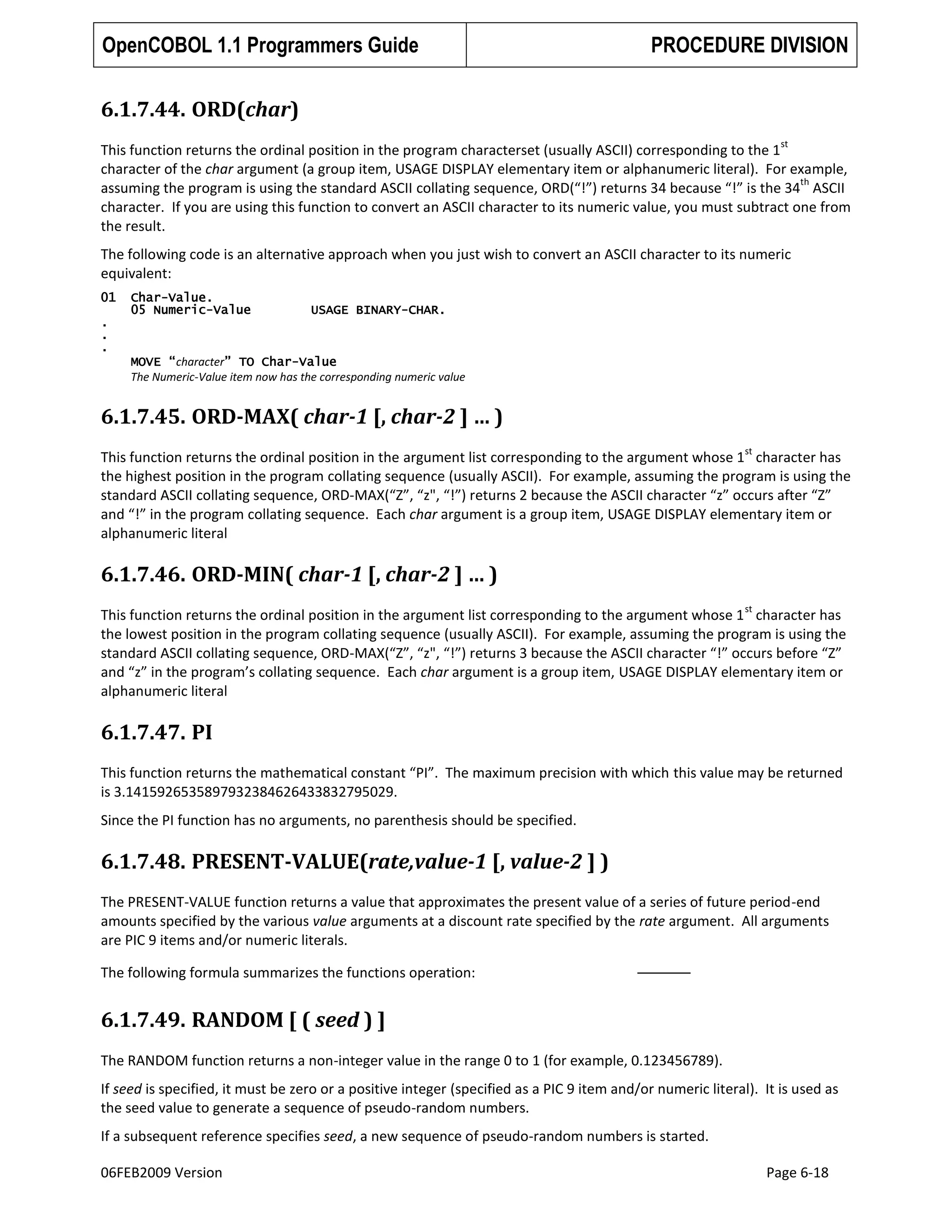 OpenCOBOL 1.1 Programmers Guide

PROCEDURE DIVISION

6.1.7.44. ORD(char)
st

This function returns the ordinal position in the program characterset (usually ASCII) corresponding to the 1
character of the char argument (a group item, USAGE DISPLAY elementary item or alphanumeric literal). For example,
th
assuming the program is using the standard ASCII collating sequence, ORD(“!”) returns 34 because “!” is the 34 ASCII
character. If you are using this function to convert an ASCII character to its numeric value, you must subtract one from
the result.
The following code is an alternative approach when you just wish to convert an ASCII character to its numeric
equivalent:
01

Char-Value.
05 Numeric-Value

USAGE BINARY-CHAR.

.
.
.
MOVE “character” TO Char-Value
The Numeric-Value item now has the corresponding numeric value

6.1.7.45. ORD-MAX( char-1 [, char-2 ] … )
st

This function returns the ordinal position in the argument list corresponding to the argument whose 1 character has
the highest position in the program collating sequence (usually ASCII). For example, assuming the program is using the
standard ASCII collating sequence, ORD-MAX(“Z”, “z", “!”) returns 2 because the ASCII character “z” occurs after “Z”
and “!” in the program collating sequence. Each char argument is a group item, USAGE DISPLAY elementary item or
alphanumeric literal

6.1.7.46. ORD-MIN( char-1 [, char-2 ] … )
st

This function returns the ordinal position in the argument list corresponding to the argument whose 1 character has
the lowest position in the program collating sequence (usually ASCII). For example, assuming the program is using the
standard ASCII collating sequence, ORD-MAX(“Z”, “z", “!”) returns 3 because the ASCII character “!” occurs before “Z”
and “z” in the program’s collating sequence. Each char argument is a group item, USAGE DISPLAY elementary item or
alphanumeric literal

6.1.7.47. PI
This function returns the mathematical constant “PI”. The maximum precision with which this value may be returned
is 3.1415926535897932384626433832795029.
Since the PI function has no arguments, no parenthesis should be specified.

6.1.7.48. PRESENT-VALUE(rate,value-1 [, value-2 ] )
The PRESENT-VALUE function returns a value that approximates the present value of a series of future period-end
amounts specified by the various value arguments at a discount rate specified by the rate argument. All arguments
are PIC 9 items and/or numeric literals.
The following formula summarizes the functions operation:

6.1.7.49. RANDOM [ ( seed ) ]
The RANDOM function returns a non-integer value in the range 0 to 1 (for example, 0.123456789).
If seed is specified, it must be zero or a positive integer (specified as a PIC 9 item and/or numeric literal). It is used as
the seed value to generate a sequence of pseudo-random numbers.
If a subsequent reference specifies seed, a new sequence of pseudo-random numbers is started.
06FEB2009 Version

Page 6-18

 