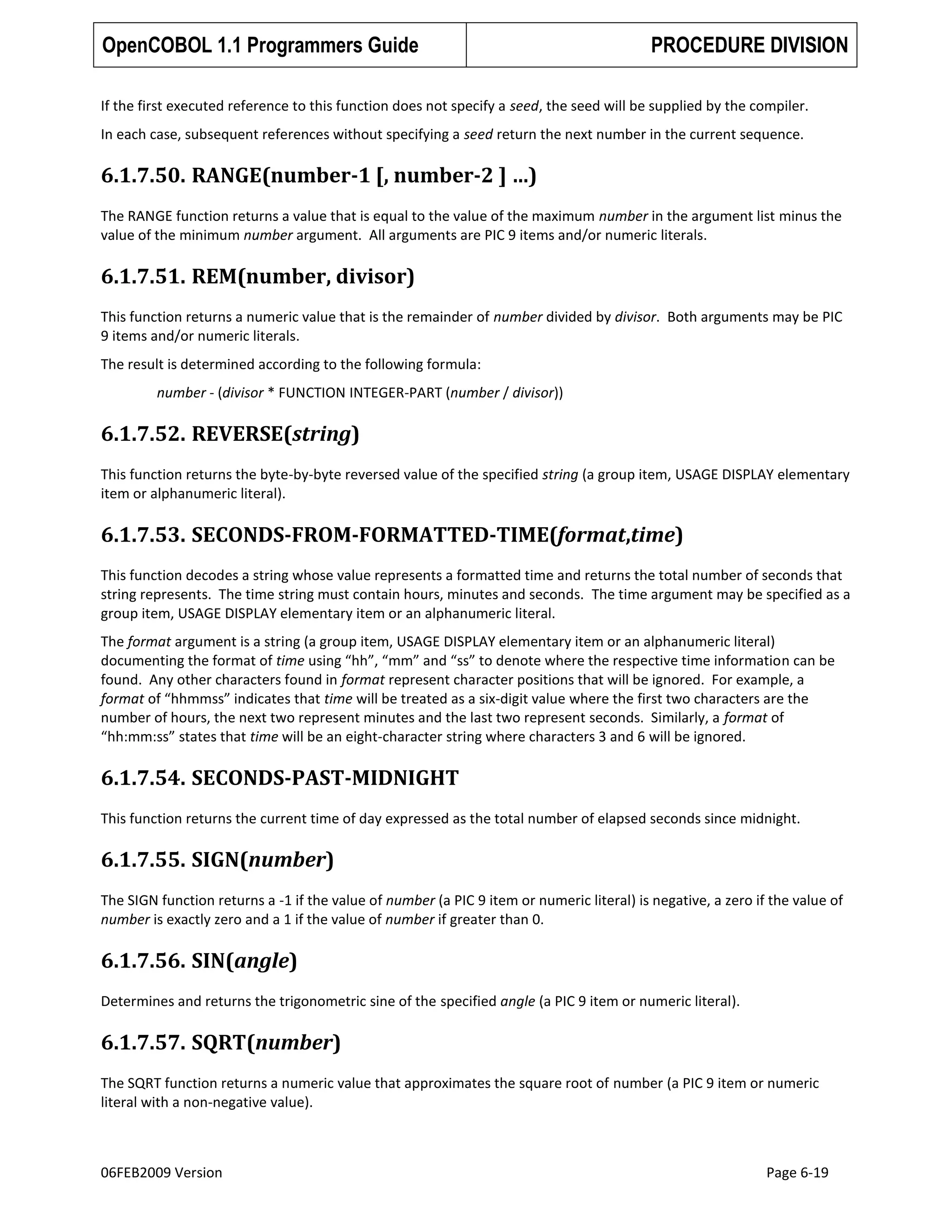 OpenCOBOL 1.1 Programmers Guide

PROCEDURE DIVISION

If the first executed reference to this function does not specify a seed, the seed will be supplied by the compiler.
In each case, subsequent references without specifying a seed return the next number in the current sequence.

6.1.7.50. RANGE(number-1 [, number-2 ] …)
The RANGE function returns a value that is equal to the value of the maximum number in the argument list minus the
value of the minimum number argument. All arguments are PIC 9 items and/or numeric literals.

6.1.7.51. REM(number, divisor)
This function returns a numeric value that is the remainder of number divided by divisor. Both arguments may be PIC
9 items and/or numeric literals.
The result is determined according to the following formula:
number - (divisor * FUNCTION INTEGER-PART (number / divisor))

6.1.7.52. REVERSE(string)
This function returns the byte-by-byte reversed value of the specified string (a group item, USAGE DISPLAY elementary
item or alphanumeric literal).

6.1.7.53. SECONDS-FROM-FORMATTED-TIME(format,time)
This function decodes a string whose value represents a formatted time and returns the total number of seconds that
string represents. The time string must contain hours, minutes and seconds. The time argument may be specified as a
group item, USAGE DISPLAY elementary item or an alphanumeric literal.
The format argument is a string (a group item, USAGE DISPLAY elementary item or an alphanumeric literal)
documenting the format of time using “hh”, “mm” and “ss” to denote where the respective time information can be
found. Any other characters found in format represent character positions that will be ignored. For example, a
format of “hhmmss” indicates that time will be treated as a six-digit value where the first two characters are the
number of hours, the next two represent minutes and the last two represent seconds. Similarly, a format of
“hh:mm:ss” states that time will be an eight-character string where characters 3 and 6 will be ignored.

6.1.7.54. SECONDS-PAST-MIDNIGHT
This function returns the current time of day expressed as the total number of elapsed seconds since midnight.

6.1.7.55. SIGN(number)
The SIGN function returns a -1 if the value of number (a PIC 9 item or numeric literal) is negative, a zero if the value of
number is exactly zero and a 1 if the value of number if greater than 0.

6.1.7.56. SIN(angle)
Determines and returns the trigonometric sine of the specified angle (a PIC 9 item or numeric literal).

6.1.7.57. SQRT(number)
The SQRT function returns a numeric value that approximates the square root of number (a PIC 9 item or numeric
literal with a non-negative value).

06FEB2009 Version

Page 6-19

 