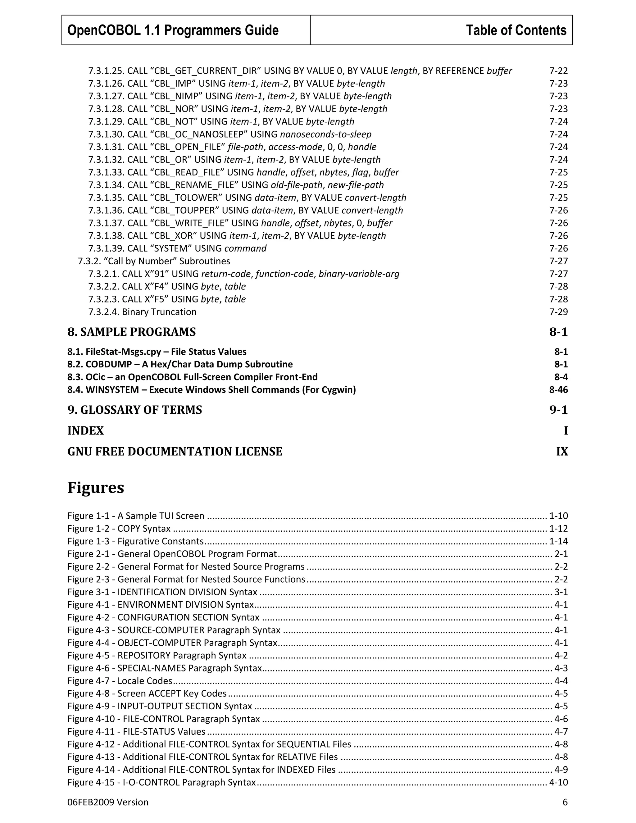 OpenCOBOL 1.1 Programmers Guide

Table of Contents

7.3.1.25. CALL “CBL_GET_CURRENT_DIR” USING BY VALUE 0, BY VALUE length, BY REFERENCE buffer
7.3.1.26. CALL “CBL_IMP” USING item-1, item-2, BY VALUE byte-length
7.3.1.27. CALL “CBL_NIMP” USING item-1, item-2, BY VALUE byte-length
7.3.1.28. CALL “CBL_NOR” USING item-1, item-2, BY VALUE byte-length
7.3.1.29. CALL “CBL_NOT” USING item-1, BY VALUE byte-length
7.3.1.30. CALL “CBL_OC_NANOSLEEP” USING nanoseconds-to-sleep
7.3.1.31. CALL “CBL_OPEN_FILE” file-path, access-mode, 0, 0, handle
7.3.1.32. CALL “CBL_OR” USING item-1, item-2, BY VALUE byte-length
7.3.1.33. CALL “CBL_READ_FILE” USING handle, offset, nbytes, flag, buffer
7.3.1.34. CALL “CBL_RENAME_FILE” USING old-file-path, new-file-path
7.3.1.35. CALL “CBL_TOLOWER” USING data-item, BY VALUE convert-length
7.3.1.36. CALL “CBL_TOUPPER” USING data-item, BY VALUE convert-length
7.3.1.37. CALL “CBL_WRITE_FILE” USING handle, offset, nbytes, 0, buffer
7.3.1.38. CALL “CBL_XOR” USING item-1, item-2, BY VALUE byte-length
7.3.1.39. CALL “SYSTEM” USING command
7.3.2. “Call by Number” Subroutines
7.3.2.1. CALL X”91” USING return-code, function-code, binary-variable-arg
7.3.2.2. CALL X”F4” USING byte, table
7.3.2.3. CALL X”F5” USING byte, table
7.3.2.4. Binary Truncation

7-22
7-23
7-23
7-23
7-24
7-24
7-24
7-24
7-25
7-25
7-25
7-26
7-26
7-26
7-26
7-27
7-27
7-28
7-28
7-29

8. SAMPLE PROGRAMS

8-1

8.1. FileStat-Msgs.cpy – File Status Values
8.2. COBDUMP – A Hex/Char Data Dump Subroutine
8.3. OCic – an OpenCOBOL Full-Screen Compiler Front-End
8.4. WINSYSTEM – Execute Windows Shell Commands (For Cygwin)

8-1
8-1
8-4
8-46

9. GLOSSARY OF TERMS

9-1

INDEX
GNU FREE DOCUMENTATION LICENSE

I
IX

Figures
Figure 1-1 - A Sample TUI Screen .................................................................................................................................. 1-10
Figure 1-2 - COPY Syntax ............................................................................................................................................... 1-12
Figure 1-3 - Figurative Constants ................................................................................................................................... 1-14
Figure 2-1 - General OpenCOBOL Program Format ......................................................................................................... 2-1
Figure 2-2 - General Format for Nested Source Programs .............................................................................................. 2-2
Figure 2-3 - General Format for Nested Source Functions .............................................................................................. 2-2
Figure 3-1 - IDENTIFICATION DIVISION Syntax ................................................................................................................ 3-1
Figure 4-1 - ENVIRONMENT DIVISION Syntax.................................................................................................................. 4-1
Figure 4-2 - CONFIGURATION SECTION Syntax ............................................................................................................... 4-1
Figure 4-3 - SOURCE-COMPUTER Paragraph Syntax ....................................................................................................... 4-1
Figure 4-4 - OBJECT-COMPUTER Paragraph Syntax......................................................................................................... 4-1
Figure 4-5 - REPOSITORY Paragraph Syntax .................................................................................................................... 4-2
Figure 4-6 - SPECIAL-NAMES Paragraph Syntax............................................................................................................... 4-3
Figure 4-7 - Locale Codes ................................................................................................................................................. 4-4
Figure 4-8 - Screen ACCEPT Key Codes ............................................................................................................................ 4-5
Figure 4-9 - INPUT-OUTPUT SECTION Syntax .................................................................................................................. 4-5
Figure 4-10 - FILE-CONTROL Paragraph Syntax ............................................................................................................... 4-6
Figure 4-11 - FILE-STATUS Values .................................................................................................................................... 4-7
Figure 4-12 - Additional FILE-CONTROL Syntax for SEQUENTIAL Files ............................................................................ 4-8
Figure 4-13 - Additional FILE-CONTROL Syntax for RELATIVE Files ................................................................................. 4-8
Figure 4-14 - Additional FILE-CONTROL Syntax for INDEXED Files .................................................................................. 4-9
Figure 4-15 - I-O-CONTROL Paragraph Syntax ............................................................................................................... 4-10
06FEB2009 Version

6

 