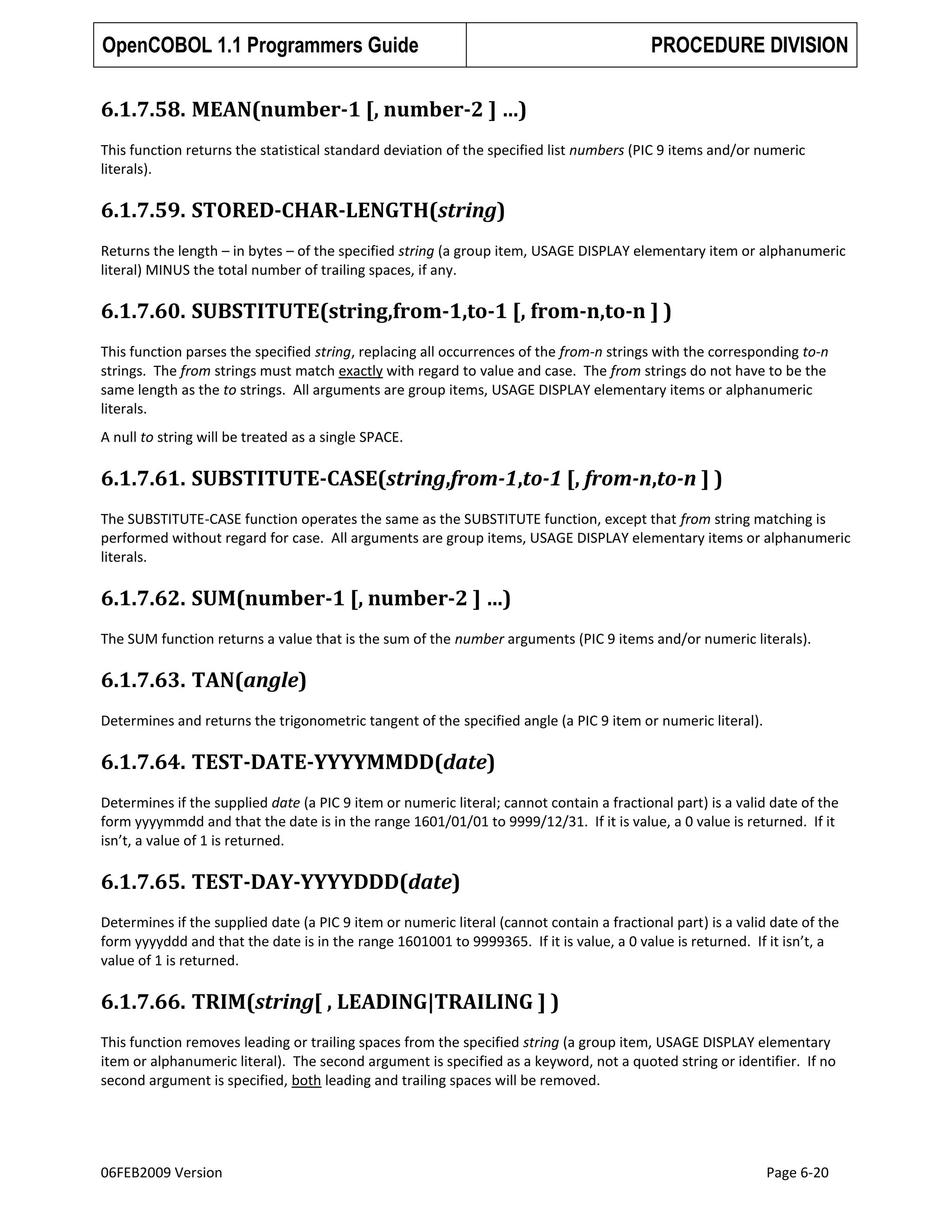 OpenCOBOL 1.1 Programmers Guide

PROCEDURE DIVISION

6.1.7.58. MEAN(number-1 [, number-2 ] …)
This function returns the statistical standard deviation of the specified list numbers (PIC 9 items and/or numeric
literals).

6.1.7.59. STORED-CHAR-LENGTH(string)
Returns the length – in bytes – of the specified string (a group item, USAGE DISPLAY elementary item or alphanumeric
literal) MINUS the total number of trailing spaces, if any.

6.1.7.60. SUBSTITUTE(string,from-1,to-1 [, from-n,to-n ] )
This function parses the specified string, replacing all occurrences of the from-n strings with the corresponding to-n
strings. The from strings must match exactly with regard to value and case. The from strings do not have to be the
same length as the to strings. All arguments are group items, USAGE DISPLAY elementary items or alphanumeric
literals.
A null to string will be treated as a single SPACE.

6.1.7.61. SUBSTITUTE-CASE(string,from-1,to-1 [, from-n,to-n ] )
The SUBSTITUTE-CASE function operates the same as the SUBSTITUTE function, except that from string matching is
performed without regard for case. All arguments are group items, USAGE DISPLAY elementary items or alphanumeric
literals.

6.1.7.62. SUM(number-1 [, number-2 ] …)
The SUM function returns a value that is the sum of the number arguments (PIC 9 items and/or numeric literals).

6.1.7.63. TAN(angle)
Determines and returns the trigonometric tangent of the specified angle (a PIC 9 item or numeric literal).

6.1.7.64. TEST-DATE-YYYYMMDD(date)
Determines if the supplied date (a PIC 9 item or numeric literal; cannot contain a fractional part) is a valid date of the
form yyyymmdd and that the date is in the range 1601/01/01 to 9999/12/31. If it is value, a 0 value is returned. If it
isn’t, a value of 1 is returned.

6.1.7.65. TEST-DAY-YYYYDDD(date)
Determines if the supplied date (a PIC 9 item or numeric literal (cannot contain a fractional part) is a valid date of the
form yyyyddd and that the date is in the range 1601001 to 9999365. If it is value, a 0 value is returned. If it isn’t, a
value of 1 is returned.

6.1.7.66. TRIM(string[ , LEADING|TRAILING ] )
This function removes leading or trailing spaces from the specified string (a group item, USAGE DISPLAY elementary
item or alphanumeric literal). The second argument is specified as a keyword, not a quoted string or identifier. If no
second argument is specified, both leading and trailing spaces will be removed.

06FEB2009 Version

Page 6-20

 