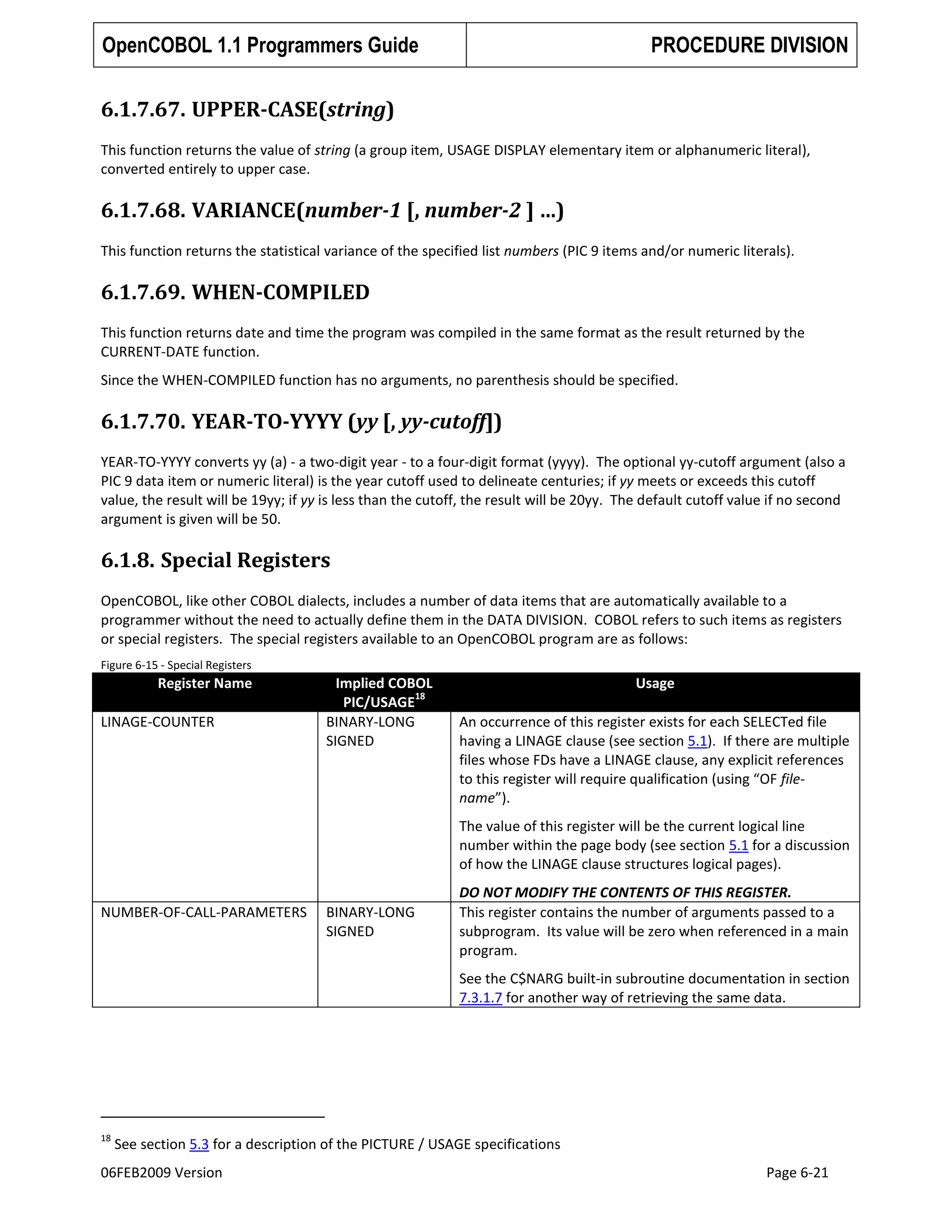 OpenCOBOL 1.1 Programmers Guide

PROCEDURE DIVISION

6.1.7.67. UPPER-CASE(string)
This function returns the value of string (a group item, USAGE DISPLAY elementary item or alphanumeric literal),
converted entirely to upper case.

6.1.7.68. VARIANCE(number-1 [, number-2 ] …)
This function returns the statistical variance of the specified list numbers (PIC 9 items and/or numeric literals).

6.1.7.69. WHEN-COMPILED
This function returns date and time the program was compiled in the same format as the result returned by the
CURRENT-DATE function.
Since the WHEN-COMPILED function has no arguments, no parenthesis should be specified.

6.1.7.70. YEAR-TO-YYYY (yy [, yy-cutoff])
YEAR-TO-YYYY converts yy (a) - a two-digit year - to a four-digit format (yyyy). The optional yy-cutoff argument (also a
PIC 9 data item or numeric literal) is the year cutoff used to delineate centuries; if yy meets or exceeds this cutoff
value, the result will be 19yy; if yy is less than the cutoff, the result will be 20yy. The default cutoff value if no second
argument is given will be 50.

6.1.8. Special Registers
OpenCOBOL, like other COBOL dialects, includes a number of data items that are automatically available to a
programmer without the need to actually define them in the DATA DIVISION. COBOL refers to such items as registers
or special registers. The special registers available to an OpenCOBOL program are as follows:
Figure 6-15 - Special Registers

Register Name
LINAGE-COUNTER

Implied COBOL
18
PIC/USAGE
BINARY-LONG
SIGNED

Usage
An occurrence of this register exists for each SELECTed file
having a LINAGE clause (see section 5.1). If there are multiple
files whose FDs have a LINAGE clause, any explicit references
to this register will require qualification (using “OF filename”).
The value of this register will be the current logical line
number within the page body (see section 5.1 for a discussion
of how the LINAGE clause structures logical pages).

NUMBER-OF-CALL-PARAMETERS

BINARY-LONG
SIGNED

DO NOT MODIFY THE CONTENTS OF THIS REGISTER.
This register contains the number of arguments passed to a
subprogram. Its value will be zero when referenced in a main
program.
See the C$NARG built-in subroutine documentation in section
7.3.1.7 for another way of retrieving the same data.

18

See section 5.3 for a description of the PICTURE / USAGE specifications

06FEB2009 Version

Page 6-21

 