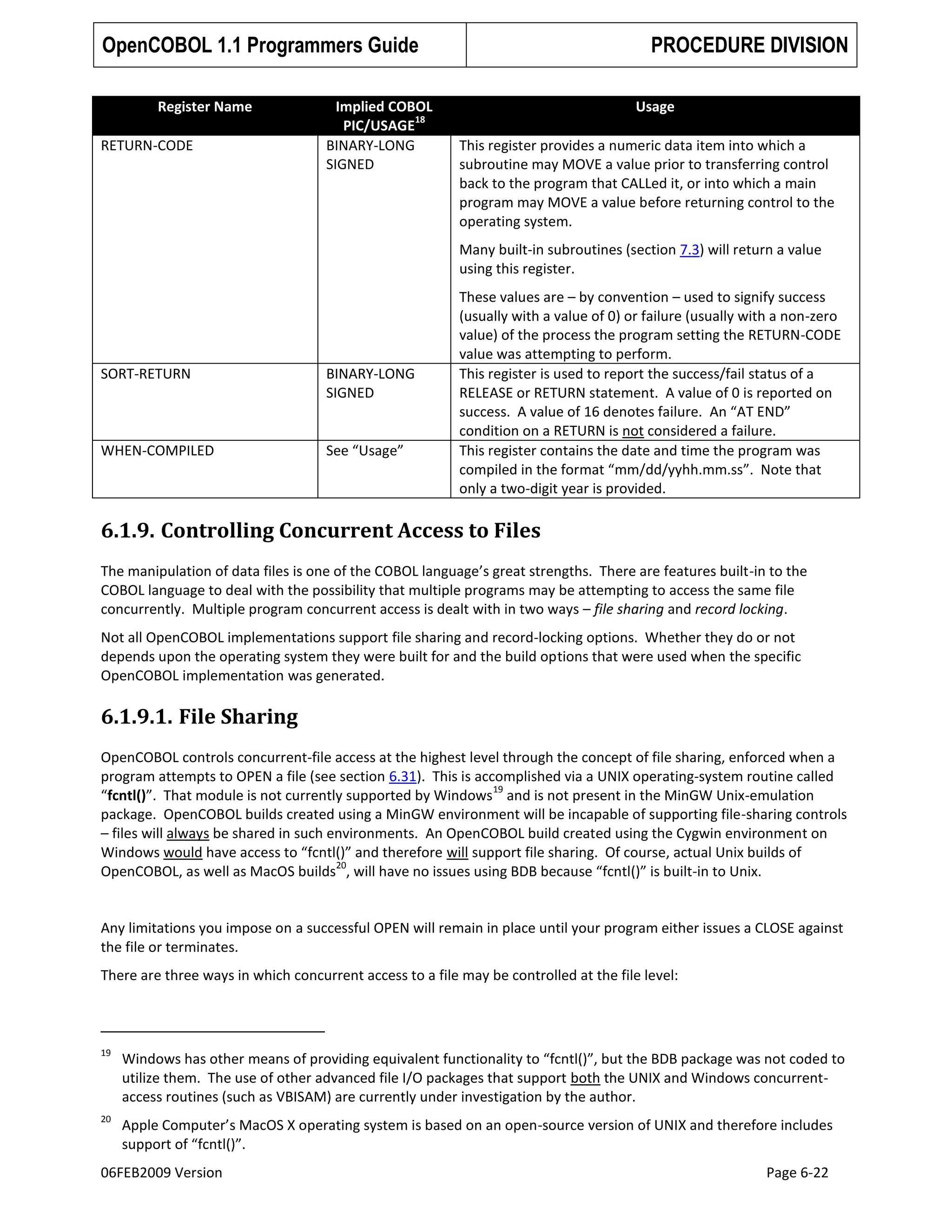 OpenCOBOL 1.1 Programmers Guide
Register Name
RETURN-CODE

Implied COBOL
18
PIC/USAGE
BINARY-LONG
SIGNED

PROCEDURE DIVISION
Usage
This register provides a numeric data item into which a
subroutine may MOVE a value prior to transferring control
back to the program that CALLed it, or into which a main
program may MOVE a value before returning control to the
operating system.
Many built-in subroutines (section 7.3) will return a value
using this register.

SORT-RETURN

BINARY-LONG
SIGNED

WHEN-COMPILED

See “Usage”

These values are – by convention – used to signify success
(usually with a value of 0) or failure (usually with a non-zero
value) of the process the program setting the RETURN-CODE
value was attempting to perform.
This register is used to report the success/fail status of a
RELEASE or RETURN statement. A value of 0 is reported on
success. A value of 16 denotes failure. An “AT END”
condition on a RETURN is not considered a failure.
This register contains the date and time the program was
compiled in the format “mm/dd/yyhh.mm.ss”. Note that
only a two-digit year is provided.

6.1.9. Controlling Concurrent Access to Files
The manipulation of data files is one of the COBOL language’s great strengths. There are features built-in to the
COBOL language to deal with the possibility that multiple programs may be attempting to access the same file
concurrently. Multiple program concurrent access is dealt with in two ways – file sharing and record locking.
Not all OpenCOBOL implementations support file sharing and record-locking options. Whether they do or not
depends upon the operating system they were built for and the build options that were used when the specific
OpenCOBOL implementation was generated.

6.1.9.1. File Sharing
OpenCOBOL controls concurrent-file access at the highest level through the concept of file sharing, enforced when a
program attempts to OPEN a file (see section 6.31). This is accomplished via a UNIX operating-system routine called
19
“fcntl()”. That module is not currently supported by Windows and is not present in the MinGW Unix-emulation
package. OpenCOBOL builds created using a MinGW environment will be incapable of supporting file-sharing controls
– files will always be shared in such environments. An OpenCOBOL build created using the Cygwin environment on
Windows would have access to “fcntl()” and therefore will support file sharing. Of course, actual Unix builds of
20
OpenCOBOL, as well as MacOS builds , will have no issues using BDB because “fcntl()” is built-in to Unix.

Any limitations you impose on a successful OPEN will remain in place until your program either issues a CLOSE against
the file or terminates.
There are three ways in which concurrent access to a file may be controlled at the file level:

19

Windows has other means of providing equivalent functionality to “fcntl()”, but the BDB package was not coded to
utilize them. The use of other advanced file I/O packages that support both the UNIX and Windows concurrentaccess routines (such as VBISAM) are currently under investigation by the author.

20

Apple Computer’s MacOS X operating system is based on an open-source version of UNIX and therefore includes
support of “fcntl()”.

06FEB2009 Version

Page 6-22

 