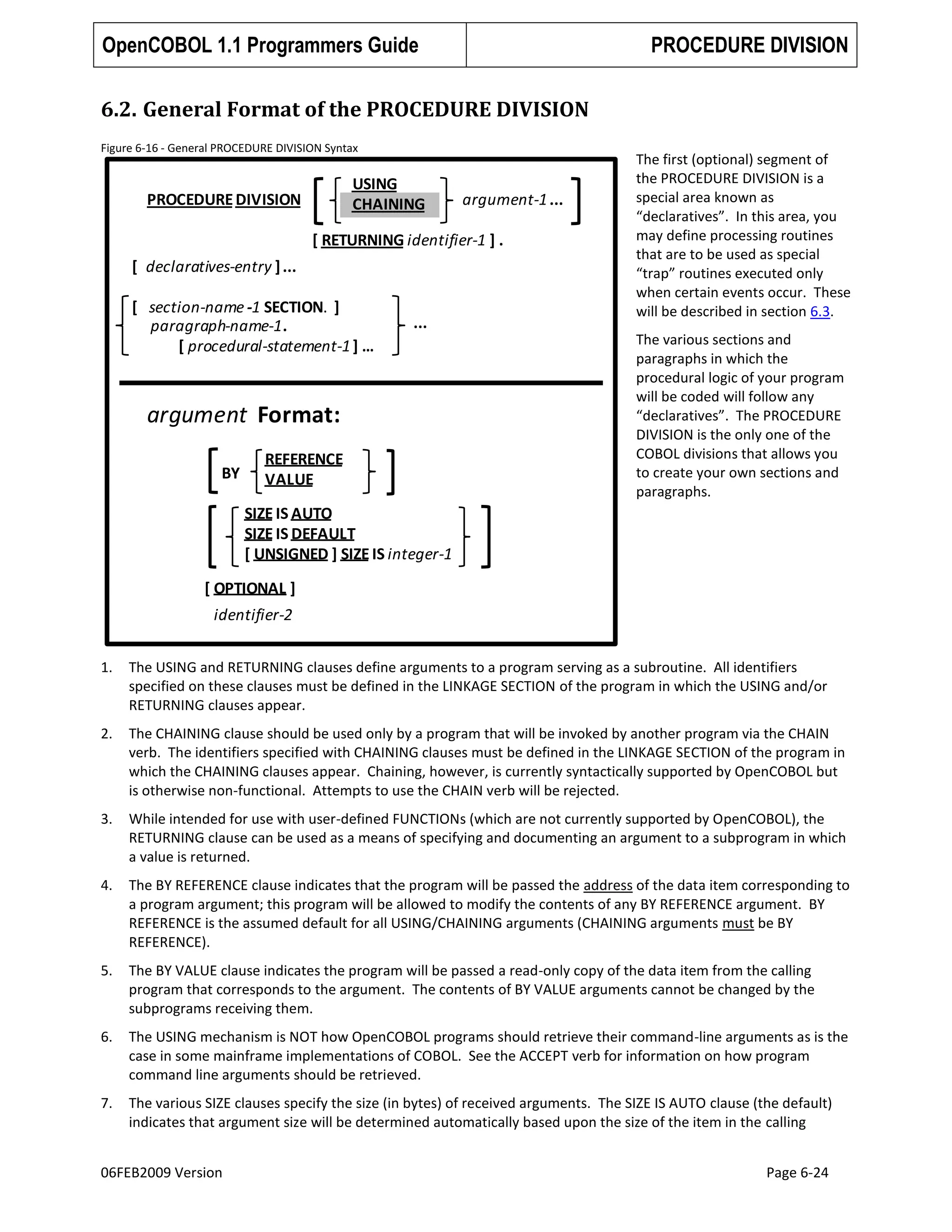 OpenCOBOL 1.1 Programmers Guide

PROCEDURE DIVISION

6.2. General Format of the PROCEDURE DIVISION
Figure 6-16 - General PROCEDURE DIVISION Syntax

USING
CHAINING

PROCEDURE DIVISION

argument-1 ...

[ RETURNING identifier-1 ] .
[ declaratives-entry ] ...
[ section-name -1 SECTION. ]
paragraph-name-1.
[ procedural-statement-1 ] …

...

argument Format:
BY

REFERENCE
VALUE

The first (optional) segment of
the PROCEDURE DIVISION is a
special area known as
“declaratives”. In this area, you
may define processing routines
that are to be used as special
“trap” routines executed only
when certain events occur. These
will be described in section 6.3.
The various sections and
paragraphs in which the
procedural logic of your program
will be coded will follow any
“declaratives”. The PROCEDURE
DIVISION is the only one of the
COBOL divisions that allows you
to create your own sections and
paragraphs.

SIZE IS AUTO
SIZE IS DEFAULT
[ UNSIGNED ] SIZE IS integer-1
[ OPTIONAL ]
identifier-2
1.

The USING and RETURNING clauses define arguments to a program serving as a subroutine. All identifiers
specified on these clauses must be defined in the LINKAGE SECTION of the program in which the USING and/or
RETURNING clauses appear.

2.

The CHAINING clause should be used only by a program that will be invoked by another program via the CHAIN
verb. The identifiers specified with CHAINING clauses must be defined in the LINKAGE SECTION of the program in
which the CHAINING clauses appear. Chaining, however, is currently syntactically supported by OpenCOBOL but
is otherwise non-functional. Attempts to use the CHAIN verb will be rejected.

3.

While intended for use with user-defined FUNCTIONs (which are not currently supported by OpenCOBOL), the
RETURNING clause can be used as a means of specifying and documenting an argument to a subprogram in which
a value is returned.

4.

The BY REFERENCE clause indicates that the program will be passed the address of the data item corresponding to
a program argument; this program will be allowed to modify the contents of any BY REFERENCE argument. BY
REFERENCE is the assumed default for all USING/CHAINING arguments (CHAINING arguments must be BY
REFERENCE).

5.

The BY VALUE clause indicates the program will be passed a read-only copy of the data item from the calling
program that corresponds to the argument. The contents of BY VALUE arguments cannot be changed by the
subprograms receiving them.

6.

The USING mechanism is NOT how OpenCOBOL programs should retrieve their command-line arguments as is the
case in some mainframe implementations of COBOL. See the ACCEPT verb for information on how program
command line arguments should be retrieved.

7.

The various SIZE clauses specify the size (in bytes) of received arguments. The SIZE IS AUTO clause (the default)
indicates that argument size will be determined automatically based upon the size of the item in the calling

06FEB2009 Version

Page 6-24

 