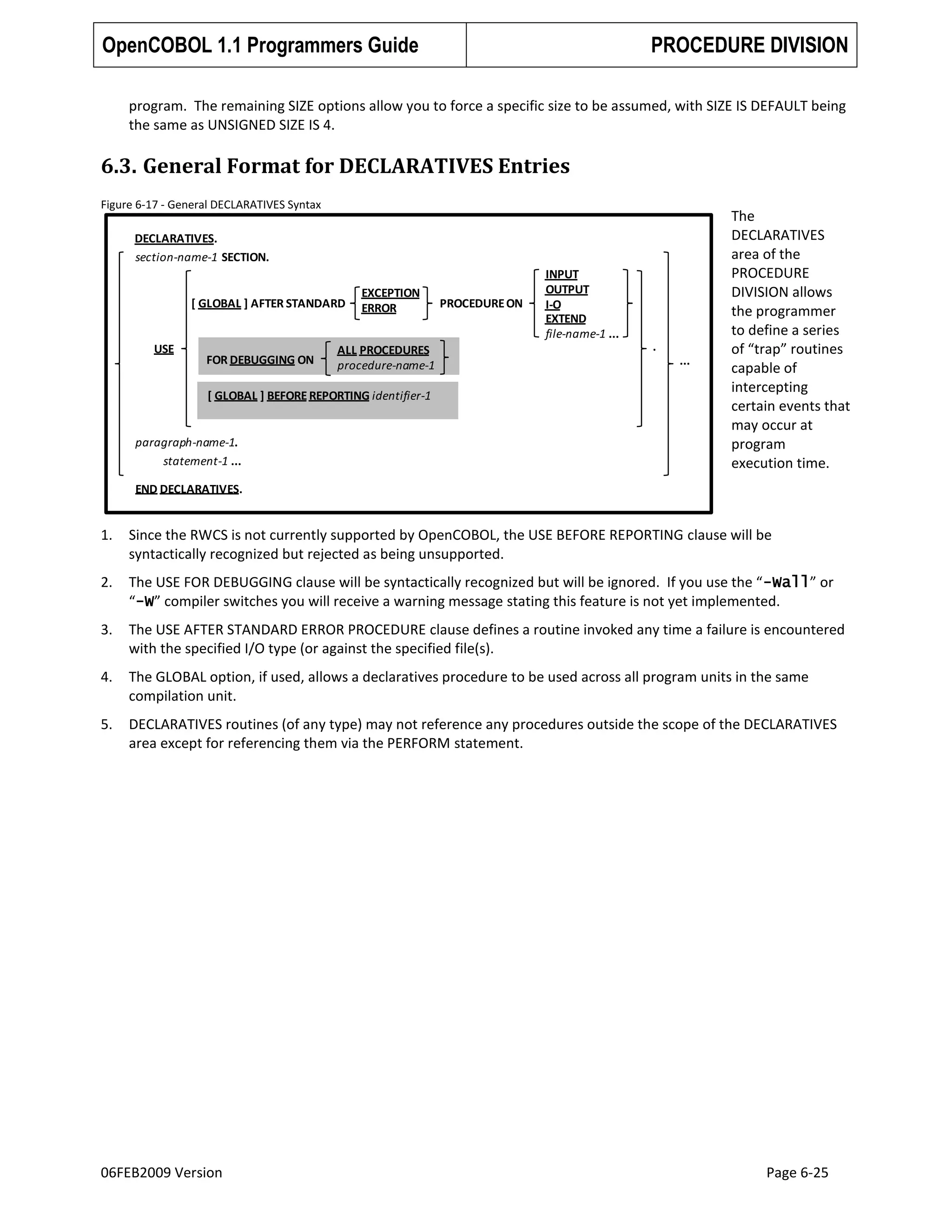 OpenCOBOL 1.1 Programmers Guide

PROCEDURE DIVISION

program. The remaining SIZE options allow you to force a specific size to be assumed, with SIZE IS DEFAULT being
the same as UNSIGNED SIZE IS 4.

6.3. General Format for DECLARATIVES Entries
Figure 6-17 - General DECLARATIVES Syntax

DECLARATIVES.
section-name-1 SECTION.

[ GLOBAL ] AFTER STANDARD

USE

FOR DEBUGGING ON

EXCEPTION
ERROR

ALL PROCEDURES
procedure-name-1

[ GLOBAL ] BEFORE REPORTING identifier-1

paragraph-name-1.
statement-1 ...

PROCEDURE ON

INPUT
OUTPUT
I-O
EXTEND
file-name-1 ...
.
...

The
DECLARATIVES
area of the
PROCEDURE
DIVISION allows
the programmer
to define a series
of “trap” routines
capable of
intercepting
certain events that
may occur at
program
execution time.

END DECLARATIVES.

1.

Since the RWCS is not currently supported by OpenCOBOL, the USE BEFORE REPORTING clause will be
syntactically recognized but rejected as being unsupported.

2.

The USE FOR DEBUGGING clause will be syntactically recognized but will be ignored. If you use the “-Wall” or
“-W” compiler switches you will receive a warning message stating this feature is not yet implemented.

3.

The USE AFTER STANDARD ERROR PROCEDURE clause defines a routine invoked any time a failure is encountered
with the specified I/O type (or against the specified file(s).

4.

The GLOBAL option, if used, allows a declaratives procedure to be used across all program units in the same
compilation unit.

5.

DECLARATIVES routines (of any type) may not reference any procedures outside the scope of the DECLARATIVES
area except for referencing them via the PERFORM statement.

06FEB2009 Version

Page 6-25

 