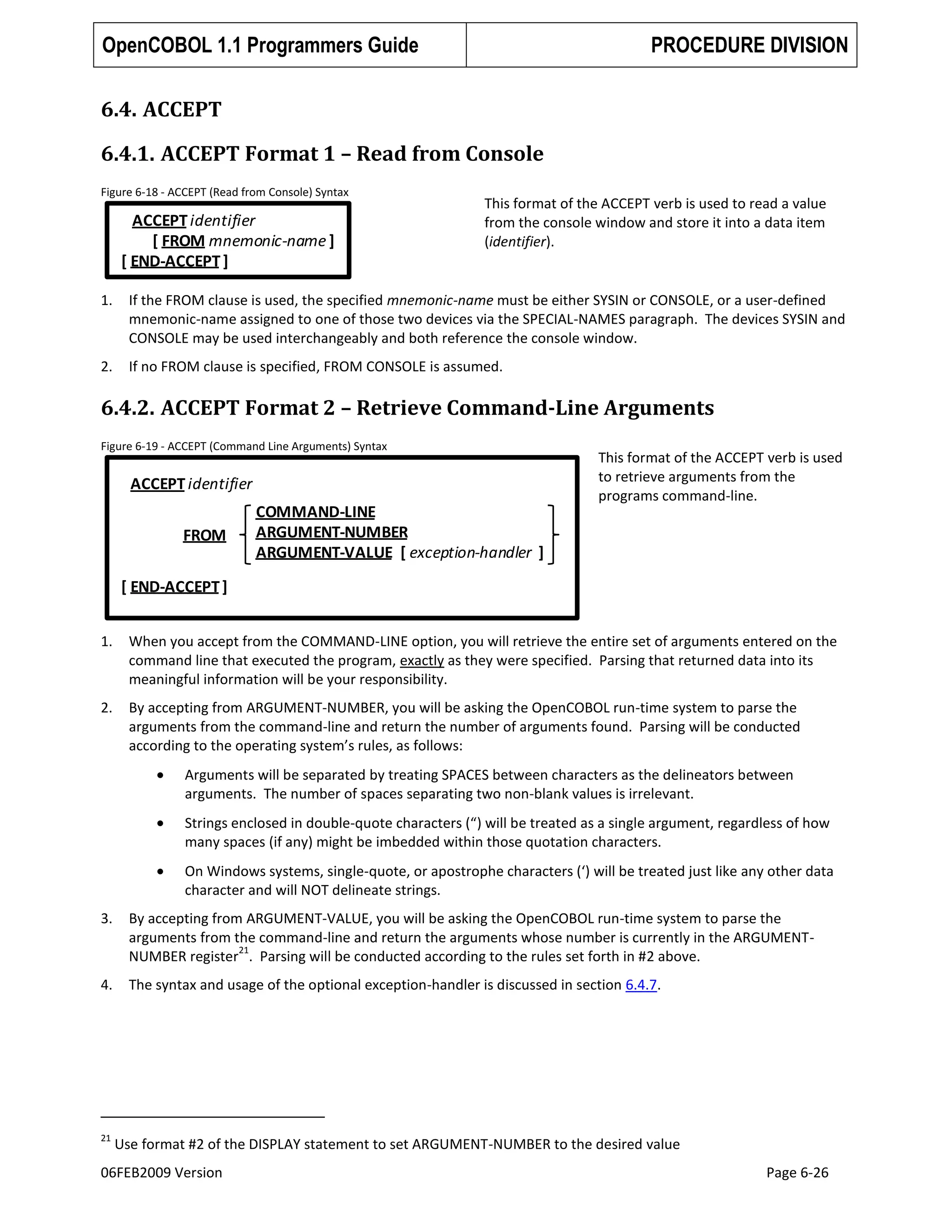 OpenCOBOL 1.1 Programmers Guide

PROCEDURE DIVISION

6.4. ACCEPT
6.4.1. ACCEPT Format 1 – Read from Console
Figure 6-18 - ACCEPT (Read from Console) Syntax

ACCEPT identifier
[ FROM mnemonic-name ]
[ END-ACCEPT ]

This format of the ACCEPT verb is used to read a value
from the console window and store it into a data item
(identifier).

1.

If the FROM clause is used, the specified mnemonic-name must be either SYSIN or CONSOLE, or a user-defined
mnemonic-name assigned to one of those two devices via the SPECIAL-NAMES paragraph. The devices SYSIN and
CONSOLE may be used interchangeably and both reference the console window.

2.

If no FROM clause is specified, FROM CONSOLE is assumed.

6.4.2. ACCEPT Format 2 – Retrieve Command-Line Arguments
Figure 6-19 - ACCEPT (Command Line Arguments) Syntax

ACCEPT identifier
FROM

COMMAND-LINE
ARGUMENT-NUMBER
ARGUMENT-VALUE [ exception-handler ]

This format of the ACCEPT verb is used
to retrieve arguments from the
programs command-line.

[ END-ACCEPT ]
1.

When you accept from the COMMAND-LINE option, you will retrieve the entire set of arguments entered on the
command line that executed the program, exactly as they were specified. Parsing that returned data into its
meaningful information will be your responsibility.

2.

By accepting from ARGUMENT-NUMBER, you will be asking the OpenCOBOL run-time system to parse the
arguments from the command-line and return the number of arguments found. Parsing will be conducted
according to the operating system’s rules, as follows:
Arguments will be separated by treating SPACES between characters as the delineators between
arguments. The number of spaces separating two non-blank values is irrelevant.
Strings enclosed in double-quote characters (“) will be treated as a single argument, regardless of how
many spaces (if any) might be imbedded within those quotation characters.
On Windows systems, single-quote, or apostrophe characters (‘) will be treated just like any other data
character and will NOT delineate strings.

3.

By accepting from ARGUMENT-VALUE, you will be asking the OpenCOBOL run-time system to parse the
arguments from the command-line and return the arguments whose number is currently in the ARGUMENT21
NUMBER register . Parsing will be conducted according to the rules set forth in #2 above.

4.

The syntax and usage of the optional exception-handler is discussed in section 6.4.7.

21

Use format #2 of the DISPLAY statement to set ARGUMENT-NUMBER to the desired value

06FEB2009 Version

Page 6-26

 