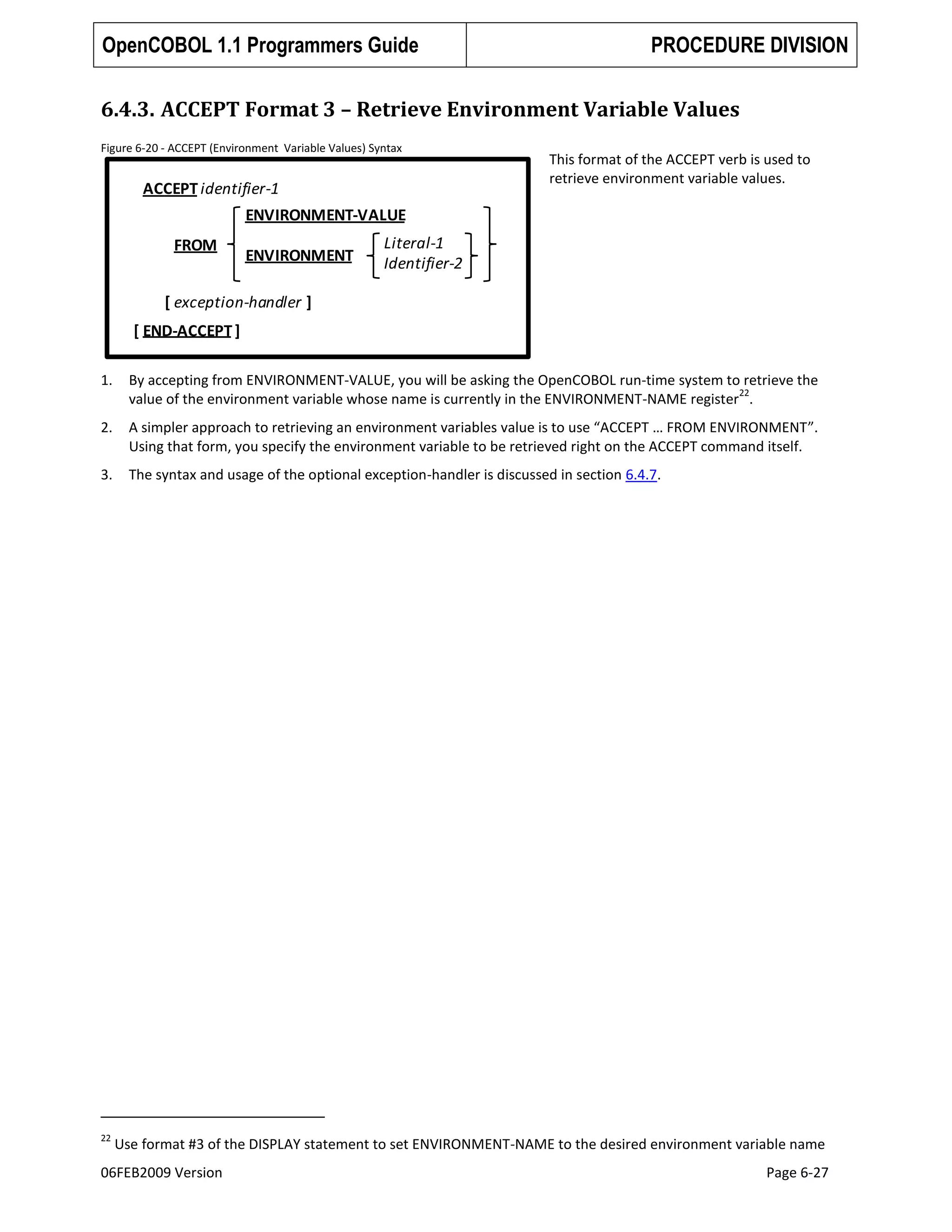 OpenCOBOL 1.1 Programmers Guide

PROCEDURE DIVISION

6.4.3. ACCEPT Format 3 – Retrieve Environment Variable Values
Figure 6-20 - ACCEPT (Environment Variable Values) Syntax

ACCEPT identifier-1

This format of the ACCEPT verb is used to
retrieve environment variable values.

ENVIRONMENT-VALUE
FROM

ENVIRONMENT

Literal-1
Identifier-2

[ exception-handler ]
[ END-ACCEPT ]
1.

By accepting from ENVIRONMENT-VALUE, you will be asking the OpenCOBOL run-time system to retrieve the
22
value of the environment variable whose name is currently in the ENVIRONMENT-NAME register .

2.

A simpler approach to retrieving an environment variables value is to use “ACCEPT … FROM ENVIRONMENT”.
Using that form, you specify the environment variable to be retrieved right on the ACCEPT command itself.

3.

The syntax and usage of the optional exception-handler is discussed in section 6.4.7.

22

Use format #3 of the DISPLAY statement to set ENVIRONMENT-NAME to the desired environment variable name

06FEB2009 Version

Page 6-27

 