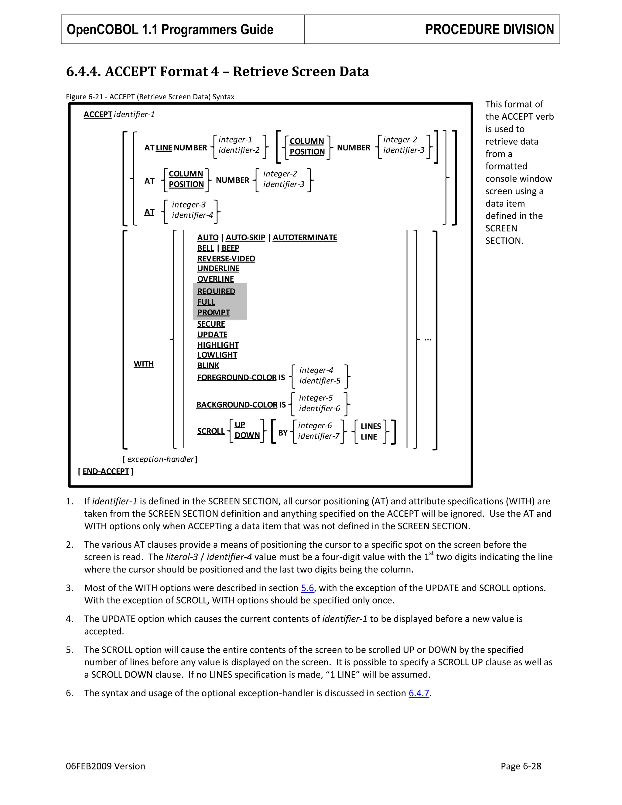 OpenCOBOL 1.1 Programmers Guide

PROCEDURE DIVISION

6.4.4. ACCEPT Format 4 – Retrieve Screen Data
Figure 6-21 - ACCEPT (Retrieve Screen Data) Syntax

ACCEPT identifier-1

AT LINE NUMBER

AT
AT

WITH

COLUMN
POSITION

integer-1
identifier-2
NUMBER

COLUMN
POSITION

NUMBER

integer-2
identifier-3

integer-2
identifier-3

integer-3
identifier-4
AUTO | AUTO-SKIP | AUTOTERMINATE
BELL | BEEP
REVERSE-VIDEO
UNDERLINE
OVERLINE
REQUIRED
FULL
PROMPT
SECURE
UPDATE
HIGHLIGHT
LOWLIGHT
BLINK
integer-4
FOREGROUND-COLOR IS
identifier-5
BACKGROUND-COLOR IS
SCROLL

UP
DOWN

BY

This format of
the ACCEPT verb
is used to
retrieve data
from a
formatted
console window
screen using a
data item
defined in the
SCREEN
SECTION.

...

integer-5
identifier-6
integer-6
identifier-7

LINES
LINE

[ exception-handler ]
[ END-ACCEPT ]

1.

If identifier-1 is defined in the SCREEN SECTION, all cursor positioning (AT) and attribute specifications (WITH) are
taken from the SCREEN SECTION definition and anything specified on the ACCEPT will be ignored. Use the AT and
WITH options only when ACCEPTing a data item that was not defined in the SCREEN SECTION.

2.

The various AT clauses provide a means of positioning the cursor to a specific spot on the screen before the
st
screen is read. The literal-3 / identifier-4 value must be a four-digit value with the 1 two digits indicating the line
where the cursor should be positioned and the last two digits being the column.

3.

Most of the WITH options were described in section 5.6, with the exception of the UPDATE and SCROLL options.
With the exception of SCROLL, WITH options should be specified only once.

4.

The UPDATE option which causes the current contents of identifier-1 to be displayed before a new value is
accepted.

5.

The SCROLL option will cause the entire contents of the screen to be scrolled UP or DOWN by the specified
number of lines before any value is displayed on the screen. It is possible to specify a SCROLL UP clause as well as
a SCROLL DOWN clause. If no LINES specification is made, “1 LINE” will be assumed.

6.

The syntax and usage of the optional exception-handler is discussed in section 6.4.7.

06FEB2009 Version

Page 6-28

 