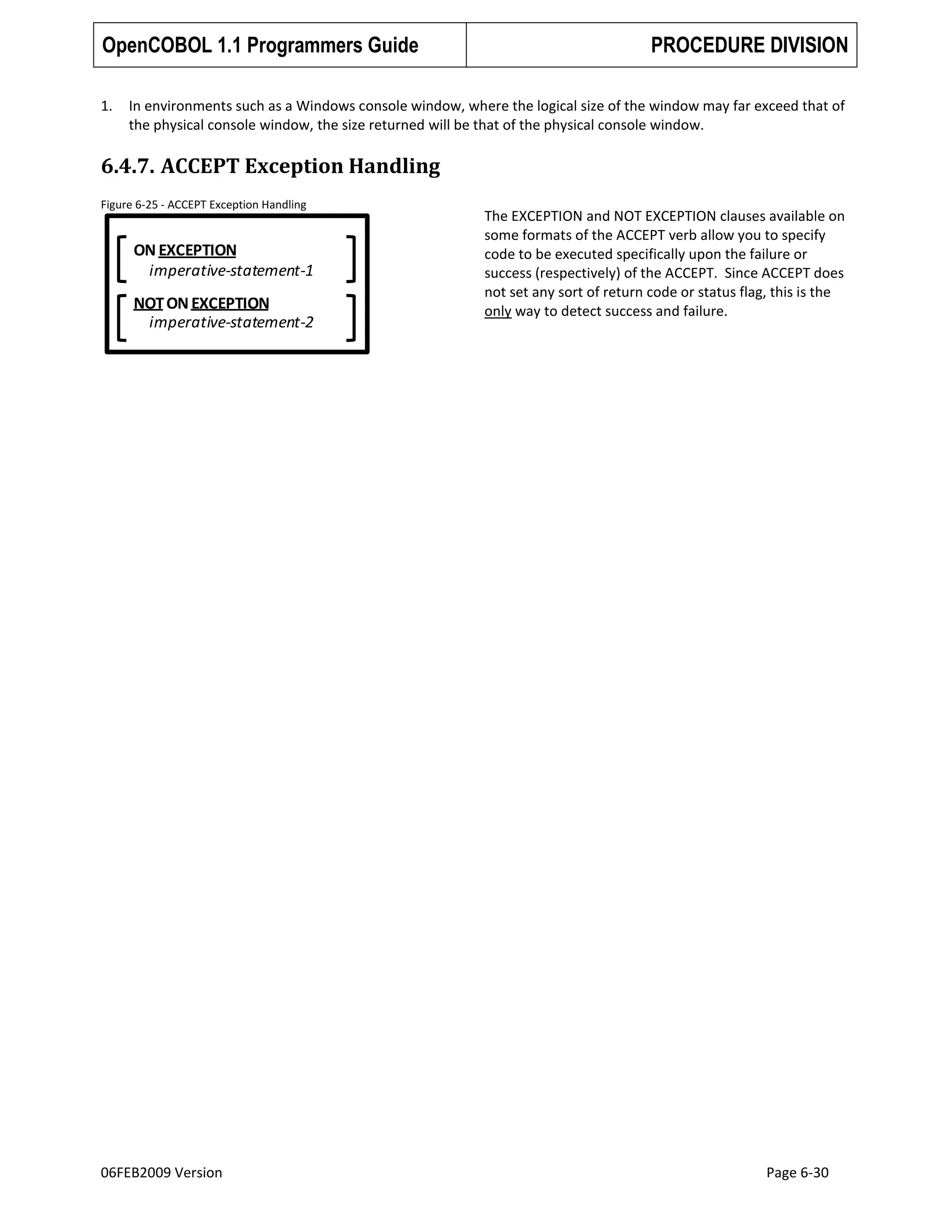 OpenCOBOL 1.1 Programmers Guide
1.

PROCEDURE DIVISION

In environments such as a Windows console window, where the logical size of the window may far exceed that of
the physical console window, the size returned will be that of the physical console window.

6.4.7. ACCEPT Exception Handling
Figure 6-25 - ACCEPT Exception Handling

ON EXCEPTION
imperative-statement-1

NOT ON EXCEPTION
imperative-statement-2

06FEB2009 Version

The EXCEPTION and NOT EXCEPTION clauses available on
some formats of the ACCEPT verb allow you to specify
code to be executed specifically upon the failure or
success (respectively) of the ACCEPT. Since ACCEPT does
not set any sort of return code or status flag, this is the
only way to detect success and failure.

Page 6-30

 