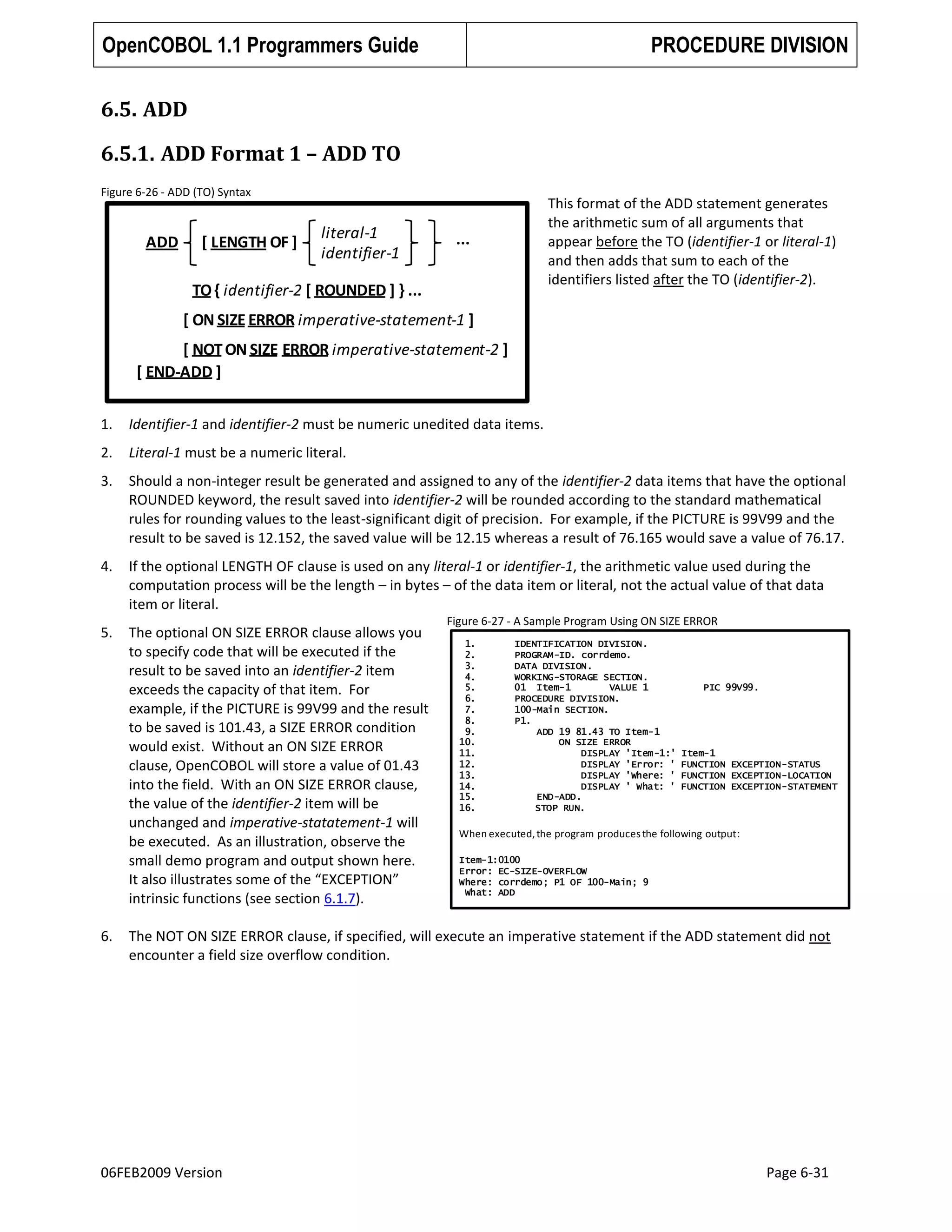 OpenCOBOL 1.1 Programmers Guide

PROCEDURE DIVISION

6.5. ADD
6.5.1. ADD Format 1 – ADD TO
Figure 6-26 - ADD (TO) Syntax

ADD

[ LENGTH OF ]

literal-1
identifier-1

This format of the ADD statement generates
the arithmetic sum of all arguments that
appear before the TO (identifier-1 or literal-1)
and then adds that sum to each of the
identifiers listed after the TO (identifier-2).

...

TO { identifier-2 [ ROUNDED ] } ...
[ ON SIZE ERROR imperative-statement-1 ]
[ NOT ON SIZE ERROR imperative-statement-2 ]
[ END-ADD ]
1.

Identifier-1 and identifier-2 must be numeric unedited data items.

2.

Literal-1 must be a numeric literal.

3.

Should a non-integer result be generated and assigned to any of the identifier-2 data items that have the optional
ROUNDED keyword, the result saved into identifier-2 will be rounded according to the standard mathematical
rules for rounding values to the least-significant digit of precision. For example, if the PICTURE is 99V99 and the
result to be saved is 12.152, the saved value will be 12.15 whereas a result of 76.165 would save a value of 76.17.

4.

If the optional LENGTH OF clause is used on any literal-1 or identifier-1, the arithmetic value used during the
computation process will be the length – in bytes – of the data item or literal, not the actual value of that data
item or literal.

5.

The optional ON SIZE ERROR clause allows you
to specify code that will be executed if the
result to be saved into an identifier-2 item
exceeds the capacity of that item. For
example, if the PICTURE is 99V99 and the result
to be saved is 101.43, a SIZE ERROR condition
would exist. Without an ON SIZE ERROR
clause, OpenCOBOL will store a value of 01.43
into the field. With an ON SIZE ERROR clause,
the value of the identifier-2 item will be
unchanged and imperative-statatement-1 will
be executed. As an illustration, observe the
small demo program and output shown here.
It also illustrates some of the “EXCEPTION”
intrinsic functions (see section 6.1.7).

6.

Figure 6-27 - A Sample Program Using ON SIZE ERROR
1.
2.
3.
4.
5.
6.
7.
8.
9.
10.
11.
12.
13.
14.
15.
16.

IDENTIFICATION DIVISION.
PROGRAM-ID. corrdemo.
DATA DIVISION.
WORKING-STORAGE SECTION.
01 Item-1
VALUE 1
PROCEDURE DIVISION.
100-Main SECTION.
P1.
ADD 19 81.43 TO Item-1
ON SIZE ERROR
DISPLAY 'Item-1:'
DISPLAY 'Error: '
DISPLAY 'Where: '
DISPLAY ' What: '
END-ADD.
STOP RUN.

PIC 99V99.

Item-1
FUNCTION EXCEPTION-STATUS
FUNCTION EXCEPTION-LOCATION
FUNCTION EXCEPTION-STATEMENT

When executed, the program produces the following output:
Item-1:0100
Error: EC-SIZE-OVERFLOW
Where: corrdemo; P1 OF 100-Main; 9
What: ADD

The NOT ON SIZE ERROR clause, if specified, will execute an imperative statement if the ADD statement did not
encounter a field size overflow condition.

06FEB2009 Version

Page 6-31

 