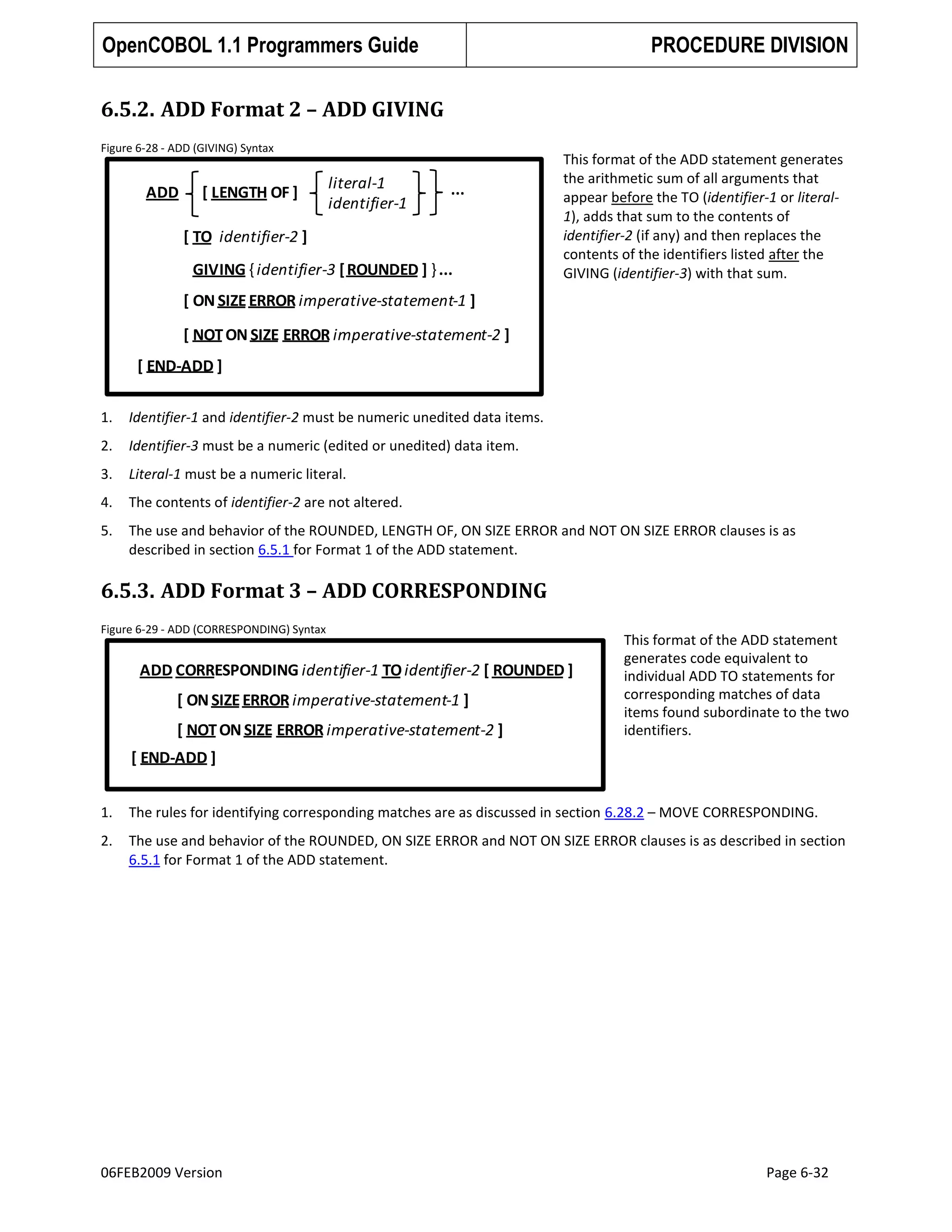 OpenCOBOL 1.1 Programmers Guide

PROCEDURE DIVISION

6.5.2. ADD Format 2 – ADD GIVING
Figure 6-28 - ADD (GIVING) Syntax

ADD

[ LENGTH OF ]

literal-1
identifier-1

...

[ TO identifier-2 ]
GIVING { identifier-3 [ ROUNDED ] } ...

This format of the ADD statement generates
the arithmetic sum of all arguments that
appear before the TO (identifier-1 or literal1), adds that sum to the contents of
identifier-2 (if any) and then replaces the
contents of the identifiers listed after the
GIVING (identifier-3) with that sum.

[ ON SIZE ERROR imperative-statement-1 ]
[ NOT ON SIZE ERROR imperative-statement-2 ]
[ END-ADD ]
1.

Identifier-1 and identifier-2 must be numeric unedited data items.

2.

Identifier-3 must be a numeric (edited or unedited) data item.

3.

Literal-1 must be a numeric literal.

4.

The contents of identifier-2 are not altered.

5.

The use and behavior of the ROUNDED, LENGTH OF, ON SIZE ERROR and NOT ON SIZE ERROR clauses is as
described in section 6.5.1 for Format 1 of the ADD statement.

6.5.3. ADD Format 3 – ADD CORRESPONDING
Figure 6-29 - ADD (CORRESPONDING) Syntax

ADD CORRESPONDING identifier-1 TO identifier-2 [ ROUNDED ]

[ ON SIZE ERROR imperative-statement-1 ]
[ NOT ON SIZE ERROR imperative-statement-2 ]

This format of the ADD statement
generates code equivalent to
individual ADD TO statements for
corresponding matches of data
items found subordinate to the two
identifiers.

[ END-ADD ]
1.

The rules for identifying corresponding matches are as discussed in section 6.28.2 – MOVE CORRESPONDING.

2.

The use and behavior of the ROUNDED, ON SIZE ERROR and NOT ON SIZE ERROR clauses is as described in section
6.5.1 for Format 1 of the ADD statement.

06FEB2009 Version

Page 6-32

 