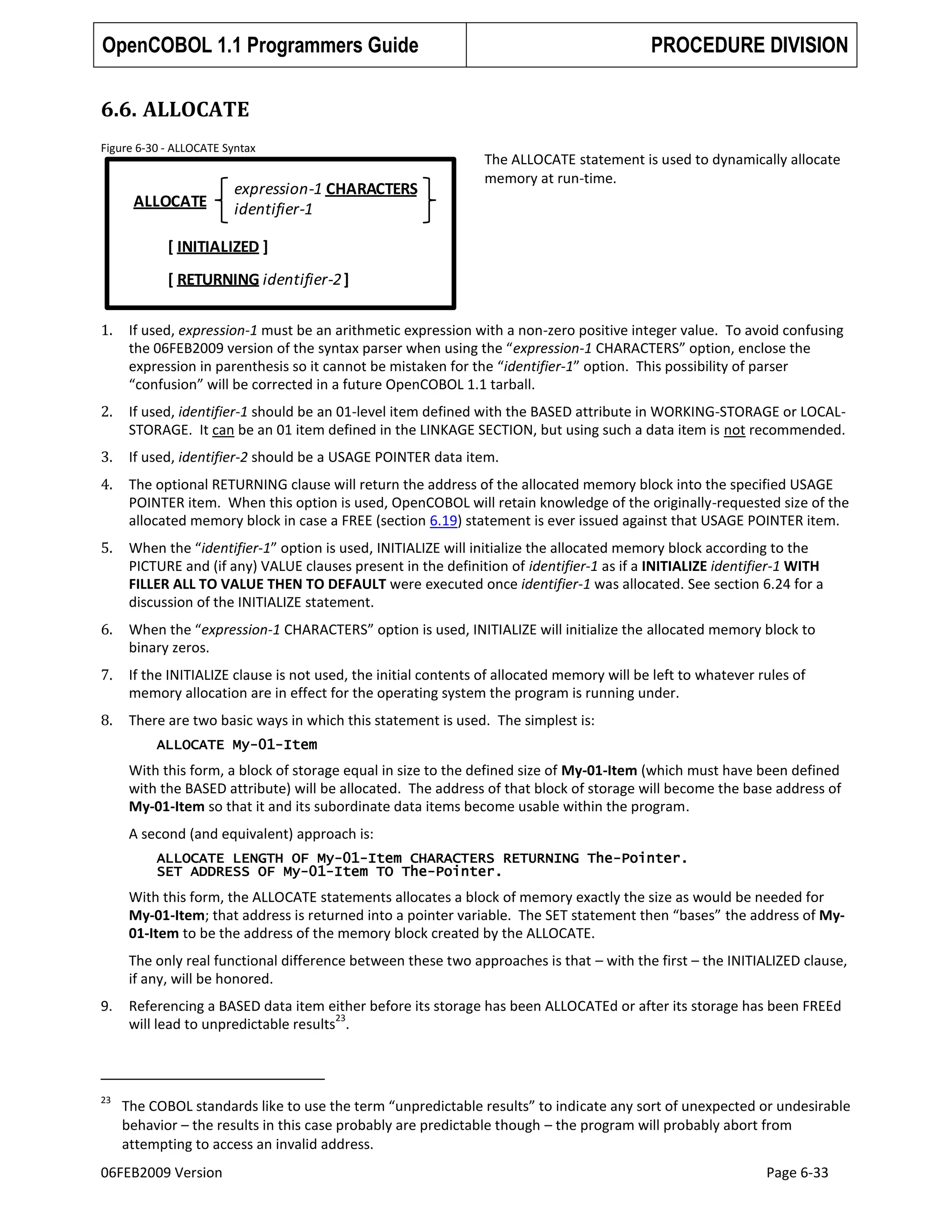 OpenCOBOL 1.1 Programmers Guide

PROCEDURE DIVISION

6.6. ALLOCATE
Figure 6-30 - ALLOCATE Syntax

ALLOCATE

expression-1 CHARACTERS
identifier-1

The ALLOCATE statement is used to dynamically allocate
memory at run-time.

[ INITIALIZED ]
[ RETURNING identifier-2 ]
1.

If used, expression-1 must be an arithmetic expression with a non-zero positive integer value. To avoid confusing
the 06FEB2009 version of the syntax parser when using the “expression-1 CHARACTERS” option, enclose the
expression in parenthesis so it cannot be mistaken for the “identifier-1” option. This possibility of parser
“confusion” will be corrected in a future OpenCOBOL 1.1 tarball.

2.

If used, identifier-1 should be an 01-level item defined with the BASED attribute in WORKING-STORAGE or LOCALSTORAGE. It can be an 01 item defined in the LINKAGE SECTION, but using such a data item is not recommended.

3.

If used, identifier-2 should be a USAGE POINTER data item.

4.

The optional RETURNING clause will return the address of the allocated memory block into the specified USAGE
POINTER item. When this option is used, OpenCOBOL will retain knowledge of the originally-requested size of the
allocated memory block in case a FREE (section 6.19) statement is ever issued against that USAGE POINTER item.

5.

When the “identifier-1” option is used, INITIALIZE will initialize the allocated memory block according to the
PICTURE and (if any) VALUE clauses present in the definition of identifier-1 as if a INITIALIZE identifier-1 WITH
FILLER ALL TO VALUE THEN TO DEFAULT were executed once identifier-1 was allocated. See section 6.24 for a
discussion of the INITIALIZE statement.

6.

When the “expression-1 CHARACTERS” option is used, INITIALIZE will initialize the allocated memory block to
binary zeros.

7.

If the INITIALIZE clause is not used, the initial contents of allocated memory will be left to whatever rules of
memory allocation are in effect for the operating system the program is running under.

8.

There are two basic ways in which this statement is used. The simplest is:
ALLOCATE My-01-Item

With this form, a block of storage equal in size to the defined size of My-01-Item (which must have been defined
with the BASED attribute) will be allocated. The address of that block of storage will become the base address of
My-01-Item so that it and its subordinate data items become usable within the program.
A second (and equivalent) approach is:
ALLOCATE LENGTH OF My-01-Item CHARACTERS RETURNING The-Pointer.
SET ADDRESS OF My-01-Item TO The-Pointer.

With this form, the ALLOCATE statements allocates a block of memory exactly the size as would be needed for
My-01-Item; that address is returned into a pointer variable. The SET statement then “bases” the address of My01-Item to be the address of the memory block created by the ALLOCATE.
The only real functional difference between these two approaches is that – with the first – the INITIALIZED clause,
if any, will be honored.
9.

Referencing a BASED data item either before its storage has been ALLOCATEd or after its storage has been FREEd
23
will lead to unpredictable results .

23

The COBOL standards like to use the term “unpredictable results” to indicate any sort of unexpected or undesirable
behavior – the results in this case probably are predictable though – the program will probably abort from
attempting to access an invalid address.

06FEB2009 Version

Page 6-33

 