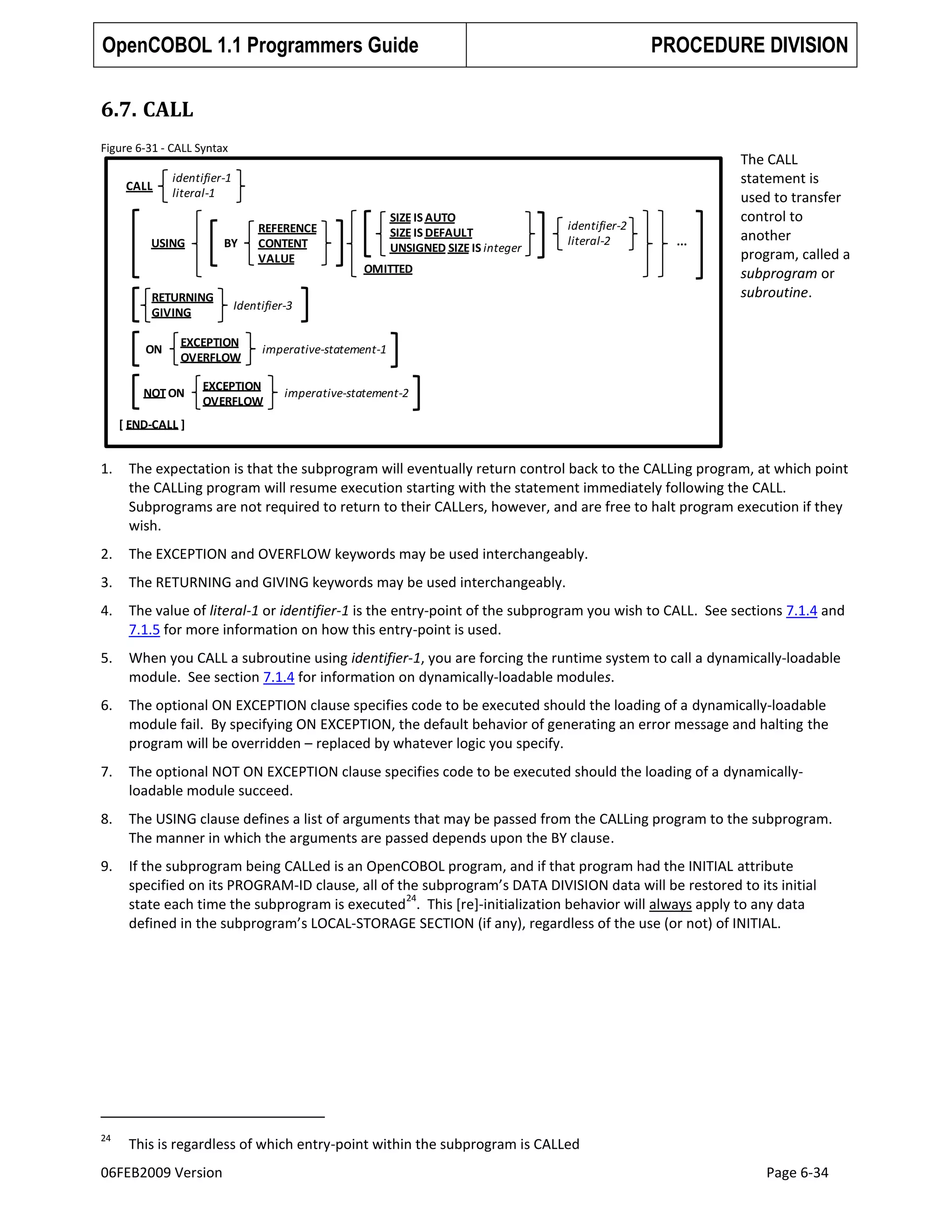 OpenCOBOL 1.1 Programmers Guide

PROCEDURE DIVISION

6.7. CALL
Figure 6-31 - CALL Syntax

CALL

identifier-1
literal-1

USING

BY

RETURNING
GIVING
ON

SIZE IS AUTO
SIZE IS DEFAULT
UNSIGNED SIZE IS integer

identifier-2
literal-2

OMITTED

Identifier-3

EXCEPTION
OVERFLOW

NOT ON

REFERENCE
CONTENT
VALUE

...

The CALL
statement is
used to transfer
control to
another
program, called a
subprogram or
subroutine.

imperative-statement-1

EXCEPTION
OVERFLOW

imperative-statement-2

[ END-CALL ]

1.

The expectation is that the subprogram will eventually return control back to the CALLing program, at which point
the CALLing program will resume execution starting with the statement immediately following the CALL.
Subprograms are not required to return to their CALLers, however, and are free to halt program execution if they
wish.

2.

The EXCEPTION and OVERFLOW keywords may be used interchangeably.

3.

The RETURNING and GIVING keywords may be used interchangeably.

4.

The value of literal-1 or identifier-1 is the entry-point of the subprogram you wish to CALL. See sections 7.1.4 and
7.1.5 for more information on how this entry-point is used.

5.

When you CALL a subroutine using identifier-1, you are forcing the runtime system to call a dynamically-loadable
module. See section 7.1.4 for information on dynamically-loadable modules.

6.

The optional ON EXCEPTION clause specifies code to be executed should the loading of a dynamically-loadable
module fail. By specifying ON EXCEPTION, the default behavior of generating an error message and halting the
program will be overridden – replaced by whatever logic you specify.

7.

The optional NOT ON EXCEPTION clause specifies code to be executed should the loading of a dynamicallyloadable module succeed.

8.

The USING clause defines a list of arguments that may be passed from the CALLing program to the subprogram.
The manner in which the arguments are passed depends upon the BY clause.

9.

If the subprogram being CALLed is an OpenCOBOL program, and if that program had the INITIAL attribute
specified on its PROGRAM-ID clause, all of the subprogram’s DATA DIVISION data will be restored to its initial
24
state each time the subprogram is executed . This [re]-initialization behavior will always apply to any data
defined in the subprogram’s LOCAL-STORAGE SECTION (if any), regardless of the use (or not) of INITIAL.

24

This is regardless of which entry-point within the subprogram is CALLed

06FEB2009 Version

Page 6-34

 