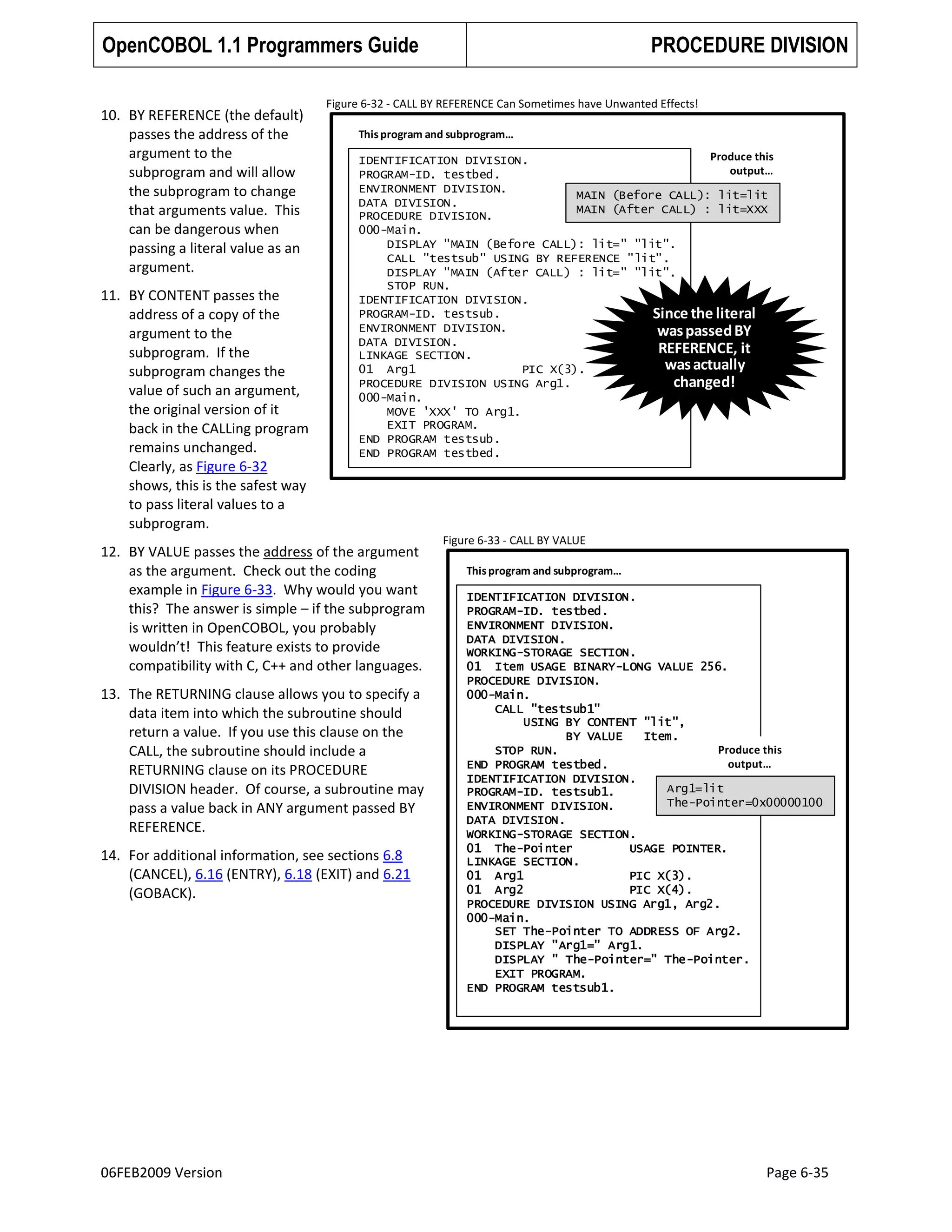 OpenCOBOL 1.1 Programmers Guide
10. BY REFERENCE (the default)
passes the address of the
argument to the
subprogram and will allow
the subprogram to change
that arguments value. This
can be dangerous when
passing a literal value as an
argument.
11. BY CONTENT passes the
address of a copy of the
argument to the
subprogram. If the
subprogram changes the
value of such an argument,
the original version of it
back in the CALLing program
remains unchanged.
Clearly, as Figure 6-32
shows, this is the safest way
to pass literal values to a
subprogram.

Figure 6-32 - CALL BY REFERENCE Can Sometimes have Unwanted Effects!
This program and subprogram…
Produce this
IDENTIFICATION DIVISION.
output…
PROGRAM-ID. testbed.
ENVIRONMENT DIVISION.
MAIN (Before CALL): lit=lit
DATA DIVISION.
MAIN (After CALL) : lit=XXX
PROCEDURE DIVISION.
000-Main.
DISPLAY "MAIN (Before CALL): lit=" "lit".
CALL "testsub" USING BY REFERENCE "lit".
DISPLAY "MAIN (After CALL) : lit=" "lit".
STOP RUN.
IDENTIFICATION DIVISION.
PROGRAM-ID. testsub.
Since the literal
ENVIRONMENT DIVISION.
was passed BY
DATA DIVISION.
REFERENCE, it
LINKAGE SECTION.
was actually
01 Arg1
PIC X(3).
changed!
PROCEDURE DIVISION USING Arg1.
000-Main.
MOVE 'XXX' TO Arg1.
EXIT PROGRAM.
END PROGRAM testsub.
END PROGRAM testbed.

12. BY VALUE passes the address of the argument
as the argument. Check out the coding
example in Figure 6-33. Why would you want
this? The answer is simple – if the subprogram
is written in OpenCOBOL, you probably
wouldn’t! This feature exists to provide
compatibility with C, C++ and other languages.
13. The RETURNING clause allows you to specify a
data item into which the subroutine should
return a value. If you use this clause on the
CALL, the subroutine should include a
RETURNING clause on its PROCEDURE
DIVISION header. Of course, a subroutine may
pass a value back in ANY argument passed BY
REFERENCE.
14. For additional information, see sections 6.8
(CANCEL), 6.16 (ENTRY), 6.18 (EXIT) and 6.21
(GOBACK).

06FEB2009 Version

PROCEDURE DIVISION

Figure 6-33 - CALL BY VALUE
This program and subprogram…
IDENTIFICATION DIVISION.
PROGRAM-ID. testbed.
ENVIRONMENT DIVISION.
DATA DIVISION.
WORKING-STORAGE SECTION.
01 Item USAGE BINARY-LONG VALUE 256.
PROCEDURE DIVISION.
000-Main.
CALL "testsub1"
USING BY CONTENT "lit",
BY VALUE
Item.
Produce this
STOP RUN.
output…
END PROGRAM testbed.
IDENTIFICATION DIVISION.
Arg1=lit
PROGRAM-ID. testsub1.
The-Pointer=0x00000100
ENVIRONMENT DIVISION.
DATA DIVISION.
WORKING-STORAGE SECTION.
01 The-Pointer
USAGE POINTER.
LINKAGE SECTION.
01 Arg1
PIC X(3).
01 Arg2
PIC X(4).
PROCEDURE DIVISION USING Arg1, Arg2.
000-Main.
SET The-Pointer TO ADDRESS OF Arg2.
DISPLAY "Arg1=" Arg1.
DISPLAY " The-Pointer=" The-Pointer.
EXIT PROGRAM.
END PROGRAM testsub1.

Page 6-35

 