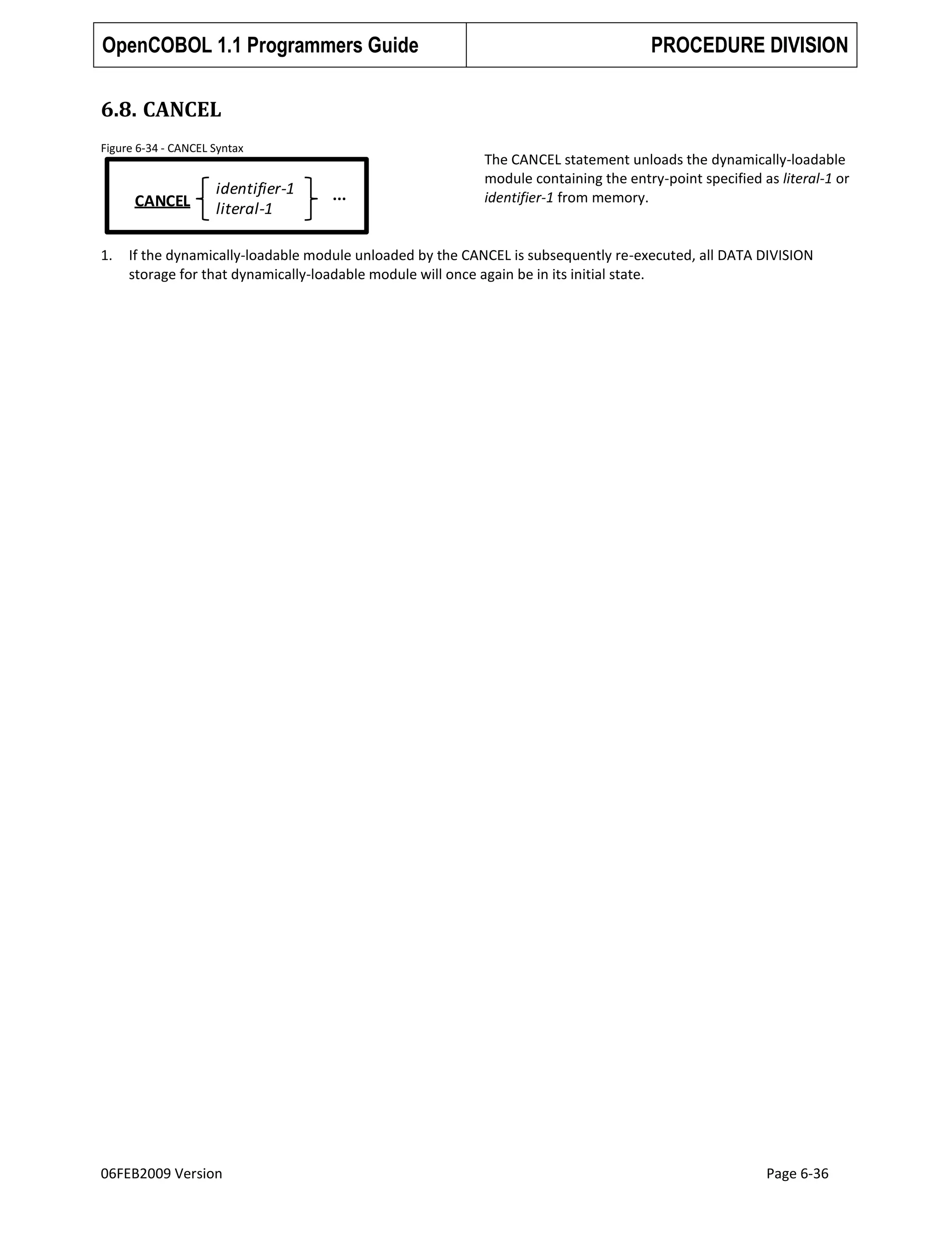 OpenCOBOL 1.1 Programmers Guide

PROCEDURE DIVISION

6.8. CANCEL
Figure 6-34 - CANCEL Syntax

CANCEL
1.

identifier-1
literal-1

...

The CANCEL statement unloads the dynamically-loadable
module containing the entry-point specified as literal-1 or
identifier-1 from memory.

If the dynamically-loadable module unloaded by the CANCEL is subsequently re-executed, all DATA DIVISION
storage for that dynamically-loadable module will once again be in its initial state.

06FEB2009 Version

Page 6-36

 