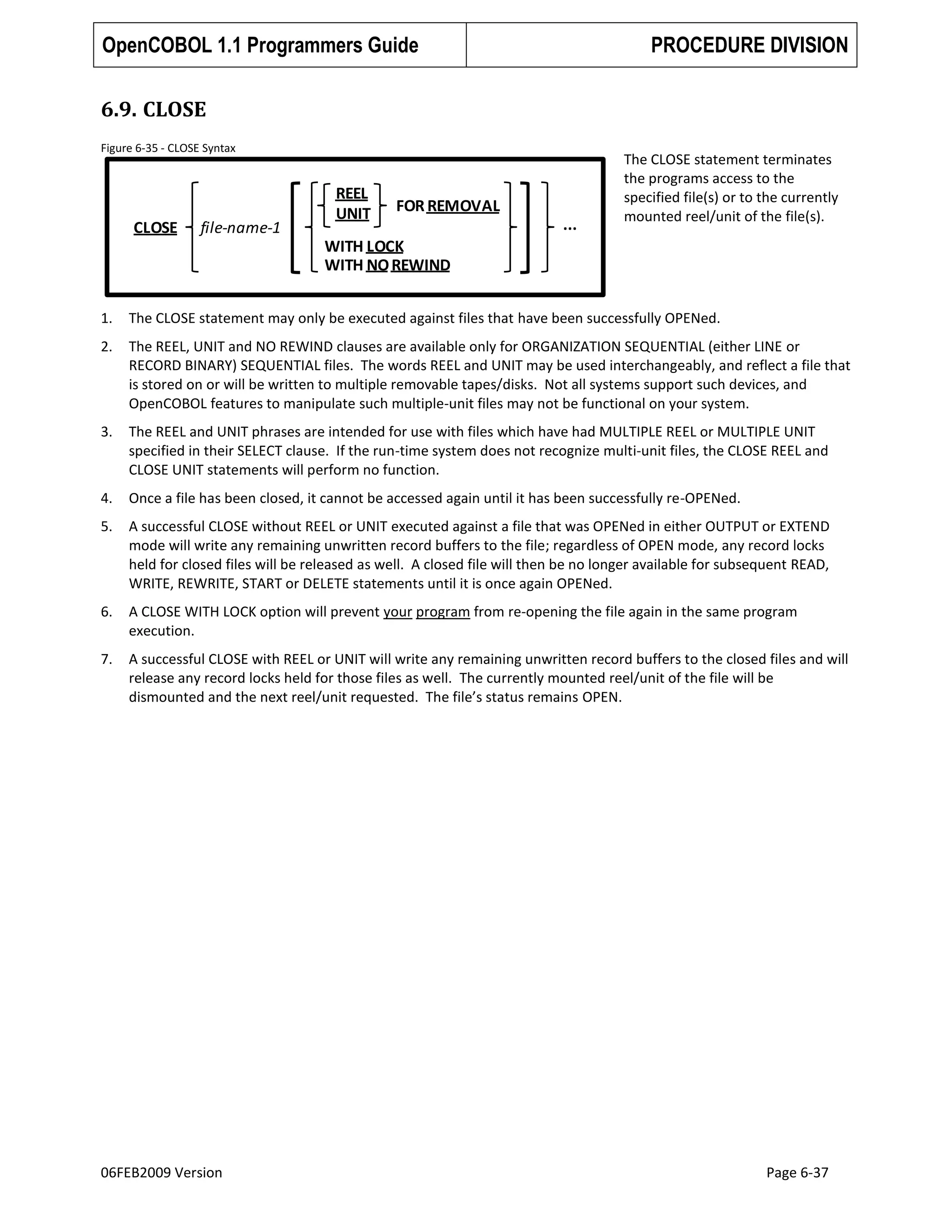 OpenCOBOL 1.1 Programmers Guide

PROCEDURE DIVISION

6.9. CLOSE
Figure 6-35 - CLOSE Syntax

CLOSE

file-name-1

REEL
UNIT

FOR REMOVAL
...

The CLOSE statement terminates
the programs access to the
specified file(s) or to the currently
mounted reel/unit of the file(s).

WITH LOCK
WITH NO REWIND
1.

The CLOSE statement may only be executed against files that have been successfully OPENed.

2.

The REEL, UNIT and NO REWIND clauses are available only for ORGANIZATION SEQUENTIAL (either LINE or
RECORD BINARY) SEQUENTIAL files. The words REEL and UNIT may be used interchangeably, and reflect a file that
is stored on or will be written to multiple removable tapes/disks. Not all systems support such devices, and
OpenCOBOL features to manipulate such multiple-unit files may not be functional on your system.

3.

The REEL and UNIT phrases are intended for use with files which have had MULTIPLE REEL or MULTIPLE UNIT
specified in their SELECT clause. If the run-time system does not recognize multi-unit files, the CLOSE REEL and
CLOSE UNIT statements will perform no function.

4.

Once a file has been closed, it cannot be accessed again until it has been successfully re-OPENed.

5.

A successful CLOSE without REEL or UNIT executed against a file that was OPENed in either OUTPUT or EXTEND
mode will write any remaining unwritten record buffers to the file; regardless of OPEN mode, any record locks
held for closed files will be released as well. A closed file will then be no longer available for subsequent READ,
WRITE, REWRITE, START or DELETE statements until it is once again OPENed.

6.

A CLOSE WITH LOCK option will prevent your program from re-opening the file again in the same program
execution.

7.

A successful CLOSE with REEL or UNIT will write any remaining unwritten record buffers to the closed files and will
release any record locks held for those files as well. The currently mounted reel/unit of the file will be
dismounted and the next reel/unit requested. The file’s status remains OPEN.

06FEB2009 Version

Page 6-37

 