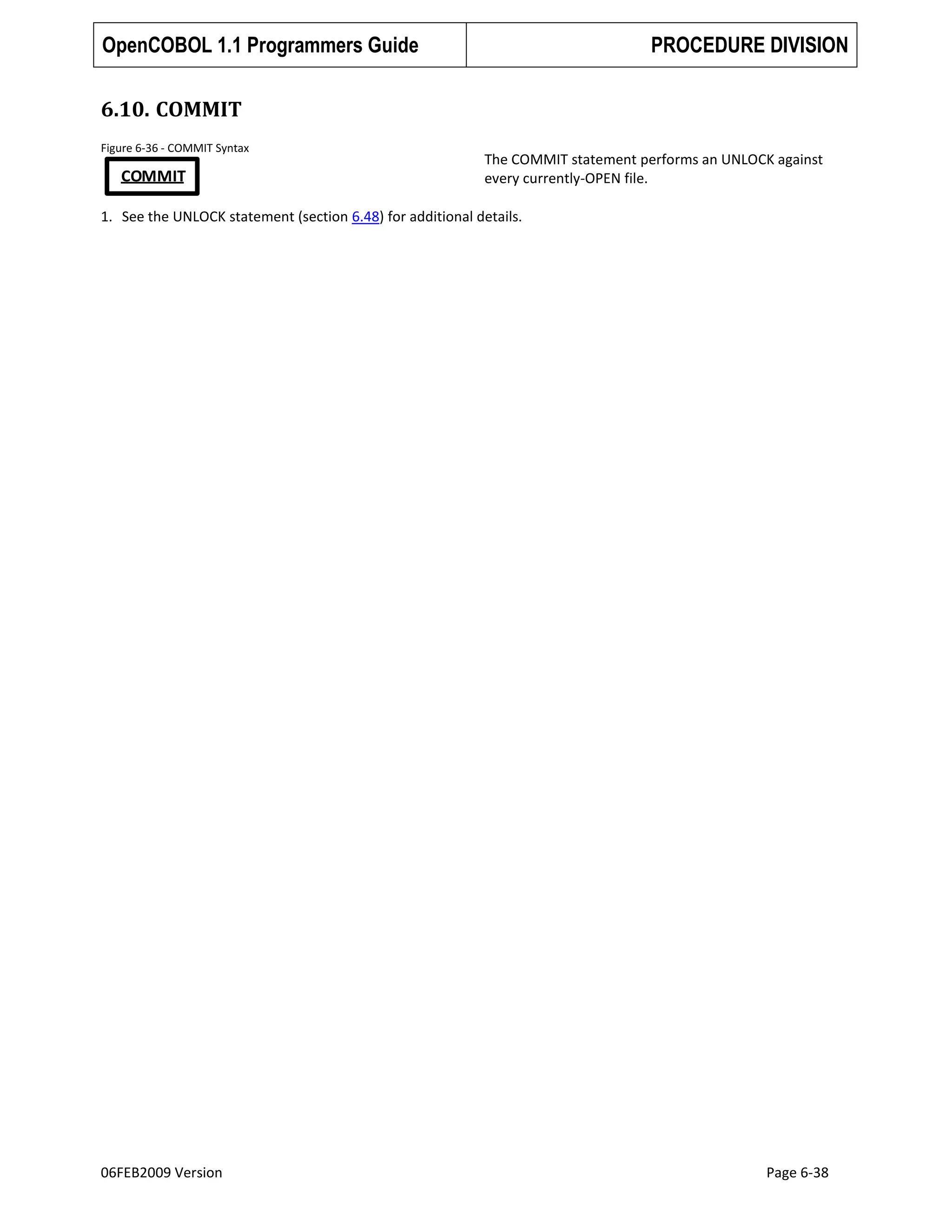 OpenCOBOL 1.1 Programmers Guide

PROCEDURE DIVISION

6.10. COMMIT
Figure 6-36 - COMMIT Syntax

COMMIT

The COMMIT statement performs an UNLOCK against
every currently-OPEN file.

1. See the UNLOCK statement (section 6.48) for additional details.

06FEB2009 Version

Page 6-38

 