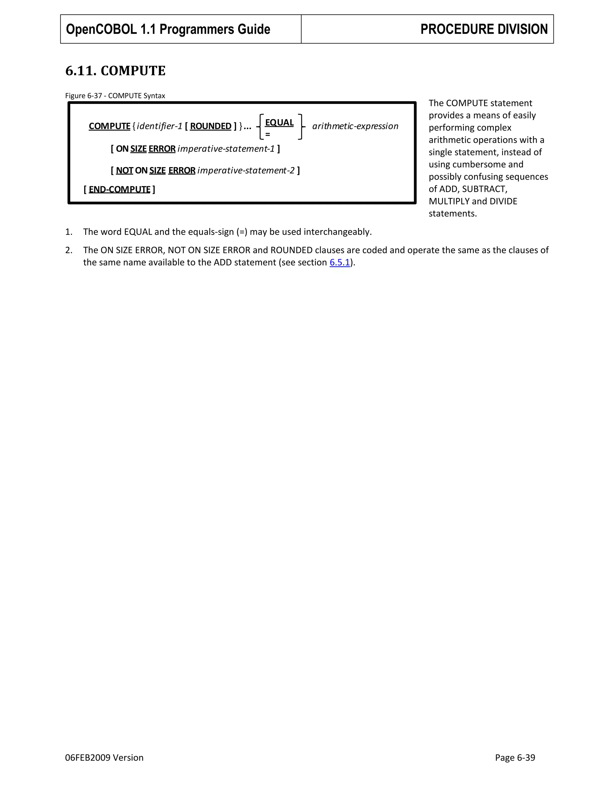 OpenCOBOL 1.1 Programmers Guide

PROCEDURE DIVISION

6.11. COMPUTE
Figure 6-37 - COMPUTE Syntax

EQUAL
=
[ ON SIZE ERROR imperative-statement-1 ]

COMPUTE { identifier-1 [ ROUNDED ] } ...

arithmetic-expression

[ NOT ON SIZE ERROR imperative-statement-2 ]
[ END-COMPUTE ]

The COMPUTE statement
provides a means of easily
performing complex
arithmetic operations with a
single statement, instead of
using cumbersome and
possibly confusing sequences
of ADD, SUBTRACT,
MULTIPLY and DIVIDE
statements.

1.

The word EQUAL and the equals-sign (=) may be used interchangeably.

2.

The ON SIZE ERROR, NOT ON SIZE ERROR and ROUNDED clauses are coded and operate the same as the clauses of
the same name available to the ADD statement (see section 6.5.1).

06FEB2009 Version

Page 6-39

 