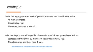 example
Deductive logic goes from a set of general premises to a specific conclusion.
All men are mortal
Socrates is a man
Therefore, Socrates is mortal.
Inductive logic starts with specific observations and draws general conclusions.
Socrates and the other 20 men I saw yesterday all had 2 legs
Therefore, men are likely have 2 legs.
http://www.sciforums.com/showthread.php?109231-inductive-vs-deductive
 