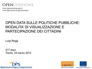 www.opencoesione.gov.it
www.dps.tesoro.it/opencoesione




   OPEN DATA SULLE POLITICHE PUBBLICHE:
   MODALITA’ DI VISUALIZZAZIONE E
   PARTECIPAZIONE DEI CITTADINI

   Luigi Reggi


   ICT days
   Trento, 23 marzo 2013
 