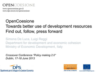 www.opencoesione.gov.it 
OpenCoesione 
Towards better use of development resources 
Find out, follow, press forward 
Simona De Luca, Luigi Reggi 
Department for development and economic cohesion 
Ministry of Economic Development, Italy 
Crossover Conference “Policy making 2.0” 
Dublin, 17-18 June 2013 
 