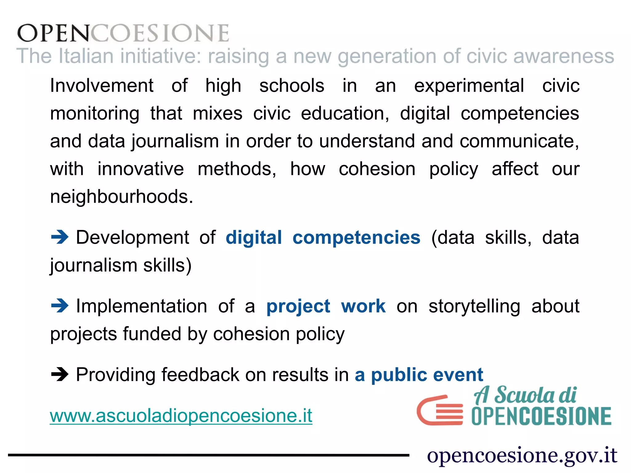 The Italian initiative: raising a new generation of civic awareness 
Involvement of high schools in an experimental civic 
monitoring that mixes civic education, digital competencies 
and data journalism in order to understand and communicate, 
with innovative methods, how cohesion policy affect our 
neighbourhoods. 
 Development of digital competencies (data skills, data 
journalism skills) 
 Implementation of a project work on storytelling about 
projects funded by cohesion policy 
 Providing feedback on results in a public event 
www.ascuoladiopencoesione.it 
opencoesione.gov.it 
 