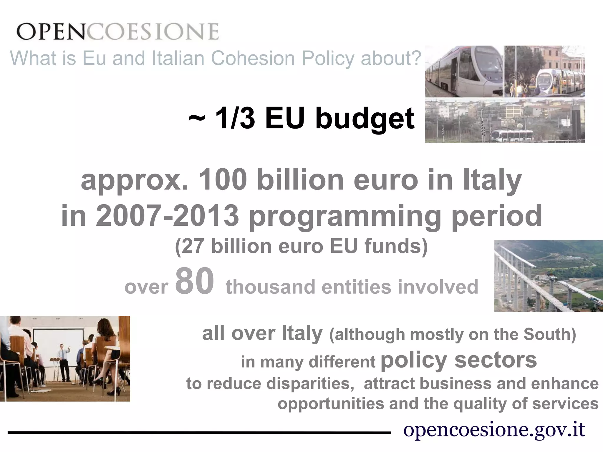 ~ 1/3 EU budget 
approx. 100 billion euro in Italy 
in 2007-2013 programming period 
(27 billion euro EU funds) 
over 80 thousand entities involved 
all over Italy (although mostly on the South) 
in many different policy sectors 
to reduce disparities, attract business and enhance 
opportunities and the quality of services 
What is Eu and Italian Cohesion Policy about? 
opencoesione.gov.it 
 