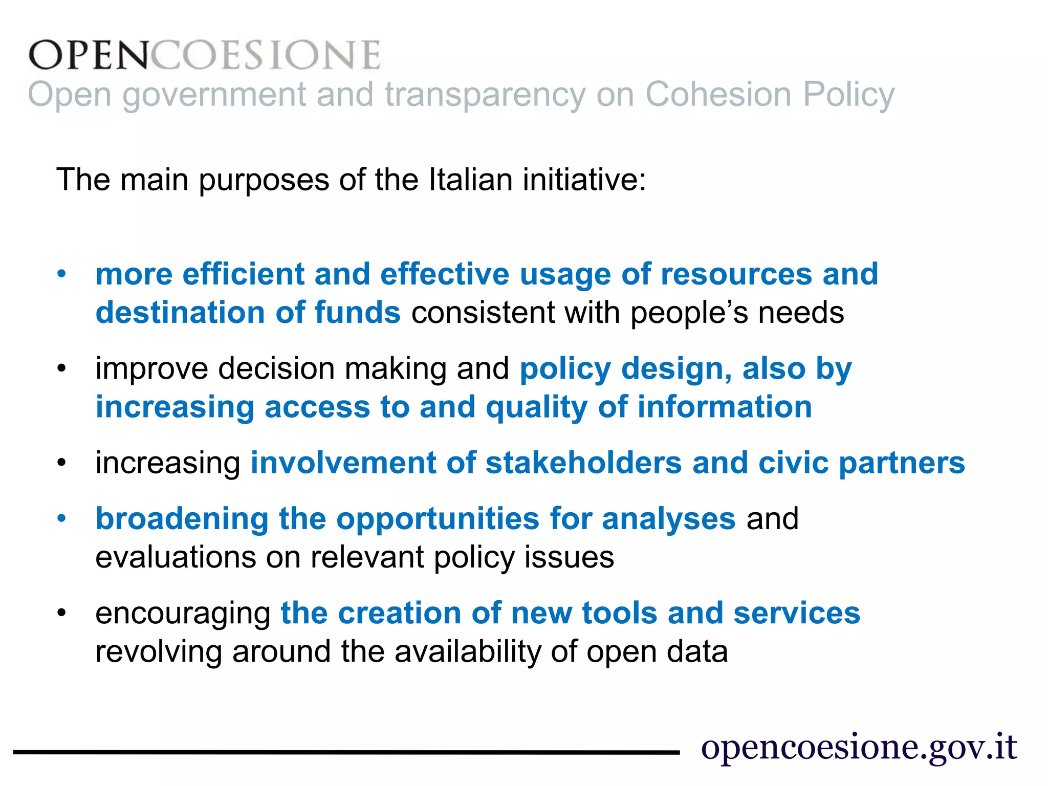 Open government and transparency on Cohesion Policy 
The main purposes of the Italian initiative: 
• more efficient and effective usage of resources and 
destination of funds consistent with people’s needs 
• improve decision making and policy design, also by 
increasing access to and quality of information 
• increasing involvement of stakeholders and civic partners 
• broadening the opportunities for analyses and 
evaluations on relevant policy issues 
• encouraging the creation of new tools and services 
revolving around the availability of open data 
opencoesione.gov.it 
 