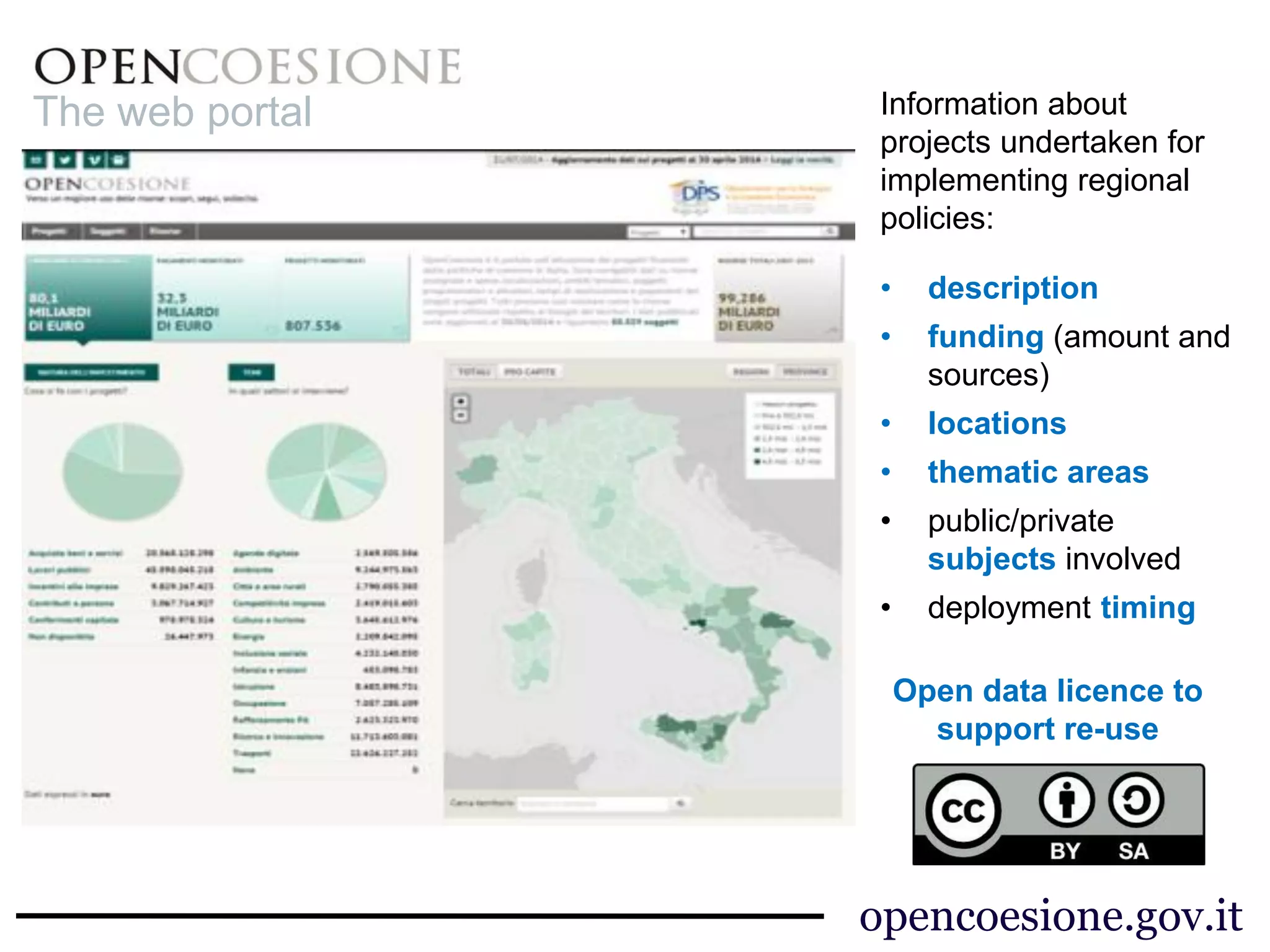 opencoesione.gov.it 
Information about 
projects undertaken for 
implementing regional 
policies: 
• description 
• funding (amount and 
sources) 
• locations 
• thematic areas 
• public/private 
subjects involved 
• deployment timing 
The web portal 
Open data licence to 
support re-use 
 