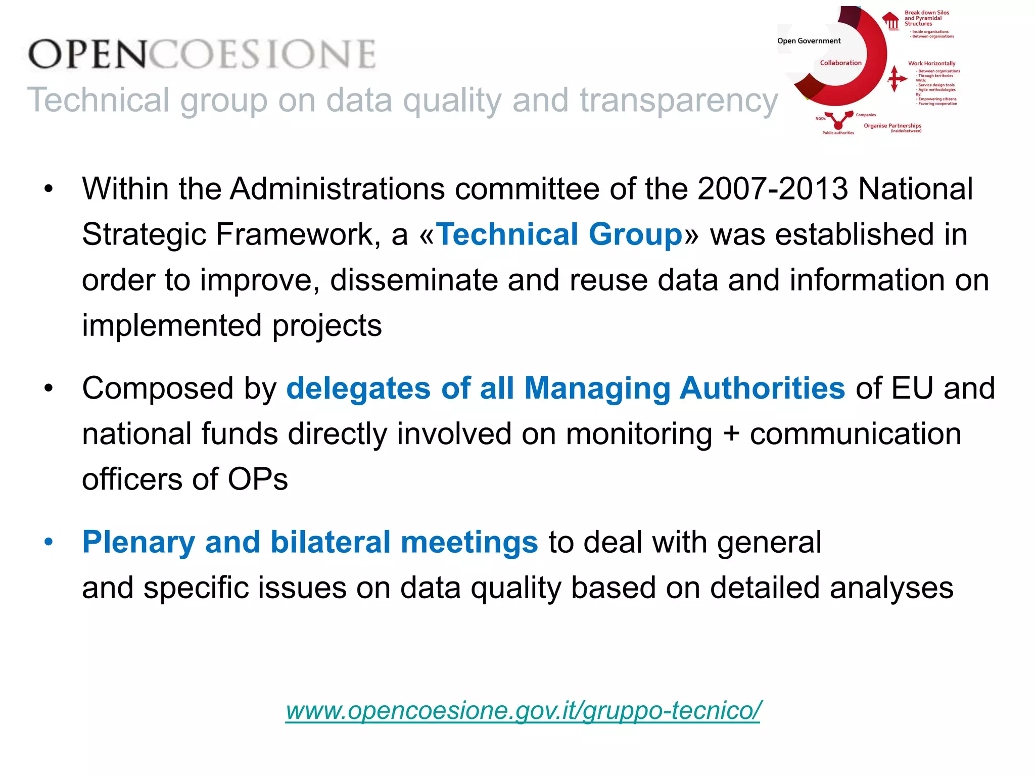 • Within the Administrations committee of the 2007-2013 National
Strategic Framework, a «Technical Group» was established in
order to improve, disseminate and reuse data and information on
implemented projects
• Composed by delegates of all Managing Authorities of EU and
national funds directly involved on monitoring + communication
officers of OPs
• Plenary and bilateral meetings to deal with general
and specific issues on data quality based on detailed analyses
www.opencoesione.gov.it/gruppo-tecnico/
Technical group on data quality and transparency
 