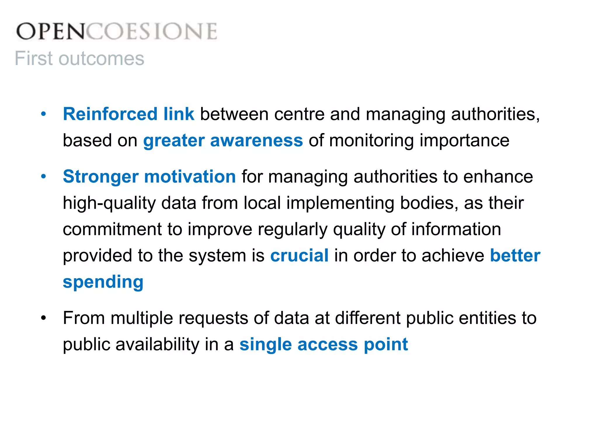 • Reinforced link between centre and managing authorities,
based on greater awareness of monitoring importance
• Stronger motivation for managing authorities to enhance
high-quality data from local implementing bodies, as their
commitment to improve regularly quality of information
provided to the system is crucial in order to achieve better
spending
• From multiple requests of data at different public entities to
public availability in a single access point
First outcomes
 